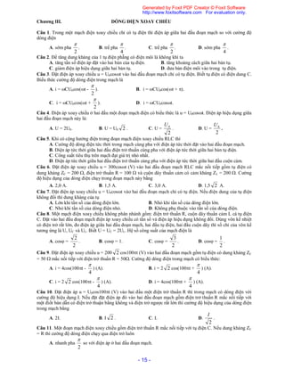 - 15 -
Chương III. DÒNG ĐIỆN XOAY CHIỀU
Câu 1. Trong một mạch điện xoay chiều chỉ có tụ điện thì điện áp giữa hai đầu đoạn mạch so với cường độ
dòng điện
A. sớm pha
2

. B. trể pha
4

. C. trể pha
2

. D. sớm pha
4

.
Câu 2. Để tăng dung kháng của 1 tụ điện phẵng có điện môi là không khí ta
A. tăng tần số điện áp đặt vào hai bản của tụ điện. B. tăng khoảng cách giữa hai bản tụ.
C. giảm điện áp hiệu dụng giữa hai bản tụ. D. đưa bản điện môi vào trong tụ điện.
Câu 3. Đặt điện áp xoay chiều u = U0cost vào hai đầu đoạn mạch chỉ có tụ điện. Biết tụ điện có điện dung C.
Biểu thức cường độ dòng điện trong mạch là
A. i = CU0cos(t -
2

). B. i = CU0cos(t + ).
C. i = CU0cos(t +
2

). D. i = CU0cost.
Câu 4. Điện áp xoay chiều ở hai đầu một đoạn mạch điện có biểu thức là u = U0cost. Điện áp hiệu dụng giữa
hai đầu đoạn mạch này là:
A. U = 2U0. B. U = U0 2 . C. U =
2
0U
. D. U =
2
0U
.
Câu 5. Khi có cộng hưởng điện trong đoạn mạch điện xoay chiều RLC thì
A. Cường độ dòng điện tức thời trong mạch cùng pha với điện áp tức thời đặt vào hai đầu đoạn mạch.
B. Điện áp tức thời giữa hai đầu điện trở thuần cùng pha với điện áp tức thời giữa hai bản tụ điện.
C. Công suất tiêu thụ trên mạch đạt giá trị nhỏ nhất.
D. Điện áp tức thời giữa hai đầu điện trở thuần cùng pha với điện áp tức thời giữa hai đầu cuộn cảm.
Câu 6. Đặt điện áp xoay chiều u = 300cost (V) vào hai đầu đoạn mạch RLC mắc nối tiếp gồm tụ điện có
dung kháng ZC = 200 , điện trở thuần R = 100  và cuộn dây thuần cảm có cảm kháng ZL = 200 . Cường
độ hiệu dụng của dòng điện chạy trong đoạn mạch này bằng
A. 2,0 A. B. 1,5 A. C. 3,0 A. D. 1,5 2 A.
Câu 7. Đặt điện áp xoay chiều u = U0cost vào hai đầu đoạn mạch chỉ có tụ điện. Nếu điện dung của tụ điện
không đổi thì dung kháng của tụ
A. Lớn khi tần số của dòng điện lớn. B. Nhỏ khi tần số của dòng điện lớn.
C. Nhỏ khi tần số của dòng điện nhỏ. D. Không phụ thuộc vào tần số của dòng điện.
Câu 8. Một mạch điện xoay chiều không phân nhánh gồm: điện trở thuần R, cuộn dây thuần cảm L cà tụ điện
C. Đặt vào hai đầu đoạn mạch điện áp xoay chiều có tần số và điện áp hiệu dụng không đổi. Dùng vôn kế nhiệt
có điện trở rất lớn, đo điện áp giữa hai đầu đoạn mạch, hai đầu tụ điện, hai đầu cuộn dây thì số chỉ của vôn kế
tương ứng là U, UC và UL. Biết U = UC = 2UL. Hệ số công suất của mạch điện là
A. cos =
2
2
. B. cos = 1. C. cos =
2
3
. D. cos =
2
1
.
Câu 9. Đặt điện áp xoay chiều u = 200 2 cos100t (V) vào hai đầu đoạn mạch gồm tụ điện có dung kháng ZC
= 50  mắc nối tiếp với điện trở thuần R = 50. Cường độ dòng điện trong mạch có biểu thức:
A. i = 4cos(100t -
4

) (A). B. i = 2 2 cos(100t +
4

) (A).
C. i = 2 2 cos(100t -
4

) (A). D. i = 4cos(100t +
4

) (A).
Câu 10. Đặt điện áp u = U0cos100t (V) vào hai đầu một điện trở thuần R thì trong mạch có dòng điện với
cường độ hiệu dụng I. Nếu đặt đặt điện áp đó vào hai đầu đoạn mạch gồm điện trở thuần R mắc nối tiếp với
một điốt bán dẫn có điện trở thuận bằng không và điện trở ngược rất lớn thì cường độ hiệu dụng của dòng điện
trong mạch bằng
A. 2I. B. I 2 . C. I. D.
2
I
.
Câu 11. Một đoạn mạch điện xoay chiều gồm điện trở thuần R mắc nối tiếp với tụ điện C. Nếu dung kháng ZC
= R thì cường độ dòng điện chạy qua điện trở luôn
A. nhanh pha
2

so với điện áp ở hai đầu đoạn mạch.
Generated by Foxit PDF Creator © Foxit Software
http://www.foxitsoftware.com For evaluation only.
 