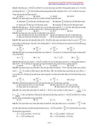 - 17 -
Câu 21. Đặt điện áp u = 100 2 cos100t (V) vào hai đầu đoạn mạch RLC không phân nhánh, với C, R có độ
lớn không đổi và L =

1
H. Khi đó điện áp hiệu dụng giữa hai đầu mỗi phần tử R, L và C có độ lớn như nhau.
Công suất tiêu thụ của đoạn mạch là
A. 350 W. B. 100 W. C. 200 W. D. 250 W.
Câu 22. Trên đoạn mạch xoay chiều chỉ có điện trở thuần, dòng điện luôn
A. nhanh pha
2

với điện áp ở hai đầu đoạn mạch. B. chậm pha
2

với điện áp ở hai đầu đoạn mạch.
C. ngược pha với điện áp ở hai đầu đoạn mạch. D. cùng pha với điện áp ở hai đầu đoạn mạch.
Câu 23. Đặt điện áp u = 50 2 cos100t (V) vào hai đầu đoạn mạch R, L, C nối tiếp. Biết điện áp hai đầu
cuộn cảm thuần là 30 V, hai đầu tụ điện là 60 V. Điện áp hai đầu điện trở thuần R là
A. 50 V. B. 40 V. C. 30 V. D. 20 V.
Câu 24. Tác dụng của cuộn cảm đối với dòng điện xoay chiều là
A. gây cảm kháng nhỏ nếu tần số dòng điện lớn. B. gây cảm kháng lớn nếu tần số dòng điện lớn.
C. ngăn cản hoàn toàn dòng điện xoay chiều. D. chỉ cho phép dòng điện đi qua theo một chiều.
Câu 25. Một mạch mắc nối tiếp gồm điện trở R = 20 5 , một cuộn cảm thuần có hệ số tự cảm L=

1,0
H và
một tụ điện có điện dung C thay đổi. Tần số dòng điện f = 50 Hz. Để tổng trở của mạch là 60  thì điện dung
C của tụ điện là
A.
5
10 2
F. B.
5
10 3
F. C.
5
10 4
F. D.
5
10 5
F.
Câu 26. Biểu thức của cường độ dòng điện xoay chiều là i = Iocos(t+). Cường độ hiệu dụng của dòng điện
xoay chiều đó là
A. I =
2
oI
. B. I = 2Io. C. I = Io 2 . D. I =
2
oI
.
Câu 27. Đặt điện áp xoay chiều u = 220 2 cos100t (V) vào hai đầu đoạn mạch R, L, C không phân nhánh có
điện trở R = 110 V. Khi hệ số công suất của mạch lớn nhất thì công suất tiêu thụ của đoạn mạch là
A. 460 W. B. 172,7 W. C. 440 W. D. 115 W.
Câu 28. Trên đoạn mạch xoay chiều RLC mắc nối tiếp. Điện trở thuần R = 10 . Cuộn dây thuần cảm có độ tự
cảm L =
10
1
H, tụ điện có điện dung C thay đổi được. Mắc vào hai đầu đoạn mạch điện áp xoay chiều u =
Uocos100t (V). Để điện áp hai đầu đoạn mạch cùng pha với điện áp hai đầu điện trở R thì điện dung của tụ
điện là
A.

3
10
F. B.
2
10 4
F. C.

4
10
F. D. 3,18 F.
Câu 29. Cường độ dòng điện luôn luôn sớm pha hơn điện áp ở hai đầu đoạn mạch khi
A. đoạn mạch chỉ có R và C mắc nối tiếp. B. đoạn mạch chỉ có L và C mắc nối tiếp.
C. đoạn mạch chỉ có cuộn cảm L. D. đoạn mạch có R và L mắc nối tiếp.
Câu 30. Cho mạch điện gồm điện trở thuần R = 30  và hai tụ điện có điện dung C1 =
3000
1
F và
C2=
1000
1
F mắc nối tiếp nhau. Điện áp tức thời giữa hai đầu đoạn mạch là u = 100 2 cos100t (V). Cường
độ hiệu dụng của dòng điện trong mạch bằng
A. 4 A. B. 3 A. C. 2 A. D. 1 A.
Câu 31. Cho mạch điện xoay chiều gồm điện trở thuần R, cuộn dây thuần cảm L và tụ điện C =

3
10
F mắc
nối tiếp. Nếu biểu thức của điện áp giữa hai bản tụ là uC = 50 2 cos(100t -
4
3
) (V), thì biểu thức của cường
độ dòng điện trong mạch là
A. i = 5 2 cos(100t + 0,75) (A). B. i = 5 2 cos(100t – 0,25) (A).
C. i = 5 2 cos100t) (A). D. i = 5 2 cos(100t – 0,75) (A).
Generated by Foxit PDF Creator © Foxit Software
http://www.foxitsoftware.com For evaluation only.
 