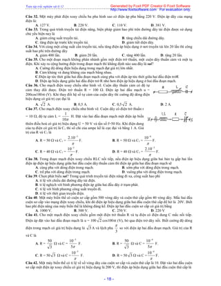 Toàn tập trắc nghiệm vật lý 12
- 18 -
Câu 32. Một máy phát điện xoay chiều ba pha hình sao có điện áp pha bằng 220 V. Điện áp dây của mạng
điện là:
A. 127 V. B. 220 V. C. 110 V. D. 381 V.
Câu 33. Trong quá trình truyền tải điện năng, biện pháp giảm hao phí trên đường dây tải điện được sử dụng
chủ yếu hiện nay là
A. giảm công suất truyền tải. B. tăng chiều dài đường dây.
C. tăng điện áp trước khi truyền tải. D. giảm tiết diện dây.
Câu 34. Với cùng một công suất cần truyền tải, nếu tăng điện áp hiệu dụng ở nơi truyền tải lên 20 lần thì công
suất hao phí trên đường dây
A. giảm 400 lần. B. giảm 20 lần. C. tăng 400 lần. D. tăng 20 lần.
Câu 35. Cho một đoạn mạch không phân nhánh gồm một điện trở thuần, một cuộn dây thuần cảm và một tụ
điện. Khi xảy ra cộng hưởng điện trong đoạn mạch thì khẳng định nào sau đây là sai?
A. Cường độ dòng điện hiệu dụng trong mạch đạt giá trị lớn nhất.
B. Cảm kháng và dung kháng của mạch bằng nhau.
C.Điện áp tức thời giữa hai đầu đoạn mạch cùng pha với điện áp tức thời giữa hai đầu điện trởR
D. Điện áp hiệu dụng giữa hai đầu điện trở R nhỏ hơn điện áp hiệu dụng ở hai đầu đoạn mạch.
Câu 36. Cho mạch điện xoay chiều như hình vẽ. Cuộn dây thuần cảm có độ tự
cảm thay đổi được. Điện trở thuần R = 100 . Điện áp hai đầu mạch u =
200cos100t (V). Khi thay đổi hệ số tự cảm của cuộn dây thì cường độ dòng điện
hiệu dụng có giá trị cực đại là
A. 2 A. B. 0,5 A. C. 0,5 2 A. D. 2 A.
Câu 37. Cho mạch điện xoay chiều như hình vẽ. Cuộn dây có điện trở thuần r
= 10 , độ tự cảm L =
10
1
H. Đặt vào hai đầu đoạn mạch một điện áp biến
thiên điều hoà có giá trị hiệu dụng U = 50 V và tần số f=50 Hz. Khi điện dung
của tụ điện có giá trị là C1 thì số chỉ của ampe kế là cực đại và bằng 1 A. Giá
trị của R và C1 là
A. R = 50  và C1 =

3
10.2 
F. B. R = 50  và C1 =

4
10
F.
C. R = 40  và C1 =

3
10
F. D. R = 40  và C1 =

3
10.2 
F.
Câu 38. Trong đoạn mạch điện xoay chiều RLC nối tiếp, nếu điện áp hiệu dụng giữa hai bản tụ gấp hai lần
điện áp điện áp hiệu dụng giữa hai đầu cuộn dây thuần cảm thì điện áp giữa hai đầu đoạn mạch sẽ
A. cùng pha với dòng điện trong mạch. B. sớm pha với dòng điện trong mạch.
C. trể pha với dòng điện trong mạch. D. vuông pha với dòng điện trong mạch.
Câu 39. Chọn phát biểu sai? Trong quá trình truyền tải điện năng đi xa, công suất hao phí
A. tỉ lệ với chiều dài đường dây tải điện.
B. tỉ lệ nghịch với bình phương điện áp giữa hai đầu dây ở trạm phát.
C. tỉ lệ với bình phương công suất truyền đi.
D. tỉ lệ với thời gian truyền điện.
Câu 40. Một máy biến thế có cuộn sơ cấp gồm 500 vòng dây và cuộn thứ cấp gồm 40 vòng dây. Mắc hai đầu
cuộn sơ cấp vào mạng điện xoay chiều, khi đó điện áp hiệu dụng giữa hai đầu cuộn thứ cấp để hở là 20V. Biết
hao phí điện năng của máy biến thế là không đáng kể. Điện áp hai đầu cuộn sơ cấp có giá trị bằng
A. 1000 V. B. 500 V. C. 250 V. D. 220 V
Câu 41. Cho một mạch điện xoay chiều gồm một điện trở thuần R và tụ điện có điện dung C mắc nối tiếp.
Điện áp đặt vào hai đầu đoạn mạch là u = 100 2 cos100t (V), bỏ qua điện trở dây nối. Biết cường độ dòng
điện trong mạch có giá trị hiệu dụng là 3 A và lệch pha
3

so với điện áp hai đầu đoạn mạch. Giá trị của R
và C là
A. R =
3
50
 và C =
5
10 3
F. B. R =
3
50
 và C =
5
10 4
F.
C. R = 50 3  và C =

3
10
F. D. R = 50 3  và C =

4
10
F.
Câu 42. Một máy biến thế có tỉ lệ về số vòng dây của cuộn sơ cấp và cuộn thứ cấp là 10. Đặt vào hai đầu cuộn
sơ cấp một điện áp xoay chiều có giá trị hiệu dụng là 200 V, thì điện áp hiệu dụng giữa hai đầu cuộn thứ cấp là
Generated by Foxit PDF Creator © Foxit Software
http://www.foxitsoftware.com For evaluation only.
 