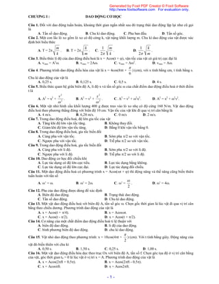 - 1 -
CHƯƠNG I : DAO ĐỘNG CƠ HỌC
Câu 1. Đối với dao động tuần hoàn, khoảng thời gian ngắn nhất sau đó trạng thái dao động lặp lại như cũ gọi
là
A. Tần số dao động. B. Chu kì dao động. C. Pha ban đầu. D. Tần số góc.
Câu 2. Một con lắc lò xo gồm lò xo có độ cứng k, vật nặng khối lượng m. Chu kì dao động của vật được xác
định bởi biểu thức
A. T = 2
k
m
. B. T = 2
m
k
. C.
k
m
2
1
. D.
m
k
2
1
.
Câu 3. Biểu thức li độ của dao động điều hoà là x = Acos(t + ), vận tốc của vật có giá trị cực đại là
A. vmax = A2
. B. vmax = 2A. C. vmax = A2
. D. vmax = A.
Câu 4. Phương trình dao động điều hòa của vật là x = 4cos(8t +
6

) (cm), với x tính bằng cm, t tính bằng s.
Chu kì dao động của vật là
A. 0,25 s. B. 0,125 s. C. 0,5 s. D. 4 s.
Câu 5. Biểu thức quan hệ giữa biên độ A, li độ x và tần số góc  của chất điểm dao động điều hoà ở thời điểm
t là
A. A2
= x2
+ 2
2

v
. B. A2
= v2
+ 2
2

x
. C. A2
= v2
+ 2
x2
. D. A2
= x2
+ 2
v2
.
Câu 6. Một vật nhỏ hình cầu khối lượng 400 g được treo vào lò xo nhẹ có độ cứng 160 N/m. Vật dao động
điều hoà theo phương thẳng đứng với biên độ 10 cm. Vận tốc của vật khi đi qua vị trí cân bằng là
A. 4 m/s. B. 6,28 m/s. C. 0 m/s D. 2 m/s.
Câu 7. Trong dao động điều hoà, độ lớn gia tốc của vật
A. Tăng khi độ lớn vận tốc tăng. B. Không thay đổi.
C. Giảm khi độ lớn vận tốc tăng. D. Bằng 0 khi vận tốc bằng 0.
Câu 8. Trong dao động điều hoà, gia tốc biến đổi
A. Cùng pha với vận tốc. B. Sớm pha /2 so với vận tốc.
C. Ngược pha với vận tốc. D. Trễ pha /2 so với vận tốc.
Câu 9. Trong dao động điều hoà, gia tốc biến đổi
A. Cùng pha với li độ. B. Sớm pha /2 so với li độ.
C. Ngược pha với li độ. D. Trễ pha /2 so với li độ.
Câu 10. Dao động cơ học đổi chiều khi
A. Lực tác dụng có độ lớn cực tiểu. B. Lực tác dụng bằng không.
C. Lực tác dụng có độ lớn cực đại. D. Lực tác dụng đổi chiều.
Câu 11. Một dao động điều hoà có phương trình x = Acos(t + ) thì động năng và thế năng cũng biến thiên
tuần hoàn với tần số
A. ’ = . B. ’ = 2. C. ’ =
2

. D. ’ = 4.
Câu 12. Pha của dao động được dùng để xác định
A. Biên độ dao động. B. Trạng thái dao động.
C. Tần số dao động. D. Chu kì dao động.
Câu 13. Một vật dao động điều hoà với biên độ A, tần số góc . Chọn gốc thời gian là lúc vật đi qua vị trí cân
bằng theo chiều dương. Phương trình dao động của vật là
A. x = Acos(t + /4). B. x = Acost.
C. x = Acos(t - /2). D. x = Acos(t + /2).
Câu 14. Cơ năng của một chất điểm dao động điều hoà tỉ lệ thuận với
A. biên độ dao động. B. li độ của dao động.
C. bình phương biên độ dao động. D. chu kì dao động.
Câu 15. Vật nhỏ dao động theo phương trình: x = 10cos(4t +
2

) (cm). Với t tính bằng giây. Động năng của
vật đó biến thiên với chu kì
A. 0,50 s. B. 1,50 s. C. 0,25 s. D. 1,00 s.
Câu 16. Một vật dao động điều hòa dọc theo trục Ox với biên độ A, tần số f. Chọn góc tọa độ ở vị trí cân bằng
của vật, góc thời gian t0 = 0 là lúc vật ở vị trí x = A. Phương trình dao động của vật là
A. x = Acos(2ft + 0,5). B. x = Acos(2ft - 0,5).
C. x = Acosft. D. x = Acos2ft.
Generated by Foxit PDF Creator © Foxit Software
http://www.foxitsoftware.com For evaluation only.
 