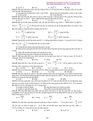 - 19 -
A. 10 2 V. B. 10 V. C. 20 2 V. D. 20 V.
Câu 43. Một máy biến thế có hiệu suất xấp xĩ bằng 100%, có số vòng dây cuộn sơ cấp gấp 10 lần số vòng dây
cuộn thứ cấp. Máy biến thế này
A. làm giảm tần số dòng điện ở cuộn sơ cấp 10 lần. B. làm tăng tần số dòng điện ở cuộn sơ cấp 10 lần
C. là máy hạ thế. D. là máy tăng thế.
Câu 44. Một máy biến thế gồm cuộn sơ cấp có 2500 vòng dây, cuộn thứ cấp có 100 vòng dây. Điện áp hiệu
dụng hai đầu cuộn sơ cấp là 220 V. Điện áp hiệu dụng hai đầu cuộn thứ cấp là.
A. 5,5 V. B. 8,8 V. C. 16 V. D. 11 V.
Câu 45. Đặt vào hai đầu đoạn mạch RLC mắc nối tiếp một điện áp xoay chiều u = 200sin100t (V). Biết R =
50 , C =
2
10 4
F, L =
2
1
H. Để công suất tiêu thụ của mạch đạt cực đại thì phải ghép thêm với tụ điện C ban
đầu một tụ điện C0 bằng bao nhiêu và ghép như thế nào?
A. C0 =

4
10
F, ghép nối tiếp. B. C0 =

4
10
2
3 
F, ghép nối tiếp.
C. C0 =

4
10
2
3 
F, ghép song song. D. C0 =
2
10 4
F, ghép song song.
Câu 46. Điện áp đặt vào hai đầu đoạn mạch R, L, C không phân nhánh có dạng u = U0cost(V) (với U0 không
đổi). Nếu 0
1







C
L

 thì phát biểu nào sau đây là sai?
A. Cường độ hiệu dụng trong mạch đạt giá trị cực đại.
B. Điện áp hiệu dụng giữa hai đầu điện trở thuần bằng tổng điện áp hiệu dụng giữa hai đầu cuộn dây và
tụ điện.
C. Công suất toả nhiệt trên điện trở R đạt giá trị cực đại.
D. Điện áp hiệu dụng giữa 2 đầu điện trở thuần đạt cực đại.
Câu 47. Một máy phát điện xoay chiều một pha cấu tạo gồm nam châm có 5 cặp cực quay với tốc độ 24
vòng/giây. Tần số của dòng điện là
A. 120 Hz. B. 60 Hz. C. 50 Hz. D. 2 Hz.
Câu 48. Mạch điện RLC mắc nối tiếp, trong đó L =

2
H; C =

4
10.2 
F, R = 120 , nguồn có tần số f thay
đổi được. Để i sớm pha hơn u thì f phải thỏa mãn
A. f > 12,5 Hz. B. f > 125 Hz. C. f < 12,5 Hz. D. f < 25 Hz.
Câu 49. Tần số của dòng điện xoay chiều là 50 Hz. Chiều của dòng điện thay đổi trong một giây là
A. 50 lần. B.100 lần. C. 25 lần. D. 100 lần.
Câu 50. Một máy biến áp có cuộn sơ cấp 1000 vòng dây được mắc vào mạng điện xoay chiều có điện áp hiệu
dụng 220 V. Khi đó điện áp hiệu dụng giữa hai đầu cuộn thứ cấp để hở là 484 V. Bỏ qua mọi hao phí của máy
biến thế. Số vòng dây của cuộn thứ cấp là
A. 1100. B. 2200. C. 2500. D. 2000.
Câu 51. Cho đoạn mạch điện xoay chiều gồm hai phần tử X và Y mắc nối tiếp. Khi đặt vào hai đầu đoạn mạch
điện áp xoay chiều có giá trị hiệu dụng là U thì điện áp hiệu dụng giữa hai đầu phần tử X là 3 U, giữa hai
đầu phần tử Y là 2U. Hai phần tử X và Y tương ứng là
A. tụ điện và điện trở thuần. B. cuộn dây thuần cảm và điện trở thuần.
C. tụ điện và cuộn dây thuần cảm. D. tụ điện và cuộn dây không thuần cảm.
Câu 52. Một máy phát điện xoay chiều một pha (kiểu cảm ứng có p cặp cực quay đều với tần số góc n
(vòng/phút), với số cặp cực bằng số cuộn dây của phần ứng thì tần số của dòng điện do máy tạo ra f (Hz). Biểu
thức liên hệ giữa n, p và f là
A. n =
f
p60
. B. f = 60 np. C. n =
p
f60
. D. f =
p
n60
.
Câu 53. Cho một đoạn mạch điện gồm một cuộn dây có điện trở thuần r = 5  và độ tự cảm L =

35
.10-2
H,
mắc nối tiếp với điện trở thuần R = 30 . Đặt vào hai đầu đoạn mạch một điện áp xoay chiều u =
70 2 cos100t (V). Công suất tiêu thụ của đoạn mạch là
A. 35 2 W. B. 70 W. C. 60 W. D. 30 2 W.
Generated by Foxit PDF Creator © Foxit Software
http://www.foxitsoftware.com For evaluation only.
 