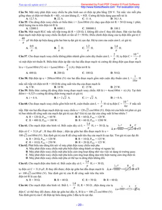 Toàn tập trắc nghiệm vật lý 12
- 20 -
Câu 54. Một máy phát điện xoay chiều ba pha hình sao có điện áp pha bằng 220 V. Tải mắc vào mỗi pha
giống nhau có điện trở thuần R = 6 , và cảm kháng ZL = 8 . Cường độ hiệu dụng qua mỗi tải là
A. 12,7 A. B. 22 A. C. 11 A. D. 38,1 A.
Câu 55. Cho dòng điện xoay chiều có biểu thức i = 2cos100t (A) chạy qua điện trở R = 50  trong 1 phút,
nhiệt lượng tỏa ra trên điện trở R là
A. 12000 J. B. 6000 J. C. 300000 J. D. 100 J.
Câu 56. Một mạch RLC mắc nối tiếp trong đó R = 120 , L không đổi còn C thay đổi được. Đặt vào hai đầu
đoạn mạch một điện áp xoay chiều ỗn định có tần số f = 50 Hz. Điều chỉnh điện dung của tụ điện đến giá trị C
=

40
F thì điện áp hiệu dụng giữa hai bản tụ đạt giá trị cực đại. Độ tự cảm của cuộn cảm L có giá trị
A.

9,0
H. B.

1
H. C.

2,1
H. D.

4,1
H.
Câu 57. Cho đoạn mạch xoay chiều không phân nhánh gồm cuôn dây thuần cảm L =

2
H, tụ điện C =

4
10
F
và một điện trở thuần R. Biểu thức điện áp đặt vào hai đầu đoạn mạch và cường độ dòng điện qua đoạn mạch
là u = U0cos100t (V) và i = I0cos(100t -
4

) (A). Điện trở R là
A. 400 . B. 200 . C. 100 . D. 50 .
Câu 58. Đặt điện áp u = 200cos100t (V) vào hai đầu đoạn mạch gồm một cuộn dây thuần cảm L =
10
1
H
mắc nối tiếp với điện trở R = 10  thì công suất tiêu thụ của đoạn mạch là
A. 5 W. B. 10 W. C. 15 W. D. 25 W.
Câu 59. Biểu thức cường độ dòng điện trong đoạn mạch xoay chiều AB là i = 4cos(100t + ) (A). Tại thời
điểm t = 0,325 s cường độ dòng điện trong mạch có giá trị
A. i = 4 A. B. i = 2 2 A. C. i = 2 A. D. i = 0 A.
Câu 60. Cho đoạn mạch xoay chiều gồm biến trở R, cuộn thuần cảm L =

1
H và tụ điện C =
4
10 3
F mắc nối
tiếp. Đặt vào hai đầu đoạn mạch điện áp xoay chiều u = 120 2 cos100t (V). Điện trở của biến trở phải có giá
trị bao nhiêu để công suất của mạch đạt giá trị cực đại? Giá trị cực đại của công suất là bao nhiêu ?
A. R = 120 , Pmax = 60 W. B. R = 60 , Pmax = 120 W.
C. R = 400 , Pmax = 180 W. D. R = 60 , Pmax = 1200 W.
Câu 61. Cho mạch điện như hình vẽ. Biết cuộn dây có L =

4,1
H, r = 30 ; tụ
điện có C = 31,8 F ; R thay đổi được ; điện áp giữa hai đầu đoạn mạch là u =
100 2 cos100t (V). Xác định giá trị của R để công suất tiêu thụ của mạch là cực đại. Tìm giá trị cực đại đó.
A. R = 20 , Pmax = 120 W. B. R = 10 , Pmax = 125 W.
C. R = 10 , Pmax = 250 W. D. R = 20 , Pmax = 125 W.
Câu 62. Phát biểu nào đúng khi nói về máy phát điện xoay chiều một pha
A. Máy phát điện xoay chiều một pha biến điện năng thành cơ năng và ngược lại.
B. Máy phát điện xoay chiều một pha kiểu cảm ứng hoạt động nhờ vào việc sử dụng từ trường quay.
C. Máy phát điện xoay chiều một pha kiểu cảm ứng hoạt động dựa trên hiện tượng cảm ứng điện từ.
D. Máy phát điện xoay chiều một pha có thể tạo ra dòng điện không đổi.
Câu 63. Cho mạch điện như hình vẽ. Biết cuộn dây có L =

4,1
H, r = 30 ;
tụ điện có C = 31,8 F; R thay đổi được; điện áp giữa hai đầu đoạn mạch là
u= 100 2 cos100t (V). Xác định giá trị của R để công suất tiêu thụ trên
điện trở R là cực đại.
A. R = 30 . B. R = 40 . C. R = 50 . D. R = 60 .
Câu 64. Cho mạch điện như hình vẽ. Biết L =

4,1
H, R = 50  ; điện dung của tụ
điện C có thể thay đổi được; điện áp giữa hai đầu A, B là u = 100 2 cos100t (V).
Xác định giá trị của C để điện áp hiêu dụng giữa 2 đầu tụ là cực đại.
Generated by Foxit PDF Creator © Foxit Software
http://www.foxitsoftware.com For evaluation only.
 
