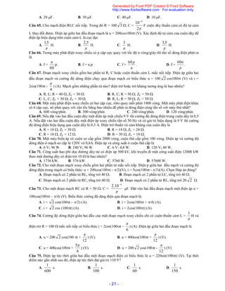 - 21 -
A. 20 F. B. 30 F. C. 40 F. D. 10 F.
Câu 65. Cho mạch điện RLC nối tiếp. Trong đó R = 100 3 ; C =
2
10 4
F cuộn dây thuần cảm có độ tự cảm
L thay đổi được. Điện áp giữa hai đầu đoạn mạch là u = 200cos100t (V). Xác định độ tự cảm của cuộn dây để
điện áp hiệu dụng trên cuộn cảm L là cực đại.
A.

5,1
H. B.

5,2
H. C.

3
H. D.

5,3
H.
Câu 66. Trong máy phát điện xoay chiều có p cặp cực quay với tốc độ n vòng/giây thì tần số dòng điện phát ra
là
A. f =
60
n
p. B. f = n.p. C. f =
n
p60
. D. f =
p
n60
.
Câu 67. Đoạn mạch xoay chiều gồm hai phần tử R, C hoặc cuộn thuần cảm L mắc nối tiếp. Điện áp giữa hai
đầu đoạn mạch và cường độ dòng điện chạy qua đoạn mạch có biểu thức u = 100 2 cos100t (V) và i =
2sin(100t -
4

) (A). Mạch gồm những phần tử nào? điện trở hoặc trở kháng tương ứng là bao nhiêu?
A. R, L; R = 40 , ZL = 30 . B. R, C; R = 50 , ZC = 50 .
C. L, C; ZL = 30 , ZC = 30 . D. R, L; R = 50 , ZL = 50 .
Câu 68. Một máy phát điện xoay chiều có hai cặp cực, rôto quay mỗi phút 1800 vòng. Một máy phát điện khác
có 6 cặp cực, nó phải quay với vận tốc bằng bao nhiêu để phát ra dòng điện cùng tần số với máy thứ nhất?
A. 600 vòng/phút. B. 300 vòng/phút. C. 240 vòng/phút. D. 120 vòng/phút.
Câu 69. Nếu đặt vào hai đầu cuộn dây một điện áp một chiều 9 V thì cường độ dòng điện trong cuộn dây là 0,5
A. Nếu đặt vào hai đầu cuộn dây một điện áp xoay chiều tần số 50 Hz và có giá trị hiệu dụng là 9 V thì cường
độ dòng điện hiệu dụng qua cuộn dây là 0,3 A. Điện trở thuần và cảm kháng của cuộn dây là
A. R = 18 , ZL = 30 . B. R = 18 , ZL = 24 .
C. R = 18 , ZL = 12 . D. R = 30 , ZL = 18 .
Câu 70. Một máy biến áp có cuộn sơ cấp gồm 2000 vòng, cuộn thứ cấp gồm 100 vòng. Điện áp và cường độ
dòng điện ở mạch sơ cấp là 120V và 0,8A. Điện áp và công suất ở cuộn thứ cấp là
A. 6 V; 96 W. B. 240 V; 96 W. C. 6 V; 4,8 W. D. 120 V; 48 W.
Câu 71. Công suất hao phí dọc đường dây tải có điện áp 500 kV, khi truyền đi một công suất điện 12000 kW
theo một đường dây có điện trở 10  là bao nhiêu?
A. 1736 kW. B. 576 kW. C. 5760 W. D. 57600 W.
Câu 72. Cho một đoạn mạch xoay chiều gồm hai phần tử mắc nối tiếp. Điện p giữa hai đầu mạch và cường độ
dòng điện trong mạch có biểu thức: u = 200cos(100t - /2)(V), i = 5cos(100t - /3)(A). Chọn Đáp án đúng?
A. Đoạn mạch có 2 phần tử RL, tổng trở 40 . B. Đoạn mạch có 2 phần tử LC, tổng trở 40 .
C. Đoạn mạch có 2 phần tử RC, tổng trở 40 . D. Đoạn mạch có 2 phần tử RL, tổng trở 20 2 .
Câu 73. Cho một đoạn mạch RC có R = 50 ; C =

4
10.2 
F. Đặt vào hai đầu đoạn mạch một điện áp u =
100cos(100t – /4) (V). Biểu thức cường độ dịng điện qua đoạn mạch là:
A. i = 2 cos(100t – /2) (A). B. i = 2cos(100t + /4) (A).
C. i = 2 cos (100t) (A). D. i = 2cos(100t) (A).
Câu 74. Cường độ dòng điện giữa hai đầu của một đoạn mạch xoay chiều chỉ có cuộn thuần cảm L =

1
H và
điện trở R = 100  mắc nối tiếp có biểu thức i = 2cos(100t –
6

) (A). Điện áp giữa hai đầu đoạn mạch là
A. u = 200 2 cos(100 t +
12

) (V). B. u = 400cos(100t +
12

) (V).
C. u = 400cos(100t +
6
5
) (V). D. u = 200 2 cos(100t -
12

) (V)
Câu 75. Điện áp tức thời giữa hai đầu một đoạn mạch điện có biểu thức là u = 220sin(100t) (V). Tại thời
điểm nào gần nhất sau đó, điện áp tức thời đạt giá trị 110 V?
A.
600
1
s. B.
100
1
s. C.
60
1
s. D.
150
1
s.
Generated by Foxit PDF Creator © Foxit Software
http://www.foxitsoftware.com For evaluation only.
 