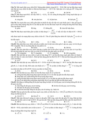 Toàn tập trắc nghiệm vật lý 12
- 22 -
Câu 76. Một mạch điện xoay chiều RLC không phân nhánh, trong đó R = 50 . Đặt vào hai đầu đoạn mạch
một điện áp xoay chiều ỗn định có điện áp hiệu dụng U = 120 V thì i lệch pha với u một góc 600
. Công suất
của mạch là
A. 36 W. B. 72 W. C. 144 W. D. 288 W.
Câu 77. Một đoạn mạch RLC nối tiếp. Biết UL = 0,5UC. So với cường độ dòng điện i trong mạch điện áp u ở
hai đầu đoạn mạch sẽ
A. cùng pha. B. sớm pha hơn. C. trể pha hơn. D. lệch pha
4

.
Câu 78. Cho mạch điện xoay chiều gồm điện trở thuần R mắc nối tiếp với cuộn thuần cảm L. Khi giữ nguyên
giá trị hiệu dụng nhưng tăng tần số của điện áp đặt vào hai đầu đoạn mạch thì cường độ dòng điện hiệu dụng
chạy qua đoạn mạch sẽ
A. giảm. B. tăng. C. không đổi. D. chưa kết luận được.
Câu 79. Một đoạn mạch điện gồm tụ điện có điện dung C =
312
10 3
F mắc nối tiếp với điện trở R = 100 ,
mắc đoạn mạch vào mạng điện xoay chiều có tần số f. Tần số f phải bằng bao nhiêu để i lệch pha
3

so với u ở
hai đầu mạch.
A. f = 50 3 Hz. B. f = 25Hz. C. f = 50Hz. D. f = 60Hz.
Câu 80. Máy phát điện xoay chiều một pha có phần cảm là một nam châm gồm 6 cặp cực, quay với tốc độ góc
500 vòng/phút. Tần số của dòng điện do máy phát ra là
A. 42 Hz. B. 50 Hz. C. 83 Hz. D. 300 Hz.
Câu 81. Một máy phát điện xoay chiều một pha có phần cảm là rôto gồm 4 cặp cực (4 cực nam và 4 cực bắc).
Để suất điện động do máy này sinh ra có tần số 50 Hz thì rôto phải quay với tốc độ
A. 750 vòng/phút. B. 75 vòng/phút. C. 25 vòng/phút. D. 480 vòng/phút.
Câu 82. Đặt một điện áp xoay chiều có giá trị hiệu dụng 50 V vào hai đầu đoạn mạch gồm điện trở thuần R
mắc nối tiếp với cuộn cảm thuần L. Điện áp hiệu dụng giữa hai đầu R là 30 V. Điện áp hiệu dụng giữa hai đầu
cuộn cảm bằng
A. 10 V. B. 20 V. C. 30 V. D. 40 V.
Câu 83. Đặt một điện áp xoay chiều tần số f = 50 Hz và giá trị hiệu dụng U = 80 V vào hai đầu đoạn mạch
gồm R, L, C mắc nối tiếp. Biết cuộn cảm thuần có L =

6,0
H, tụ điện có điện dung C =

4
10
F và công suất
tỏa nhiệt trên điện trở R là 80 W. Giá trị của điện trở thuần R là
A. 80 . B. 30 . C. 20 . D. 40 .
Câu 84. Đặt một điện áp xoay chiều vào hai đầu đoạn mạch chỉ có tụ điện thì
A. cường độ dòng điện trong đoạn mạch sớm pha /2 so với điện áp giữa hai đầu đoạn mạch.
B. dòng điện xoay chiều không thể tồn tại trong đoạn mạch.
C. cường độ dòng điện trong đoạn mạch trể pha /2 so với điện áp giữa hai đầu đoạn mạch.
D. tần số của dòng điện trong đoạn mạch khác tần số của điện áp giữa hai đầu đoạn mạch.
Câu 85. Khi động cơ không đồng bộ ba pha hoạt động ổn định với tốc độ quay của từ trường không đổi thì tốc
độ quay của rôto
A. luôn bằng tốc độ quay của từ trường. B. lớn hơn tốc độ quay của từ trường.
C. nhỏ hơn tốc độ quay của từ trường.
D. có thể lớn hơn hoặc bằng tốc độ quay của từ trường, tùy thuộc tải.
Câu 86. Điện áp giữa hai đầu một đoạn mạch xoay chiều có biểu thức là u = 220 2 cos100t (V). Giá trị hiệu
dụng của điện áp này là
A. 110 2 V. B. 220 2 V. C. 110 V. D. 220 V.
Câu 87. Một máy biến áp lí tưởng có cuộn sơ cấp gồm 1000 vòng, cuộn thứ cấp gồm 50 vòng. Điện áp hiệu
dụng giữa hai đầu cuộn sơ cấp là 220 V. Bỏ qua hao phí. Điện áp hiệu dụng giữa hai đầu cuộn thứ cấp để hở là
A. 440 V. B. 44 V. C. 110 V. D. 11 V.
Câu 88. Đặt một điện áp xoay chiều u = 100 2 cos100t (V) vào hai đầu đoạn mạch có R, L, C mắc nối tiếp.
Biết R = 50 , cuộn thuần cảm có độ tự cảm L =

1
H và tụ điện có điện dung C =

4
10.2 
F. Cường độ hiệu
dụng của dòng điện trong đoạn mạch là
A. 2 A. B. 2 A. C. 2 2 A. D. 1 A.
Generated by Foxit PDF Creator © Foxit Software
http://www.foxitsoftware.com For evaluation only.
 