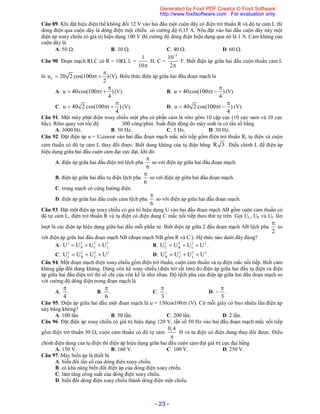 - 23 -
Câu 89. Khi đặt hiệu điện thế không đổi 12 V vào hai đầu một cuộn dây có điện trở thuần R và độ tự cảm L thì
dòng điện qua cuộn dây là dòng điện một chiều có cường độ 0,15 A. Nếu đặt vào hai đầu cuộn dây này một
điện áp xoay chiều có giá trị hiệu dụng 100 V thì cường độ dòng điện hiệu dụng qua nó là 1 A. Cảm kháng của
cuộn dây là
A. 50 . B. 30 . C. 40 . D. 60 .
Câu 90. Đoạn mạch RLC có R = 10, L =
1
10
H, C =
3
10
2


F. Biết điện áp giữa hai đầu cuộn thuần cảm L
là Lu 20 2 cos(100 t )
2

   (V). Biểu thức điện áp giữa hai đầu đoạn mạch là
A. u 40cos(100 t )
4

   (V). B. u 40cos(100 t )
4

   (V)
C. u 40 2 cos(100 t )
4

   (V). D. u 40 2 cos(100 t )
4

   (V).
Câu 91. Một máy phát điện xoay chiều một pha có phần cảm là rôto gồm 10 cặp cực (10 cực nam và 10 cực
bắc). Rôto quay với tốc độ 300 vòng/phút. Suất điện động do máy sinh ra có tần số bằng
A. 3000 Hz. B. 50 Hz. C. 5 Hz. D. 30 Hz.
Câu 92. Đặt điện áp u = U0cost vào hai đầu đoạn mạch mắc nối tiếp gồm điện trở thuần R, tụ điện và cuộn
cảm thuần có độ tự cảm L thay đổi được. Biết dung kháng của tụ điện bằng R 3 . Điều chỉnh L để điện áp
hiệu dụng giữa hai đầu cuộn cảm đạt cực đại, khi đó
A. điện áp giữa hai đầu điện trở lệch pha
6

so với điện áp giữa hai đầu đoạn mạch.
B. điện áp giữa hai đầu tụ điện lệch pha
6

so với điện áp giữa hai đầu đoạn mạch.
C. trong mạch có cộng hưởng điện.
D. điện áp giữa hai đầu cuộn cảm lệch pha
6

so với điện áp giữa hai đầu đoạn mạch.
Câu 93. Đặt một điện áp xoay chiều có giá trị hiệu dụng U vào hai đầu đoạn mạch AB gồm cuộn cảm thuần có
độ tự cảm L, điện trở thuần R và tụ điện có điện dung C mắc nối tiếp theo thứ tự trên. Gọi UL, UR và UC lần
lượt là các điện áp hiệu dụng giữa hai đầu mỗi phần tử. Biết điện áp giữa 2 đầu đoạn mạch AB lệch pha
2

so
với điện áp giữa hai đầu đoạn mạch NB (đoạn mạch NB gồm R và C ). Hệ thức nào dưới đây đúng?
A. 2 2 2 2
R C LU U U U   . B. 2 2 2 2
C R LU U U U   .
C. 2 2 2 2
L R CU U U U   D. 2 2 2 2
R C LU U U U   .
Câu 94. Một đoạn mạch điện xoay chiều gồm điện trở thuần, cuộn cảm thuần và tụ điện mắc nối tiếp. Biết cảm
kháng gấp đôi dung kháng. Dùng vôn kế xoay chiều (điện trở rất lớn) đo điện áp giữa hai đầu tụ điện và điện
áp giữa hai đầu điện trở thì số chỉ của vôn kế là như nhau. Độ lệch pha của điện áp giữa hai đầu đoạn mạch so
với cường độ dòng điện trong đoạn mạch là
A.
4

. B.
6

. C.
3

. D.
3

 .
Câu 95. Điện áp giữa hai đầu một đoạn mạch là u = 150cos100t (V). Cứ mỗi giây có bao nhiêu lần điện áp
này bằng không?
A. 100 lần. B. 50 lần. C. 200 lần. D. 2 lần.
Câu 96. Đặt điện áp xoay chiều có giá trị hiệu dụng 120 V, tần số 50 Hz vào hai đầu đoạn mạch mắc nối tiếp
gồm điện trở thuần 30 , cuộn cảm thuần có độ tự cảm
0,4

H và tụ điện có điện dung thay đổi được. Điều
chỉnh điện dung của tụ điện thì điện áp hiệu dụng giữa hai đầu cuộn cảm đạt giá trị cực đại bằng
A. 150 V. B. 160 V. C. 100 V. D. 250 V.
Câu 97. Máy biến áp là thiết bị
A. biến đổi tần số của dòng điện xoay chiều.
B. có khả năng biến đổi điện áp của dòng điện xoay chiều.
C. làm tăng công suất của dòng điện xoay chiều.
D. biến đổi dòng điện xoay chiều thành dòng điện một chiều.
Generated by Foxit PDF Creator © Foxit Software
http://www.foxitsoftware.com For evaluation only.
 