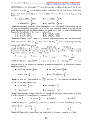 Toàn tập trắc nghiệm vật lý 12
- 24 -
Câu 98. Khi đặt hiệu điện thế không đổi 30V vào hai đầu đoạn mạch gồm điện trở thuần mắc nối tiếp với cuộn
cảm thuần có độ tự cảm
1
4
H thì dòng điện trong đoạn mạch là dòng điện một chiều có cường độ 1 A. Nếu
đặt vào hai đầu đoạn mạch này điện áp u 150 2 cos120 t  (V) thì biểu thức của cường độ dòng điện trong
đoạn mạch là
A. i 5 2 cos(120 t )
4

   (A). B. i 5cos(120 t )
4

   (A).
C. i 5 2 cos(120 t )
4

   (A). D. i 5cos(120 t )
4

   (A).
Câu 99. Đặt điện áp xoay chiều có giá trị hiệu dụng không đổi vào hai đầu đoạn mạch gồm biến trở R mắc nối
tiếp với tụ điện. Dung kháng của tụ điện là 100 . Khi điều chỉnh R thì tại hai giá trị R1 và R2 công suất tiêu
thụ của đoạn mạch như nhau. Biết điện áp hiệu dụng giữa hai đầu tụ điện khi R = R1 bằng hai lần điện áp hiệu
dụng giữa hai đầu tụ điện khi R = R2. Các giá trị của R1 và R2 là
A. R1 = 50 , R2 = 100 . B. R1 = 40 , R2 = 250 .
C. R1 = 50 , R2 = 200 . D. R1 = 25 , R2 = 100 .
Câu 100. Đặt điện áp u 100 2 cos t  (V), có  thay đổi được vào hai đầu đoạn mạch gồm điện trở thuần
200 , cuộn cảm thuần có độ tự cảm
25
36
H và tụ điện có điện dung
4
10

F mắc nối tiếp. Công suất tiêu thụ
của đoạn mạch là 50 W. Giá trị của  là
A. 150 rad/s. B. 50 rad/s. C. 100 rad/s. D. 120 rad/s.
Câu 101. Đặt điện áp xoay chiều u = U0cost cĩ U0 không đổi và  thay đổi được vào hai đầu đoạn mạch có
R, L, C mắc nối tiếp. Thay đổi  thì cường độ dòng điện hiệu dụng trong mạch khi  = 1 bằng cường độ
dòng điện hiệu dụng trong mạch khi  = 2. Hệ thức đúng là
A. 1 2
2
LC
    . B. 1 2
1
.
LC
   . C. 1 2
2
LC
    . D. 1 2
1
.
LC
  
Câu 102. Đặt điện áp 0 cos 100
3
u U t


 
  
 
(V) vào hai đầu một tụ điện có điện dung
4
2.10


(F). Ở thời
điểm điện áp giữa hai đầu tụ điện là 150 V thì cường độ dòng điện trong mạch là 4 A. Biểu thức của cường độ
dòng điện trong mạch là
A. 4 2 cos 100
6
i t


 
  
 
(A). B. 5cos 100
6
i t


 
  
 
(A).
C. 5cos 100
6
i t

 
  
 
(A). D. 4 2 cos 100
6
i t

 
  
 
(A).
Câu 103. Từ thông qua 1 vòng dây dẫn là  =

2
10.2 
cos(100t -
4

) (Wb). Biểu thức của suất điện động
cảm ứng xuất hiện trong vòng dây này là
A. e = 2cos(100t -
4

) (V) B. e = 2cos(100t +
4

) (V).
C. e = 2cos100t (V). D. e = 2cos(100t +
2

) (V).
Câu 104. Trong đoạn mạch điện xoay chiều gồm điện trở thuần mắc nối tiếp với cuộn cảm thuần, so với điện
áp hai đầu đoạn mạch thì cường độ dịng điện trong mạch có thể
A. trễ pha
2

. B. sớm pha
4

. C. sớm pha
2

. D. trễ pha
4

.
Câu 105. Đặt điện áp 0u U cos( t )
4

   vào hai đầu đoạn mạch chỉ có tụ điện thì cường độ dòng điện trong
mạch là i = I0cos(t + i); i bằng
A.
2

 . B.
3
4

 . C.
2

. D.
3
4

.
Câu 106. Khi động cơ không đồng bộ ba pha hoạt động ổn định, từ trường quay trong động cơ có tần số
Generated by Foxit PDF Creator © Foxit Software
http://www.foxitsoftware.com For evaluation only.
 