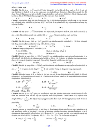 Toàn tập trắc nghiệm vật lý 12
- 26 -
Đề thi TN năm 2010
Câu 116. Đặt điện áp u = U 2 cosωt (với U và ω không đổi) vào hai đầu một đoạn mạch có R, L, C mắc nối
tiếp. Biết điện trở thuần R và độ tự cảm L của cuộn cảm thuần đều xác định còn tụ điện có điện dung C thay đổi
được. Thay đổi điện dung của tụ điện đến khi công suất của đoạn mạch đạt cực đại thì thấy điện áp hiệu dụng giữa
hai bản tụ điện là 2U. Điện áp hiệu dụng giữa hai đầu cuộn cảm thuần lúc đó là
A. 3U. B. U. C. 2U. D. 2U 2 .
Câu 117. Điện áp hiệu dụng giữa hai đầu cuộn thứ cấp và điện áp hiệu dụng giữa hai đầu cuộn sơ cấp của một
máy biến áp lí tưởng khi không tải lần lượt là 55 V và 220 V. Tỉ số giữa số vòng dây cuộn sơ cấp và số vòng dây
cuộn thứ cấp bằng
A. 2. B. 4. C.
4
1
. D. 8.
Câu 118. Đặt điện áp u = U 2 cosωt vào hai đầu đoạn mạch gồm điện trở thuần R, cuộn thuần cảm có độ tự
cảm L và tụ điện có điện dung C mắc nối tiếp. Biết  =
LC
1
. Tổng trở của đoạn mạch này bằng
A. R. B. 0,5R. C. 3R. D. 2R.
Câu 119. Đặt điện áp xoay chiều u = U 2 cosωt (V) vào hai đầu một điện trở thuần R = 110  thì cường độ
hiệu dụng của dòng điện qua điện trở bằng 2 A. Giá trị U bằng
A. 220 V. B. 110 2 V. C. 220 2 V. D. 110 V.
Câu 120. Cường độ dòng điện i = 5cos100πt (A) có
A. tần số 100 Hz. B. giá trị hiệu dụng 2,5 2 A.
C. giá trị cực đại 5 2 A. D. chu kì 0,2 s.
Câu 121. Đặt điện áp xoay chiều u = 100 2 cosωt (V) vào hai đầu một đoạn mạch gồm cuộn cảm thuần và tụ
điện mắc nối tiếp. Biết điện áp hiệu dụng giữa hai đầu tụ điện là 100 V và điện áp giữa hai đầu đoạn mạch sớm
pha so với cường độ dòng điện trong mạch. Điện áp hiệu dụng giữa hai đầu cuộn cảm bằng
A. 200 V. B. 150 V. C. 50 V. D. 100 2 V.
Câu 122. Đặt điện áp xoay chiều u = 200 2 cos100t (V) vào hai đầu một đoạn mạch gồm cuộn cảm có độ tự
cảm L =

1
H và tụ điện có điện dung C =
2
10 4
F mắc nối tiếp. Cường độ dòng điện trong đoạn mạch là
A. 2 A. B. 1,5 A. C. 0,75 A. D. 2 2 A.
Câu 123. Điện năng truyền tải đi xa thường bị tiêu hao, chủ yếu do tỏa nhiệt trên đường dây. Gọi R là điện trở
đường dây, P là công suất điện được truyền đi, U là điện áp tại nơi phát, cos là hệ số công suất của mạch điện thì
công suất tỏa nhiệt trên dây là
A. P = R 2
2
)cos(
P
U 
. B. P = R 2
2
)cos( U
P
.
C. P = 2
2
)cos( U
PR
. D. P = R 2
2
)cos( P
U
.
Đề thi ĐH – CĐ năm 2010
Câu 124. Đặt điện áp u = U 2 cosωt vào hai đầu đoạn mạch AB gồm hai đoạn mạch AN và NB mắc nối tiếp.
Đoạn AN gồm biến trở R mắc nối tiếp với cuộn cảm thuần có độ tự cảm L, đoạn NB chỉ có tụ điện với điện
dung C. Đặt 1 =
LC2
1
. Để điện áp hiệu dụng giữa hai đầu đoạn mạch AN không phụ thuộc vào R thì tần số
góc ω bằng
A.
2
1
. B.
22
1
. C. 2ω1. D. ω1 2 .
Câu 125. Đặt điện áp xoay chiều có giá trị hiệu dụng và tần số không đổi vào hai đầu đoạn mạch gồm biến trở R
mắc nối tiếp với tụ điện có điện dung C. Gọi điện áp hiệu dụng giữa hai đầu tụ điện, giữa hai đầu biến trở và hệ số
công suất của đoạn mạch khi biến trở có giá trị R1 lần lượt là UC1, UR1 và cosφ1; khi biến trở có giá trị R2 thì các giá
trị tương ứng nói trên là UC2, UR2 và cosφ2. Biết UC1 = 2UC2, UR2 = 2UR1. Giá trị của cosφ1 và cosφ2 là:
A. cos1 =
5
1
, cos2 =
3
1
. B. cos1 =
3
1
, cos2 =
5
1
.
Generated by Foxit PDF Creator © Foxit Software
http://www.foxitsoftware.com For evaluation only.
 