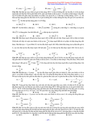 - 27 -
C. cos1 =
5
1
, cos2 =
5
2
. D. cos1 =
22
1
, cos2 =
2
1
.
Câu 126. Đặt điện áp xoay chiều có giá trị hiệu dụng 200 V và tần số không đổi vào hai đầu A và B của đoạn
mạch mắc nối tiếp theo thứ tự gồm biến trở R, cuộn cảm thuần có độ tự cảm L và tụ điện có điện dung C thay đổi.
Gọi N là điểm nối giữa cuộn cảm thuần và tụ điện. Các giá trị R, L, C hữu hạn và khác không. Với C = C1 thì
điện áp hiệu dụng giữa hai đầu biến trở R có giá trị không đổi và khác không khi thay đổi giá trị R của biến trở.
Với C =
2
1C
thì điện áp hiệu dụng giữa A và N bằng
A. 200 2 V. B. 100 V. C. 200 V. D. 100 2 V.
Câu 127. Tại thời điểm t, điện áp u = 200 2 cos(100πt -
2

) (trong đó u tính bằng V, t tính bằng s) có giá trị
100 2 V và đang giảm. Sau thời điểm đó
300
1
s, điện áp này có giá trị là
A. - 100 2 V. B. – 100 V. C. 100 3 V. D. 200 V.
Câu 128. Một đoạn mạch AB gồm hai đoạn mạch AM và MB mắc nối tiếp. Đoạn mạch AM có điện trở thuần
50 Ω mắc nối tiếp với cuộn cảm thuần có độ tự cảm

1
H, đoạn mạch MB chỉ có tụ điện với điện dung thay đổi
được. Đặt điện áp u = U0cos100πt (V) vào hai đầu đoạn mạch AB. Điều chỉnh điện dung của tụ điện đến giá trị
C1 sao cho điện áp hai đầu đoạn mạch AB lệch pha
2

so với điện áp hai đầu đoạn mạch AM. Giá trị của C1
bằng
A.

5
10.8 
F. B.

5
10
F. C.

5
10.4 
F. D.

5
10.2 
F.
Câu 129. Đặt điện áp xoay chiều có giá trị hiệu dụng không đổi, tần số 50 Hz vào hai đầu đoạn mạch mắc nối
tiếp gồm điện trở thuần R, cuộn cảm thuần có độ tự cảm L và tụ điện có điện dung C thay đổi được. Điều chỉnh
điện dung C đến giá trị
4
10 4
F hoặc
2
10 4
F thì công suất tiêu thụ trên đoạn mạch đều có giá trị bằng nhau. Giá
trị của L bằng
A.
3
1
H. B.
2
1
H. C.

3
H. D.

2
H.
Câu 130. Đặt điện áp u = U0cosωt vào hai đầu đoạn mạch gồm điện trở thuần R, cuộn cảm thuần có độ tự
cảm L và tụ điện có điện dung C mắc nối tiếp. Gọi i là cường độ dòng điện tức thời trong đoạn mạch; u1, u2, u3
lần lượt là điện áp tức thời giữa hai đầu điện trở, giữa hai đầu cuộn cảm và giữa hai đầu tụ điện. Hệ thức đúng là
A. i =
L
u

2
. B. i =
R
u1
. C. i = u3C. D. i =
22
)
1
(
C
LR
u

 
.
Câu 131. Trong giờ học thực hành, học sinh mắc nối tiếp một quạt điện xoay chiều với điện trở R rồi mắc hai
đầu đoạn mạch này vào điện áp xoay chiều có giá trị hiệu dụng 380 V. Biết quạt điện này có các giá trị định mức:
220 V - 88 W và khi hoạt động đúng công suất định mức thì độ lệch pha giữa điện áp ở hai đầu quạt và cường
độ dòng điện qua nó là φ, với cosφ = 0,8. Để quạt điện này chạy đúng công suất định mức thì R bằng
A. 354 Ω. B. 361 Ω. C. 267 Ω. D. 180 Ω.
Câu 132. Đặt điện áp u = U0cosωt vào hai đầu cuộn cảm thuần có độ tự cảm L thì cường độ dòng điện qua
cuộn cảm là
A. i =
L
U

0
cos(t +
2

). B. i =
2
0
L
U

cos(t +
2

).
C. i =
L
U

0
cos(t -
2

). D. i =
2
0
L
U

cos(t -
2

).
Câu 133. Đặt vào hai đầu cuộn sơ cấp của một máy biến áp lí tưởng (bỏ qua hao phí) một điện áp xoay chiều
có giá trị hiệu dụng không đổi thì điện áp hiệu dụng giữa hai đầu cuộn thứ cấp để hở là 100 V. Ở cuộn thứ cấp,
nếu giảm bớt n vòng dây thì điện áp hiệu dụng giữa hai đầu để hở của nó là U, nếu tăng thêm n vòng dây thì điện
áp đó là 2U. Nếu tăng thêm 3n vòng dây ở cuộn thứ cấp thì điện áp hiệu dụng giữa hai đầu để hở của cuộn nàybằng
A. 100 V. B. 200 V. C. 220 V. D. 110 V.
Generated by Foxit PDF Creator © Foxit Software
http://www.foxitsoftware.com For evaluation only.
 