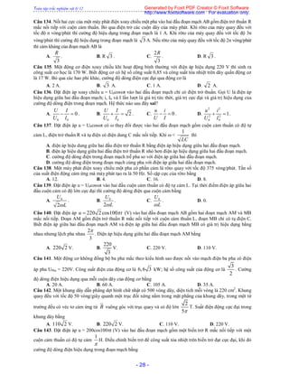 Toàn tập trắc nghiệm vật lý 12
- 28 -
Câu 134. Nối hai cực của một máy phát điện xoay chiều một pha vào hai đầu đoạn mạch AB gồm điện trở thuần R
mắc nối tiếp với cuộn cảm thuần. Bỏ qua điện trở các cuộn dây của máy phát. Khi rôto của máy quay đều với
tốc độ n vòng/phút thì cường độ hiệu dụng trong đoạn mạch là 1 A. Khi rôto của máy quay đều với tốc độ 3n
vòng/phút thì cường độ hiệu dụng trong đoạn mạch là 3 A. Nếu rôto của máy quay đều với tốc độ 2n vòng/phút
thì cảm kháng của đoạn mạch AB là
A.
3
R
. B. R 3 . C.
3
2R
. D. R 3 .
Câu 135. Một động cơ điện xoay chiều khi hoạt động bình thường với điện áp hiệu dụng 220 V thì sinh ra
công suất cơ học là 170 W. Biết động cơ có hệ số công suất 0,85 và công suất tỏa nhiệt trên dây quấn động cơ
là 17 W. Bỏ qua các hao phí khác, cường độ dòng điện cực đại qua động cơ là
A. 2 A. B. 3 A. C. 1 A. D. 2 A.
Câu 136. Đặt điện áp xoay chiều u = U0cost vào hai đầu đoạn mạch chỉ có điện trở thuần. Gọi U là điện áp
hiệu dụng giữa hai đầu đoạn mạch; i, I0 và I lần lượt là giá trị tức thời, giá trị cực đại và giá trị hiệu dụng của
cường độ dòng điện trong đoạn mạch. Hệ thức nào sau đây sai?
A.
0 0
0
U I
U I
  . B.
0 0
2
U I
U I
  . C. 0
u i
U I
  . D.
2 2
2 2
0 0
1
u i
U I
  .
Câu 137. Đặt điện áp u = U0cost có  thay đổi được vào hai đầu đoạn mạch gồm cuộn cảm thuần có độ tự
cảm L, điện trở thuần R và tụ điện có điện dung C mắc nối tiếp. Khi  <
1
LC
thì
A. điện áp hiệu dung giữa hai đầu điện trở thuần R bằng điện áp hiệu dụng giữa hai đầu đoạn mạch.
B. điện áp hiệu dụng giữa hai đầu điện trở thuần R nhỏ hơn điện áp hiệu dụng giữa hai đầu đoạn mạch.
C. cường độ dòng điện trong đoạn mạch trễ pha so với điện áp giữa hai đầu đoạn mạch.
D. cường độ dòng điện trong đoạn mạch cùng pha với điện áp giữa hai đầu đoạn mạch.
Câu 138. Một máy phát điện xoay chiều một pha có phần cảm là rôto quay với tốc độ 375 vòng/phút. Tần số
của suất điện động cảm ứng mà máy phát tạo ra là 50 Hz. Số cặp cực của rôto bằng
A. 12. B. 4. C. 16. D. 8.
Câu 139. Đặt điện áp u = U0cost vào hai đầu cuộn cảm thuần có độ tự cảm L. Tại thời điểm điện áp giữa hai
đầu cuộn cảm có độ lớn cực đại thì cường độ dòng điện qua cuộn cảm bằng
A. 0
2
U
L
. B. 0
2
U
L
. C. 0U
L
. D. 0.
Câu 140. Đặt điện áp 220 2 cos100u t (V) vào hai đầu đoạn mạch AB gồm hai đoạn mạch AM và MB
mắc nối tiếp. Đoạn AM gồm điện trở thuần R mắc nối tiếp với cuộn cảm thuần L, đoạn MB chỉ có tụ điện C.
Biết điện áp giữa hai đầu đoạn mạch AM và điện áp giữa hai đầu đoạn mạch MB có giá trị hiệu dụng bằng
nhau nhưng lệch pha nhau
2
3

. Điện áp hiệu dụng giữa hai đầu đoạn mạch AM bằng
A. 220 2 V. B.
220
3
V. C. 220 V. D. 110 V.
Câu 141. Một động cơ không đồng bộ ba pha mắc theo kiểu hình sao được nối vào mạch điện ba pha có điện
áp pha UPha = 220V. Công suất điện của động cơ là 6,6 3 kW; hệ số công suất của động cơ là
3
2
. Cường
độ dòng điện hiệu dụng qua mỗi cuộn dây của động cơ bằng
A. 20 A. B. 60 A. C. 105 A. D. 35 A.
Câu 142. Một khung dây dẫn phẳng dẹt hình chữ nhật có 500 vòng dây, diện tích mỗi vòng là 220 cm2
. Khung
quay đều với tốc độ 50 vòng/giây quanh một trục đối xứng nằm trong mặt phẳng của khung dây, trong một từ
trường đều có véc tơ cảm ứng từ B

vuông góc với trục quay và có độ lớn
2
5
T. Suất điện động cực đại trong
khung dây bằng
A. 110 2 V. B. 220 2 V. C. 110 V. D. 220 V.
Câu 143. Đặt điện áp u = 200cos100t (V) vào hai đầu đoạn mạch gồm một biến trở R mắc nối tiếp với một
cuộn cảm thuần có độ tự cảm
1

H. Điều chỉnh biến trở để công suất tỏa nhiệt trên biến trở đạt cực đại, khi đó
cường độ dòng điện hiệu dụng trong đoạn mạch bằng
Generated by Foxit PDF Creator © Foxit Software
http://www.foxitsoftware.com For evaluation only.
 