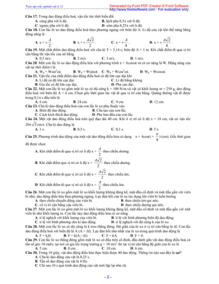 Toàn tập trắc nghiệm vật lý 12
- 2 -
Câu 17. Trong dao động điều hoà, vận tốc tức thời biến đổi
A. cùng pha với li độ. B. lệch pha 0,5 với li độ.
C. ngược pha với li độ. D. sớm pha 0,25 với li độ.
Câu 18. Con lắc lò xo dao động điều hoà theo phương ngang với biên độ A. Li độ của vật khi thế năng bằng
động năng là
A. x = ±
2
A
. B. x = ±
2
2A
. C. x = ±
4
A
. D. x = ±
4
2A
.
Câu 19. Một chất điểm dao động điều hoà với chu kì T = 3,14 s; biên độ A = 1 m. Khi chất điểm đi qua vị trí
cân bằng thì vận tốc của nó bằng
A. 0,5 m/s. B. 2 m/s. C. 3 m/s. D. 1 m/s.
Câu 20. Một con lắc lò xo dao động điều hòa với phương trình x = Acost và có cơ năng là W. Động năng của
vật tại thời điểm t là
A. Wđ = Wsin2
t. B. Wđ = Wsint. C. Wđ = Wcos2
t. D. Wđ = Wcost.
Câu 21. Vận tốc của chất điểm dao động điều hoà có độ lớn cực đại khi
A. Li độ có độ lớn cực đại. C. Li độ bằng không.
B. Gia tốc có độ lớn cực đại. D. Pha cực đại.
Câu 22. Một con lắc lò xo gồm một lò xo có độ cứng k = 100 N/m và vật có khối lượng m = 250 g, dao động
điều hoà với biên độ A = 6 cm. Chọn gốc thời gian lúc vật đi qua vị trí cân bằng. Quãng đường vật đi được
trong 0,1 s đầu tiên là
A. 6 cm. B. 24 cm. C. 9 cm. D. 12 cm.
Câu 23. Chu kì dao động điều hoà của con lắc lò xo phụ thuộc vào
A. Biên độ dao động. B. Cấu tạo của con lắc.
C. Cách kích thích dao động. D. Pha ban đầu của con lắc.
Câu 24. Một vật dao động điều hoà trên quỹ đạo dài 40 cm. Khi ở vị trí có li độ x = 10 cm, vật có vận tốc
20 3 cm/s. Chu kì dao động là
A. 1 s. B. 0,5 s. C. 0,1 s. D. 5 s.
Câu 25. Phương trình dao động của một vật dao động điều hòa có dạng x = Acos(t +
4

) (cm). Gốc thời gian
đã được chọn
A. Khi chất điểm đi qua vị trí có li độ x =
2
A
theo chiều dương.
B. Khi chất điểm qua vị trí có li độ x =
2
2A
theo chiều dương.
C. Khi chất điểm đi qua vị trí có li độ x =
2
2A
theo chiều âm.
D. Khi chất điểm đi qua vị trí có li độ x =
2
A
theo chiều âm.
Câu 26. Một con lắc lò xo gồm một lò xo khối lượng không đáng kể, một đầu cố định và một đầu gắn với viên
bi nhỏ, dao động điều hòa theo phương ngang. Lực đàn hồi của lò xo tác dụng lên viên bi luôn hướng
A. theo chiều chuyển động của viên bi. B. theo chiều âm qui ước.
C. về vị trí cân bằng của viên bi. D. theo chiều dương qui ước.
Câu 27. Một con lắc lò xo gồm một lò xo khối lượng không đáng kể, một đầu cố định và một đầu gắn với một
viên bi nhỏ khối lượng m. Con lắc này dao động điều hòa có cơ năng
A. tỉ lệ nghịch với khối lượng của viên bi. B. tỉ lệ với bình phương biên độ dao động.
C. tỉ lệ với bình phương chu kì dao động. D. tỉ lệ nghịch với độ cứng k của lò xo.
Câu 28. Một con lắc lò xo có độ cứng là k treo thẳng đứng. Độ giãn của lò xo ở vị trí cân bằng là l. Con lắc
dao động điều hoà với biên độ là A (A > l). Lực đàn hồi nhỏ nhất của lò xo trong quá trình dao động là
A. F = kl. B. F = k(A - l) C. F = kA. D. F = 0.
Câu 29. Con lắc lò xo thẳng đứng gồm một lò xo có đầu trên cố định, đầu dưới gắn vật dao động điều hoà có
tần số góc 10 rad/s, tại nơi có gia tốc trọng trường g = 10 m/s2
thì tại vị trí cân bằng độ giãn của lò xo là
A. 5 cm. B. 8 cm. C. 10 cm. D. 6 cm.
Câu 30. Trong 10 giây, vật dao động điều hòa thực hiện được 40 dao động. Thông tin nào sau đây là sai?
A. Chu kì dao động của vật là 0,25 s.
B. Tần số dao động của vật là 4 Hz.
C. Chỉ sau 10 s quá trình dao động của vật mới lặp lại như cũ.
Generated by Foxit PDF Creator © Foxit Software
http://www.foxitsoftware.com For evaluation only.
 