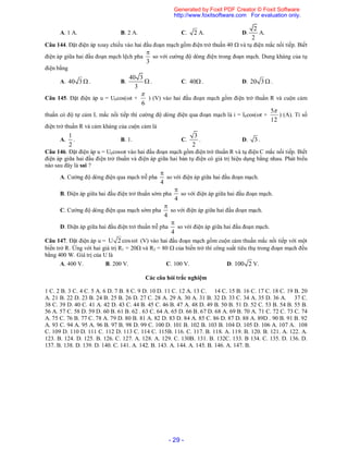 - 29 -
A. 1 A. B. 2 A. C. 2 A. D.
2
2
A.
Câu 144. Đặt điện áp xoay chiều vào hai đầu đoạn mạch gồm điện trở thuần 40  và tụ điện mắc nối tiếp. Biết
điện áp giữa hai đầu đoạn mạch lệch pha
3

so với cường độ dòng điện trong đoạn mạch. Dung kháng của tụ
điện bằng
A. 40 3  . B.
40 3
3
 . C. 40. D. 20 3  .
Câu 145. Đặt điện áp u = U0cos(t +
6

) (V) vào hai đầu đoạn mạch gồm điện trở thuần R và cuộn cảm
thuần có độ tự cảm L mắc nối tiếp thì cường độ dòng điện qua đoạn mạch là i = I0cos(t +
12
5
) (A). Tỉ số
điện trở thuần R và cảm kháng của cuộn cảm là
A.
1
2
. B. 1. C.
3
2
. D. 3 .
Câu 146. Đặt điện áp u = U0cost vào hai đầu đoạn mạch gồm điện trở thuần R và tụ điện C mắc nối tiếp. Biết
điện áp giữa hai đầu điện trở thuần và điện áp giữa hai bản tụ điện có giá trị hiệu dụng bằng nhau. Phát biểu
nào sau đây là sai ?
A. Cường độ dòng điện qua mạch trễ pha
4

so với điện áp giữa hai đầu đoạn mạch.
B. Điện áp giữa hai đầu điện trở thuần sớm pha
4

so với điện áp giữa hai đầu đoạn mạch.
C. Cường độ dòng điện qua mạch sớm pha
4

so với điện áp giữa hai đầu đoạn mạch.
D. Điện áp giữa hai đầu điện trở thuần trễ pha
4

so với điện áp giữa hai đầu đoạn mạch.
Câu 147. Đặt điện áp u = U 2 cos t (V) vào hai đầu đoạn mạch gồm cuộn cảm thuần mắc nối tiếp với một
biến trở R. Ứng với hai giá trị R1 = 20 và R2 = 80  của biến trở thì công suất tiêu thụ trong đoạn mạch đều
bằng 400 W. Giá trị của U là
A. 400 V. B. 200 V. C. 100 V. D. 100 2 V.
Các câu hỏi trắc nghiệm
1 C. 2 B. 3 C. 4 C. 5 A. 6 D. 7 B. 8 C. 9 D. 10 D. 11 C. 12 A. 13 C. 14 C. 15 B. 16 C. 17 C. 18 C. 19 B. 20
A. 21 B. 22 D. 23 B. 24 B. 25 B. 26 D. 27 C. 28 A. 29 A. 30 A. 31 B. 32 D. 33 C. 34 A. 35 D. 36 A. 37 C.
38 C. 39 D. 40 C. 41 A. 42 D. 43 C. 44 B. 45 C. 46 B. 47 A. 48 D. 49 B. 50 B. 51 D. 52 C. 53 B. 54 B. 55 B.
56 A. 57 C. 58 D. 59 D. 60 B. 61 B. 62 . 63 C. 64 A. 65 D. 66 B. 67 D. 68 A. 69 B. 70 A. 71 C. 72 C. 73 C. 74
A. 75 C. 76 B. 77 C. 78 A. 79 D. 80 B. 81 A. 82 D. 83 D. 84 A. 85 C. 86 D. 87 D. 88 A. 89D . 90 B. 91 B. 92
A. 93 C. 94 A. 95 A. 96 B. 97 B. 98 D. 99 C. 100 D. 101 B. 102 B. 103 B. 104 D. 105 D. 106 A. 107 A. 108
C. 109 D. 110 D. 111 C. 112 D. 113 C. 114 C. 115B. 116. C. 117. B. 118. A. 119. B. 120. B. 121. A. 122. A.
123. B. 124. D. 125. B. 126. C. 127. A. 128. A. 129. C. 130B. 131. B. 132C. 133. B 134. C. 135. D. 136. D.
137. B. 138. D. 139. D. 140. C. 141. A. 142. B. 143. A. 144. A. 145. B. 146. A. 147. B.
Generated by Foxit PDF Creator © Foxit Software
http://www.foxitsoftware.com For evaluation only.
 