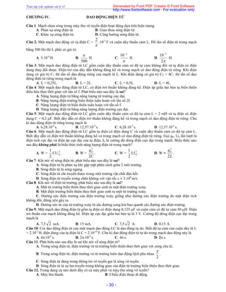 Toàn tập trắc nghiệm vật lý 12
- 30 -
CHƯƠNG IV. DAO ĐỘNG ĐIỆN TỪ
Câu 1. Mạch chọn sóng trong máy thu vô tuyến điện hoạt động dựa trên hiện tượng
A. Phản xạ sóng điện từ. B. Giao thoa sóng điện từ.
C. Khúc xạ sóng điện từ. D. Cộng hưởng sóng điện từ.
Câu 2. Một mạch dao động có tụ điện C =

2
.10-3
F và cuộn dây thuần cảm L. Để tần số điện từ trong mạch
bằng 500 Hz thì L phải có giá trị
A. 5.10-4
H. B.
500

H. C.

3
10
H. D.
2
10 3
H.
Câu 3. Một mạch dao động điện từ LC gồm cuộn dây thuần cảm có độ tự cảm không đổi và tụ điện có điện
dung thay đổi được. Điện trở của dây dẫn không đáng kể và trong mạch có dao động điện từ riêng. Khi điện
dung có giá trị C1 thì tần số dao động riêng của mạch là f1. Khi điện dung có giá trị C2 = 4C1 thì tần số dao
động điện từ riêng trong mạch là
A. f2 = 0,25f1. B. f2 = 2f1. C. f2 = 0,5f1. D. f2 = 4f1.
Câu 4. Một mạch dao động điện từ LC, có điện trở thuần không đáng kể. Điện áp giữa hai bản tụ biến thiên
điều hòa theo thời gian với tần số f. Phát biểu nào sau đây là sai?
A. Năng lượng điện từ bằng năng lượng từ trường cực đại.
B. Năng lượng điện trường biến thiên tuần hoàn với tần số 2f.
C. Năng lượng điện từ biến thiên tuần hoàn với tần số f.
D. Năng lượng điện từ bằng năng lượng điện trường cực đại.
Câu 5. Một mạch dao động điện từ LC gồm cuộn dây thuần cảm có độ tự cảm L = 2 mH và tụ điện có điện
dung C = 0,2 F. Biết dây dẫn có điện trở thuần không đáng kể và trong mạch có dao động điện từ riêng. Chu
kì dao động điện từ riêng trong mạch là
A. 6,28.10-4
s. B. 12,57.10-4
s. C. 6,28.10-5
s. D. 12,57.10-5
s.
Câu 6. Một mạch dao động điện từ LC gồm tụ điện có điện dung C và cuộn dây thuần cảm có độ tự cảm L.
Biết dây dẫn có điện trở thuần không đáng kể và trong mạch có dao động điện từ riêng. Gọi q0, U0 lần lượt là
điện tích cực đại và điện áp cực đại của tụ điện, I0 là cường độ dòng điện cực đại trong mạch. Biểu thức nào
sau đây không phải là biểu thức tính năng lượng điện từ trong mạch?
A. W =
2
1
CU 2
0 . B. W =
C
q
2
2
0
. C. W =
2
1
LI 2
0 . D. W =
L
q
2
2
0
.
Câu 7. Khi nói về sóng điện từ, phát biểu nào sau đây là sai?
A. Sóng điện từ bị phản xạ khi gặp mặt phân cách giữa 2 môi trường.
B. Sóng điện từ là sóng ngang.
C. Sóng điện từ chỉ truyền được trong môi trường vật chất đàn hồi.
D. Sóng điện từ truyền trong chân không với vận tốc c  3.108
m/s.
Câu 8. Khi nói về điện từ trường, phát biểu nào sau đây là sai?
A. Một từ trường biến thiên theo thời gian sinh ra một điện trường xoáy.
B. Một điện trường biến thiên theo thời gian sinh ra một từ trường xoáy.
C. Đường sức điện trường của điện trường xoáy giống như đường sức điện trường do một điện tích
không đổi, đứng yên gây ra.
D. Đường sức từ của từ trường xoáy là các đường cong kín bao quanh các đường sức điện trường.
Câu 9. Một mạch dao động điện từ gồm tụ điện có điện dung 0,125 F và cuộn cảm có độ tự cảm 50 H. Điện
trở thuần của mạch không đáng kể. Điện áp cực đại giữa hai bản tụ là 3 V. Cường độ dòng điện cực đại trong
mạch là
A. 7,5 2 mA. B. 15 mA. C. 7,5 2 A. D. 0,15 A.
Câu 10. Coi dao động điện từ của một mạch dao động LC là dao động tự do. Biết độ tự cảm của cuộn dây là L
= 2.10-2
H, điện dung của tụ điện là C = 2.10-10
F. Chu kì dao động điện từ tự do trong mạch dao động này là
A. 4.10-6
s. B. 2.10-6
s. C. 4 s. D. 2 s.
Câu 11. Phát biểu nào sau đây là sai khi nói về sóng điện từ?
A. Trong sóng điện từ, điện trường và từ trường biến thiên theo thời gian với cùng chu kì.
B. Trong sóng điện từ, điện trường và từ trường luôn dao động lệch pha nhau
2

.
C. Sóng điện từ dùng trong thông tin vô tuyến gọi là sóng vô tuyến.
D. Sóng điện từ là sự lan truyền trong không gian của điện từ trường biến thiên theo thời gian.
Câu 12. Trong dụng cụ nào dưới đây có cả máy phát và máy thu sóng vô tuyến?
A. Máy thu thanh. B. Chiếc điện thoại di động.
Generated by Foxit PDF Creator © Foxit Software
http://www.foxitsoftware.com For evaluation only.
 