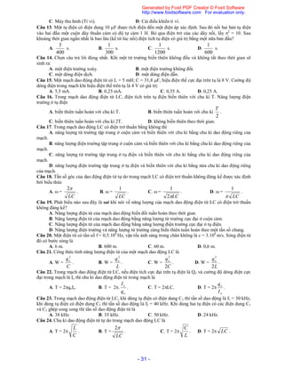 - 31 -
C. Máy thu hình (Ti vi). D. Cái điều khiển ti vi.
Câu 13. Một tụ điện có điện dung 10 F được tích điện đến một điện áp xác định. Sau đó nối hai bản tụ điện
vào hai đầu một cuộn dây thuần cảm có độ tự cảm 1 H. Bỏ qua điện trở của các dây nối, lấy 2
= 10. Sau
khoảng thời gian ngắn nhất là bao lâu (kể từ lúc nối) điện tích tụ điện có giá trị bằng một nữa ban đầu?
A.
400
3
s. B.
300
1
s. C.
1200
1
s. D.
600
1
s.
Câu 14. Chọn câu trả lời đúng nhất. Khi một từ trường biến thiên không đều và không tắt theo thời gian sẽ
sinh ra:
A. một điện trường xoáy. B. một điện trường không đổi.
C. một dòng điện dịch. D. một dòng điện dẫn.
Câu 15. Một mạch dao động điện từ có L = 5 mH; C = 31,8 F, hiệu điện thế cực đại trên tụ là 8 V. Cường độ
dòng điện trong mạch khi hiệu điện thế trên tụ là 4 V có giá trị:
A. 5,5 mA. B. 0,25 mA. C. 0,55 A. D. 0,25 A.
Câu 16. Trong mạch dao động điện từ LC, điện tích trên tụ điện biến thiên với chu kì T. Năng lượng điện
trường ở tụ điện
A. biến thiên tuần hoàn với chu kì T. B. biến thiên tuần hoàn với chu kì
2
T
.
C. biến thiên tuần hoàn với chu kì 2T. D. không biến thiên theo thời gian.
Câu 17. Trong mạch dao động LC có điện trở thuần bằng không thì
A. năng lượng từ trường tập trung ở cuộn cảm và biến thiên với chu kì bằng chu kì dao động riêng của
mạch.
B. năng lượng điện trường tập trung ở cuộn cảm và biến thiên với chu kì bằng chu kì dao động riêng của
mạch.
C. năng lượng từ trường tập trung ở tụ điện và biến thiên với chu kì bằng chu kì dao động riêng của
mạch.
D. năng lượng điện trường tập trung ở tụ điện và biến thiên với chu kì bằng nửa chu kì dao động riêng
của mạch.
Câu 18. Tần số góc của dao động điện từ tự do trong mạch LC có điện trở thuần không đáng kể được xác định
bởi biểu thức
A.  =
LC
2
. B.  =
LC
1
. C.  =
LC2
1
. D.  =
LC
1
.
Câu 19. Phát biểu nào sau đây là sai khi nói về năng lượng của mạch dao động điện từ LC có điện trở thuần
không đáng kể?
A. Năng lượng điện từ của mạch dao động biến đổi tuần hoàn theo thời gian.
B. Năng lượng điện từ của mạch dao động bằng năng lượng từ trường cực đại ở cuộn cảm.
C. Năng lượng điện từ của mạch dao động bằng năng lượng điện trường cực đại ở tụ điện.
D. Năng lượng điện trường và năng lượng từ trường cùng biến thiên tuần hoàn theo một tần số chung.
Câu 20. Một điện từ có tần số f = 0,5.106
Hz, vận tốc ánh sáng trong chân không là c = 3.108
m/s. Sóng điện từ
đó có bước sóng là
A. 6 m. B. 600 m. C. 60 m. D. 0,6 m.
Câu 21. Công thức tính năng lượng điện từ của một mạch dao động LC là
A. W =
C
qo
2
. B. W =
L
qo
2
. C. W =
C
qo
2
2
. D. W =
L
qo
2
2
.
Câu 22. Trong mạch dao động điện từ LC, nếu điện tích cực đại trên tụ điện là Qo và cường độ dòng điện cực
đại trong mạch là Io thì chu kì dao động điện từ trong mạch là
A. T = 2qoIo. B. T = 2.
o
o
q
I
. C. T = 2LC. D. T = 2
o
o
I
q
.
Câu 23. Trong mạch dao động điện từ LC, khi dùng tụ điện có điện dung C1 thì tần số dao động là f1 = 30 kHz,
khi dùng tụ điện có điện dung C2 thì tần số dao động là f2 = 40 kHz. Khi dùng hai tụ điện có các điện dung C1
và C2 ghép song song thì tần số dao động điện từ là
A. 38 kHz. B. 35 kHz. C. 50 kHz. D. 24 kHz.
Câu 24. Chu kì dao động điện từ tự do trong mạch dao động LC là
A. T = 2
C
L
. B. T =
LC
2
. C. T = 2
L
C
. D. T = 2 LC .
Generated by Foxit PDF Creator © Foxit Software
http://www.foxitsoftware.com For evaluation only.
 