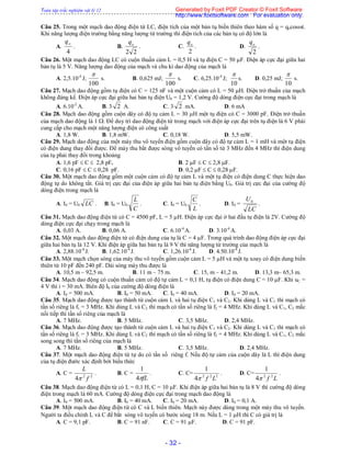 Toàn tập trắc nghiệm vật lý 12
- 32 -
Câu 25. Trong một mạch dao động điện từ LC, điện tích của một bản tụ biến thiên theo hàm số q = qocost.
Khi năng lượng điện trường bằng năng lượng từ trường thì điện tích của các bản tụ có độ lớn là
A.
4
oq
. B.
22
oq
. C.
2
oq
. D.
2
oq
.
Câu 26. Một mạch dao động LC có cuộn thuần cảm L = 0,5 H và tụ điện C = 50 F. Điện áp cực đại giữa hai
bản tụ là 5 V. Năng lượng dao động của mạch và chu kì dao động của mạch là
A. 2,5.10-4
J;
100

s. B. 0,625 mJ;
100

s. C. 6,25.10-4
J;
10

s. D. 0,25 mJ;
10

s.
Câu 27. Mạch dao động gồm tụ điện có C = 125 nF và một cuộn cảm có L = 50 H. Điện trở thuần của mạch
không đáng kể. Điện áp cực đại giữa hai bản tụ điện U0 = 1,2 V. Cường độ dòng điện cực đại trong mạch là
A. 6.10-2
A. B. 3 2 A. C. 3 2 mA. D. 6 mA
Câu 28. Mạch dao động gồm cuộn dây có độ tụ cảm L = 30 H một tụ điện có C = 3000 pF. Điện trở thuần
của mạch dao động là 1 . Để duy trì dao động điện từ trong mạch với điện áp cực đại trên tụ điện là 6 V phải
cung cấp cho mạch một năng lượng điện có công suất
A. 1,8 W. B. 1,8 mW. C. 0,18 W. D. 5,5 mW.
Câu 29. Mạch dao động của một máy thu vô tuyến điện gồm cuộn dây có độ tự cảm L = 1 mH và một tụ điện
có điện dung thay đổi được. Để máy thu bắt được sóng vô tuyến có tần số từ 3 MHz đến 4 MHz thì điện dung
của tụ phải thay đổi trong khoảng
A. 1,6 pF  C  2,8 pF. B. 2 F  C  2,8 F.
C. 0,16 pF  C  0,28 pF. D. 0,2 F  C  0,28 F.
Câu 30. Một mạch dao động gồm một cuộn cảm có độ tự cảm L và một tụ điện có điện dung C thực hiện dao
động tự do không tắt. Giá trị cực đại của điện áp giữa hai bản tụ điện bằng U0. Giá trị cực đại của cường độ
dòng điện trong mạch là
A. I0 = U0 LC . B. I0 = U0
C
L
. C. I0 = U0
L
C
. D. I0 =
LC
U0
.
Câu 31. Mạch dao động điện từ có C = 4500 pF, L = 5 H. Điện áp cực đại ở hai đầu tụ điện là 2V. Cường độ
dòng điện cực đại chạy trong mạch là
A. 0,03 A. B. 0,06 A. C. 6.10-4
A. D. 3.10-4
A.
Câu 32. Một mạch dao động điện từ có điện dung của tụ là C = 4 F. Trong quá trình dao động điện áp cực đại
giữa hai bản tụ là 12 V. Khi điện áp giữa hai bản tụ là 9 V thì năng lượng từ trường của mạch là
A. 2,88.10-4
J. B. 1,62.10-4
J. C. 1,26.10-4
J. D. 4.50.10-4
J.
Câu 33. Một mạch chọn sóng của máy thu vô tuyến gồm cuộn cảm L = 5 H và một tụ xoay có điện dung biến
thiên từ 10 pF đến 240 pF. Dải sóng máy thu được là
A. 10,5 m – 92,5 m. B. 11 m – 75 m. C. 15, m – 41,2 m. D. 13,3 m– 65,3 m.
Câu 34. Mạch dao động có cuộn thuần cảm có độ tự cảm L = 0,1 H, tụ điện có điện dung C = 10 F. Khi uC =
4 V thì i = 30 mA. Biên độ I0 của cường độ dòng điện là
A. I0 = 500 mA. B. I0 = 50 mA. C. I0 = 40 mA. D. I0 = 20 mA.
Câu 35. Mạch dao động được tạo thành từ cuộn cảm L và hai tụ điện C1 và C2. Khi dùng L và C1 thì mạch có
tần số riêng là f1 = 3 MHz. Khi dùng L và C2 thì mạch có tần số riêng là f2 = 4 MHz. Khi dùng L và C1, C2 mắc
nối tiếp thì tần số riêng của mạch là
A. 7 MHz. B. 5 MHz. C. 3,5 MHz. D. 2,4 MHz.
Câu 36. Mạch dao động được tạo thành từ cuộn cảm L và hai tụ điện C1 và C2. Khi dùng L và C1 thì mạch có
tần số riêng là f1 = 3 MHz. Khi dùng L và C2 thì mạch có tần số riêng là f2 = 4 MHz. Khi dùng L và C1, C2 mắc
song song thì tần số riêng của mạch là
A. 7 MHz. B. 5 MHz. C. 3,5 MHz. D. 2,4 MHz.
Câu 37. Một mạch dao động điện từ tự do có tần số riêng f. Nếu độ tự cảm của cuộn dây là L thì điện dung
của tụ điện đước xác định bởi biểu thức
A. C = 22
4 f
L

. B. C =
fL4
1
. C. C= 222
4
1
Lf
. D. C=
Lf 22
4
1

.
Câu 38. Mạch dao động điện từ có L = 0,1 H, C = 10 F. Khi điện áp giữa hai bản tụ là 8 V thì cường độ dòng
điện trong mạch là 60 mA. Cường độ dòng điện cực đại trong mạch dao động là
A. I0 = 500 mA. B. I0 = 40 mA. C. I0 = 20 mA. D. I0 = 0,1 A.
Câu 39. Một mạch dao động điện từ có C và L biến thiên. Mạch này được dùng trong một máy thu vô tuyến.
Người ta điều chỉnh L và C để bắt sóng vô tuyến có bước sóng 18 m. Nếu L = 1 H thì C có giá trị là
A. C = 9,1 pF. B. C = 91 nF. C. C = 91 F. D. C = 91 pF.
Generated by Foxit PDF Creator © Foxit Software
http://www.foxitsoftware.com For evaluation only.
 