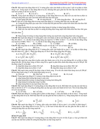 Toàn tập trắc nghiệm vật lý 12
- 34 -
Câu 55. Một mạch dao động điện từ LC lí tưởng gồm cuộn cảm thuần có độ tự cảm 5 H và tụ điện có điện
dung 5 F. Trong mạch có dao động điện từ tự do. Khoảng thời gian giữa hai lần liên tiếp mà điện tích trên
một bản tụ điện có độ lớn cực đại là
A. 5.10-6
s. B. 2,5.10-6
s. C.10.10-6
s. D. 10-6
s.
Câu 56. Trong mạch dao động LC lí tưởng đang có dao động điện từ tự do, điện tích của một bản tụ điện và
cường độ dòng điện qua cuộn cảm biến thiên điều hòa theo thời gian
A. luôn ngược pha nhau. B. với cùng biên độ. C. luôn cùng pha nhau. D. với cùng tần số.
Câu 57. Khi nói về dao động điện từ trong mạch dao động LC lí tưởng, phát biểu nào sau đây sai?
A. Cường độ dòng điện qua cuộn cảm và hiệu điện thế giữa hai bản tụ điện biến thiên điều hòa theo thời
gian với cùng tần số.
B. Năng lượng điện từ của mạch gồm năng lượng từ trường và năng lượng điện trường.
C. Điện tích của một bản tụ điện và cường độ dòng điện trong mạch biến thiên điều hòa theo thời gian
lệch pha nhau
2

.
D. Năng lượng từ trường và năng lượng điện trường của mạch luôn cùng tăng hoặc luôn cùng giảm.
Câu 58. Một mạch dao động LC lí tưởng gồm cuộn cảm thuần có độ tự cảm không đổi, tụ điện có điện dung C
thay đổi. Khi C = C1 thì tần số dao động riêng của mạch là 7,5 MHz và khi C = C2 thì tần số dao động riêng
của mạch là 10 MHz. Nếu C = C1 + C2 thì tần số dao động riêng của mạch là
A. 12,5 MHz. B. 2,5 MHz. C. 17,5 MHz. D. 6,0 MHz.
Câu 59. Một sóng điện từ có tần số 100 MHz truyền với tốc độ 3.108
m/s có bước sóng là
A. 300 m. B. 0,3 m. C. 30 m. D. 3 m.
Câu 60. Một mạch dao động điện từ LC lí tưởng gồm cuộn cảm thuần độ tự cảm L và tụ điện có điện dung
thay đổi được từ C1 đến C2. Mạch dao động này có chu kì dao động riêng thay đổi được.
A. từ 14 LC đến 24 LC . B. từ 12 LC đến 22 LC .
C. từ 12 LC đến 22 LC . D. từ 14 LC đến 24 LC .
Câu 61. Một mạch thu sóng điện từ gồm cuộn dây thuần cảm có hệ số tự cảm không đổi và tụ điện có điện
dung biến đổi. Để thu được sóng có bước sóng 90 m, người ta phải điều chỉnh điện dung của tụ là 300 pF. Để
thu được sóng 91 m thì phải
A. tăng điện dung của tụ thêm 303,3 pF. B. tăng điện dung của tụ thêm 306,7 pF.
C. tăng điện dung của tụ thêm 3,3 pF. D. tăng điện dung của tụ thêm 6,7 pF.
Câu 62. Một mạch chọn sóng để thu được sóng có bước sóng 20 m thì cần chỉnh điện dung của tụ là 200 pF.
Để thu được bước sóng 21 m thì chỉnh điện dung của tụ là
A. 220,5 pF. B. 190,47 pF. C. 210 pF. D. 181,4 mF.
Câu 63. Trong mạch dao động LC lí tưởng có dao động điện từ tự do thì
A. năng lượng điện trường tập trung ở cuộn cảm.
B. năng lượng điện trường và năng lượng từ trường luôn không đổi.
C. năng lượng từ trường tập trung ở tụ điện.
D. năng lượng điện từ của mạch được bảo toàn.
Câu 64. Một mạch dao động LC lí tưởng đang có dao động điện từ tự do. Biết điện tích cực đại của một bản tụ
điện có độ lớn là 10-8
C và cường độ dòng điện cực đại qua cuộn cảm thuần là 62,8 mA. Tần số dao động điện
từ tự do của mạch là
A. 2,5.103
kHz. B. 3.103
kHz. C. 2.103
kHz. D. 103
kHz.
Câu 65. Mạch dao động LC lí tưởng gồm tụ điện có điện dung C, cuộn cảm thuần có độ tự cảm L. Trong mạch
có dao động điện từ tự do. Biết hiệu điện thế cực đại giữa hai bản tụ điện là U0. Năng lượng điện từ của mạch
bằng
A. 21
LC
2
. B.
2
0U
LC
2
. C. 2
0
1
CU
2
. D. 21
CL
2
.
Câu 66. Một mạch dao động LC lí tưởng, gồm cuộn cảm thuần có độ tự cảm L và tụ điện có điện dung C.
Trong mạch có dao động điện từ tự do. Gọi U0, I0 lần lượt là hiệu điện thế cực đại giữa hai đầu tụ điện và
cường độ dịng điện cực đại trong mạch thì
A. 0
0
I
U
LC
 . B. 0 0
L
U I
C
 . C. 0 0
C
U I
L
 . D. 0 0U I LC .
Đề thi TN năm 2010
Câu 67. Một mạch dao động LC lí tưởng đang có dao động điện từ tự do với tần số góc ω. Gọi q0 là điện tích
cực đại của một bản tụ điện thì cường độ dòng điện cực đại trong mạch là
Generated by Foxit PDF Creator © Foxit Software
http://www.foxitsoftware.com For evaluation only.
 