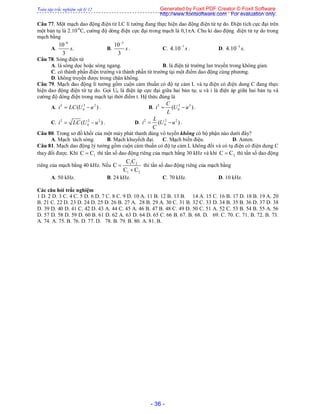Toàn tập trắc nghiệm vật lý 12
- 36 -
Câu 77. Một mạch dao động điện từ LC lí tưởng đang thực hiện dao động điện từ tự do. Điện tích cực đại trên
một bản tụ là 2.10-6
C, cường độ dòng điện cực đại trong mạch là 0,1A. Chu kì dao động điện từ tự do trong
mạch bằng
A.
6
10
.
3
s

B.
3
10
3
s

. C. 7
4.10 s
. D. 5
4.10 .s
Câu 78. Sóng điện từ
A. là sóng dọc hoặc sóng ngang. B. là điện từ trường lan truyền trong không gian.
C. có thành phần điện trường và thành phần từ trường tại một điểm dao động cùng phương.
D. không truyền được trong chân không.
Câu 79. Mạch dao động lí tưởng gồm cuộn cảm thuần có độ tự cảm L và tụ điện có điện dung C đang thực
hiện dao động điện từ tự do. Gọi U0 là điện áp cực đại giữa hai bản tụ; u và i là điện áp giữa hai bản tụ và
cường độ dòng điện trong mạch tại thời điểm t. Hệ thức đúng là
A. 2 2 2
0( )i LC U u  . B. 2 2 2
0( )
C
i U u
L
  .
C. 2 2 2
0( )i LC U u  . D. 2 2 2
0( )
L
i U u
C
  .
Câu 80. Trong sơ đồ khối của một máy phát thanh dùng vô tuyến không có bộ phận nào dưới đây?
A. Mạch tách sóng. B. Mạch khuyếch đại. C. Mạch biến điệu. D. Anten.
Câu 81. Mạch dao động lý tưởng gồm cuộn cảm thuần có độ tự cảm L không đổi và có tụ điện có điện dung C
thay đổi được. Khi 1C C thì tần số dao động riêng của mạch bằng 30 kHz và khi 2C C thì tần số dao động
riêng của mạch bằng 40 kHz. Nếu 1 2
1 2
C C
C
C C


thì tần số dao động riêng của mạch bằng
A. 50 kHz. B. 24 kHz. C. 70 kHz. D. 10 kHz.
Các câu hỏi trắc nghiệm
1 D. 2 D. 3 C. 4 C. 5 D. 6 D. 7 C. 8 C. 9 D. 10 A. 11 B. 12 B. 13 B. 14 A. 15 C. 16 B. 17 D. 18 B. 19 A. 20
B. 21 C. 22 D. 23 D. 24 D. 25 D. 26 B. 27 A. 28 B. 29 A. 30 C. 31 B. 32 C. 33 D. 34 B. 35 B. 36 D. 37 D. 38
D. 39 D. 40 D. 41 C. 42 D. 43 A. 44 C. 45 A. 46 B. 47 B. 48 C. 49 D. 50 C. 51 A. 52 C. 53 B. 54 B. 55 A. 56
D. 57 D. 58 D. 59 D. 60 B. 61 D. 62 A. 63 D. 64 D. 65 C. 66 B. 67. B. 68. D. 69. C. 70. C. 71. B. 72. B. 73.
A. 74. A. 75. B. 76. D. 77. D. 78. B. 79. B. 80. A. 81. B.
Generated by Foxit PDF Creator © Foxit Software
http://www.foxitsoftware.com For evaluation only.
 
