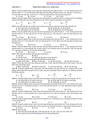 - 37 -
CHƯƠNG V. TÍNH CHẤT SÓNG CỦA ÁNH SÁNG
Câu 1. Trong thí nghiệm Iâng về giao thoa ánh sáng khoảng cách giữa hai khe a = 0,3 mm, khoảng cách từ hai
khe đến màn D = 2 m. Hai khe được chiếu bằng ánh sáng trắng. Khoảng cách từ vân sáng bậc 1 màu đỏ (d =
0,76 m) đến vân sáng bậc 1 màu tím (t = 0,40 m) cùng một phía của vân sáng trung tâm là
A. 1,8 mm. B. 2,4 mm. C. 1,5 mm. D. 2,7 mm.
Câu 2. Trong thí nghiệm Iâng về giao thoa ánh sáng khoảng cách giữa hai khe là a, khoảng cách từ mặt phẵng
chứa hai khe đến màn quan sát là D, khoảng vân là i. Bước sóng ánh sáng chiếu vào hai khe là
A.  =
ai
D
. B.  =
i
aD
. C.  =
D
ai
. D.  =
a
iD
.
Câu 3. Cho ánh sáng đơn sắc truyền từ môi trường trong suốt này sang môi trường trong suốt khác thì
A. tần số thay đổi, vận tốc không đổi. B. tần số thay đổi, vận tốc thay đổi.
C. tần số không đổi, vận tốc thay đổi. D. tần số không đổi, vận tốc không đổi.
Câu 4. Trong thí nghiệm Iâng về giao thoa ánh sáng khoảng cách giữa hai khe là 2 mm, khoảng cách từ hai
khe đến màn là 2 m, ánh sáng đơn sắc có bước sóng 0,64 m. Vân sáng thứ 3 cách vân sáng trung tâm một
khoảng
A. 1,20 mm. B. 1,66 mm. C. 1,92 mm. D. 6,48 mm.
Câu 5. Trong thí nghiệm Iâng về giao thoa ánh sáng khoảng cách giữa hai khe là 2 mm, khoảng cách từ hai
khe đến màn là 2 m. Vân sáng thứ 3 cách vân sáng trung tâm 1,8 mm. Bước sóng ánh sáng đơn sắc dùng trong
thí nghiệm là
A. 0,4 m. B. 0,55 m. C. 0,5 m. D. 0,6 m.
Câu 6. Trong thí nghiệm Iâng về giao thoa ánh sáng khoảng cách giữa hai khe là 2 mm, khoảng cách từ hai
khe đến màn là 2 m, ánh sáng đơn sắc có bước sóng 0,5 m. Khoảng cách từ vân sáng bậc 1 đến vân sáng bậc
10 ở cùng phía với nhau so với vân sáng chính giữa là
A. 4,5 mm. B. 5,5 mm. C. 4,0 mm. D. 5,0 mm.
Câu 7. Một sóng ánh sáng đơn sắc được đặc trưng nhất là
A. màu sắc. B. tần số.
C. vận tốc truyền. D. chiết suất lăng kính với ánh sáng đó.
Câu 8. Hoạt động của máy quang phổ lăng kính dựa trên hiện tượng
A. phản xạ ánh sáng. B. khúc xạ ánh sáng. C. tán sắc ánh sáng. D. giao thoa ánh sáng.
Câu 9. Chiếu một chùm ánh sáng trắng qua lăng kính. Chùm sáng tách thành nhiều chùm sáng có màu sắc
khác nhau. Đó là hiện tượng
A. khúc xạ ánh sáng. B. nhiễu xạ ánh sáng. C. giao thoa ánh sáng. D. tán sắc ánh sáng.
Câu 10. Trong thí nghiệm Iâng về giao thoa ánh sáng khoảng cách giữa hai khe là a, khoảng cách từ mặt
phẵng chứa hai khe đến màn quan sát là D, bước sóng ánh sáng dùng trong thí nghiệm là . Khoảng vân được
tính bằng công thức
A. i =
D
a
. B. i =
D
a

. C. i =
a
D
. D. i =

aD
.
Câu 11. Trong thí nghiệm Iâng về giao thoa ánh sáng người ta dùng ánh sáng trắng thay ánh sáng đơn sắc thì
A. vân chính giữa là vân sáng có màu tím. B. vân chính giữa là vân sáng có màu trắng.
C. vân chính giữa là vân sáng có màu đỏ. D. vân chính giữa là vân tối.
Câu 12. Trong thí nghiệm Iâng về giao thoa ánh sáng khoảng cách giữa hai khe là 0,3 mm, khoảng cách từ hai
khe đến màn là 1,5 m, khoảng cách giữa 5 vân tối liên tiếp trên màn là 1 cm. Ánh sáng dùng trong thí nghiệm
có bước sóng là
A. 0,5 m. B. 0.5 nm. C. 0,5 mm. D. 0,5 pm.
Câu 13. Trong thí nghiệm Iâng về giao thoa ánh sáng khoảng cách giữa hai khe là 1 mm, khoảng cách từ hai
khe đến màn là 1 m, ánh sáng đơn sắc có bước sóng 0,4 m vị trí của vân sáng bậc 4 cách vân trung tâm một
khoảng
A. 1,6 mm. B. 0,16 mm. C. 0.016 mm. D. 16 mm.
Câu 14. Trong thí nghiệm Iâng về giao thoa ánh sáng đơn sắc với khoảng vân là i. Khoảng cách giữa vân sáng
và vân tối kề nhau là
A. 1,5i. B. 0,5i. C. 2i. D. i.
Câu 15. Trong thí nghiệm Iâng về giao thoa ánh sáng khoảng cách giữa hai khe là 0,5 mm, khoảng cách từ hai
khe đến màn là 2 m, ánh sáng đơn sắc có bước sóng 0,5 m. Khoảng cách giữa 5 vân sáng liên tiếp trên màn là
A. 10 mm. B. 8 mm. C. 5 mm. D. 4 mm.
Câu 16. Chọn câu sai
A. Ánh sáng trắng là tập hợp gồm 7 ánh sáng đơn sắc: đỏ, cam, vàng, lục, lam, chàm, tím.
B. Ánh sáng đơn sắc là ánh sáng không bị tán sắc khi qua lăng kính.
Generated by Foxit PDF Creator © Foxit Software
http://www.foxitsoftware.com For evaluation only.
 