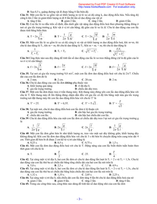 - 3 -
D. Sau 0,5 s, quãng đường vật đi được bằng 8 lần biên độ.
Câu 31. Một con lắc lò xo gồm vật có khối lượng m và lò xo có độ cứng k, dao động điều hòa. Nếu tăng độ
cứng k lên 2 lần và giảm khối lượng m đi 8 lần thì tần số dao động của vật sẽ
A. tăng 4 lần. B. giảm 2 lần. C. tăng 2 lần. D. giảm 4 lần.
Câu 32. Con lắc lò xo đầu trên cố định, đầu dưới gắn vật nặng dao động điều hoà theo phương thẳng đứng ở
nơi có gia tốc trọng trường g. Khi vật ở vị trí cân bằng, độ giãn của lò xo là l. Chu kì dao động của con lắc
được tính bằng biểu thức
A. T = 2
m
k
. B. T =
2
1
l
g

. C. T = 2
g
l
. D.
2
1
k
m
.
Câu 33. Một con lắc lò xo gồm lò xo có độ cứng k và vật có khối lượng m dao động điều hoà, khi m=m1 thì
chu kì dao động là T1, khi m = m2 thì chu kì dao động là T2. Khi m = m1 + m2 thì chu kì dao động là
A.
21
1
TT 
. B. T1 + T2. C. 2
2
2
1 TT  . D.
2
2
2
1
21
TT
TT

.
Câu 34 Công thức nào sau đây dùng để tính tần số dao động của lắc lò xo treo thẳng đứng (∆l là độ giãn của lò
xo ở vị trí cân bằng):
A. f = 2
m
k
B. f =

2
C. f = 2
g
l
D. f =
2
1
l
g

Câu 35. Tại nơi có gia tốc trọng trường 9,8 m/s2
, một con lắc đơn dao động điều hoà với chu kì 2/7. Chiều
dài của con lắc đơn đó là
A. 2 mm. B. 2 cm. C. 20 cm. D. 2 m.
Câu 36. Chu kì dao động của con lắc đơn không phụ thuộc vào
A. khối lượng quả nặng. B. vĩ độ địa lí.
C. gia tốc trọng trường. D. chiều dài dây treo.
Câu 37. Một con lắc đơn được treo ở trần thang máy. Khi thang máy đứng yên con lắc dao động điều hòa với
chu kì T. Khi thang máy đi lên thẳng đứng chậm dần đều với gia tốc có độ lớn bằng một nửa gia tốc trọng
trường nơi đặt thang máy thì con lắc dao động điều hòa với chu kì T’ là
A. T’ = 2T. B. T’ = 0,5T. C. T’ = T 2 . D. T’ =
2
T
.
Câu 38. Tại một nơi, chu kì dao động điều hoà con lắc đơn tỉ lệ thuận với
A. gia tốc trọng trường. B. căn bậc hai gia tốc trọng trường.
C. chiều dài con lắc. D. căn bậc hai chiều dài con lắc.
Câu 39. Chu kì dao động điều hòa của một con lắc đơn có chiều dài dây treo l tại nơi có gia tốc trọng trường g
là
A.
g
l
2
1
. B. 2
l
g
. C. 2
g
l
. D.
l
g
2
1
.
Câu 40. Một con lắc đơn gồm hòn bi nhỏ khối lượng m, treo vào một sợi dây không giãn, khối lượng dây
không đáng kể. Khi con lắc đơn dao động điều hòa với chu kì 3 s thì hòn bi chuyển động trên cung tròn dài 4
cm. Thời gian để hòn bi đi được 2 cm kể từ vị trí cân bằng là
A. 0,25 s. B. 0,5 s. C. 0,75 s. D. 1,5 s.
Câu 41. Một con lắc đơn dao động điều hoà với chu kì T. Động năng của con lắc biến thiên tuần hoàn theo
thời gian với chu kì là
A. T. B.
2
T
. C. 2T. D.
4
T
.
Câu 42. Tại cùng một vị trí địa lí, hai con lắc đơn có chu kì dao động lần lượt là T1 = 2 s và T2 = 1,5s. Chu kì
dao động của con lắc thứ ba có chiều dài bằng tổng chiều dài của hai con lắc nói trên là
A. 5,0 s. B. 2,5 s. C. 3,5 s. D. 4,9 s.
Câu 43. Tại cùng một vị trí địa lí, hai con lắc đơn có chu kì dao động lần lượt là T1 = 2 s và T2 = 1,5s, chu kì
dao động của con lắc thứ ba có chiều dài bằng hiệu chiều dài của hai con lắc nói trên là
A. 1,32 s. B. 1,35 s. C. 2,05 s. D. 2,25 s.
Câu 44. Tại cùng một vị trí địa lí, nếu chiều dài con lắc đơn tăng 4 lần thì chu kì dao động điều hoà của nó
A. giảm 2 lần. B. giảm 4 lần. C. tăng 2 lần. D. tăng 4 lần.
Câu 45. Trong các công thức sau, công thức nào dùng để tính tần số dao động nhỏ của con lắc đơn
Generated by Foxit PDF Creator © Foxit Software
http://www.foxitsoftware.com For evaluation only.
 
