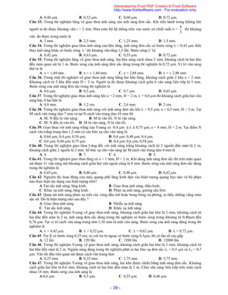 - 39 -
A. 0,48 m. B. 0,52 m. C. 0,60 m. D. 0,72 m.
Câu 33. Trong thí nghiệm Iâng về giao thoa ánh sáng của ánh sáng đơn sắc. Khi tiến hành trong không khí
người ta đo được khoảng vân i = 2 mm. Đưa toàn bộ hệ thống trên vào nước có chiết suất n =
3
4
thì khoảng
vân đo được trong nước là
A. 2 mm. B. 2,5 mm. C. 1,25 mm. D. 1,5 mm.
Câu 34. Trong thí nghiệm giao thoa ánh sáng của khe Iâng, ánh sáng đơn sắc có bước sóng  = 0,42 m. Khi
thay ánh sáng khác có bước sóng ’ thì khoảng vân tăng 1,5 lần. Bước sóng ’là:
A. 0,42 m. B. 0,63 m. C. 0,55 m. D. 0,72 m.
Câu 35. Trong thí nghiệm Iâng về giao thoa ánh sáng, hai khe sáng cách nhau 2 mm, khoảng cách từ hai khe
đến màn quan sát là 1 m. Bước sóng của ánh sáng đơn sắc dùng trong thí nghiệm là 0,72 m. Vị trí vân sáng
thứ tư là
A. x = 1,44 mm . B. x = ± 1,44 mm. C. x = 2,88 mm. D. x = ± 2,88 mm
Câu 36. Trong một thí nghiệm về giao thoa ánh sáng bằng hai khe Iâng, khoảng cách giữa 2 khe a = 2 mm.
Khoảng cách từ 2 khe đến màn D = 2 m. Người ta đo được khoảng cách giữa 6 vân sáng liên tiếp là 3 mm.
Bước sóng của ánh sáng đơn sắc trong thí nghiệm là
A. 0,6 m. B. 0,5 m. C. 0,7 m. D. 0,65 m.
Câu 37. Trong thí nghiệm giao thoa ánh sáng khi a = 2 mm, D = 2 m,  = 0,6 µm thì khoảng cách giữa hai vân
sáng bậc 4 hai bên là
A. 4,8 mm. B. 1,2 cm. C. 2,6 mm. D. 2 cm.
Câu 38. Trong thí nghiệm giao thoa ánh sáng với ánh sáng đơn sắc khi  = 0,5 m; a = 0,5 mm; D = 2 m. Tại
M cách vân trung tâm 7 mm và tại N cách vân trung tâm 10 mm thì
A. M, N đều là vân sáng, B. M là vân tối. N là vân sáng.
C. M, N đều là vân tối. D. M là vân sáng, N là vân tối.
Câu 39. Giao thoa với ánh sáng trắng của Young có 0,4 m    0,75 m; a = 4 mm; D = 2 m. Tại điểm N
cách vân trắng trung tâm 1,2 mm có các bức xạ cho vân sáng là
A. 0,64 m; 0,4 m; 0,58 m. B. 0,6 m; 0,48 m; 0,4 m.
C. 0,6 m; 0,48 m; 0,75 m. D. 0,4 m; 0,6 m; 0,58 m.
Câu 40. Trong thí nghiệm giao thoa I-âng đối với ánh sáng trắng khoảng cách từ 2 nguồn đến màn là 2 m,
khoảng cách giữa 2 nguồn là 2 mm. Số bức xạ cho vân sáng tại M cách vân trung tâm 4 mm là
A. 4. B. 7. C. 6. D. 5.
Câu 41. Trong thí nghiệm giao thoa Iâng có a = 1 mm; D = 2 m. Khi dùng ánh sáng đơn sắc thì trên màn quan
sát được 11 vân sáng mà khoảng cách giữa hai vân ngoài cùng là 8 mm. Bước sóng của ánh sáng đơn sắc dùng
trong thí nghiệm là
A. 0,45 m. B. 0,40 m. C. 0,48 m. D. 0,42 m.
Câu 42. Nguyên tắc hoạt động của máy quang phổ lăng kính dựa vào hiện tượng quang học nào và bộ phận
nào thực hiện tác dụng của hiện tượng trên?
A.Tán sắc ánh sáng, lăng kính. B. Giao thoa ánh sáng, thấu kính.
C. Khúc xạ ánh sáng, lăng kính. D. Phản xạ ánh sáng, gương cầu lõm
Câu 43. Quan sát ánh sáng phản xạ trên các vùng dầu mỡ hoặc bong bóng xà phòng, ta thấy những vầng màu
sặc sỡ. Đó là hiện tượng nào sau đây ?
A. Giao thoa ánh sáng B. Nhiễu xạ ánh sáng
C. Tán sắc ánh sáng D. Khúc xạ ánh sáng
Câu 44. Trong thí nghiệm Young về giao thoa ánh sáng, khoảng cách giữa hai khe là 2 mm, khoảng cách từ
hai khe đến màn là 2 m, ánh sáng đơn sắc dùng trong thí nghiệm có bước sóng trong khoảng từ 0,40m đến
0,76 m. Tại vị trí cách vân sáng trung tâm 1,56 mm là một vân sáng. Bước sóng của ánh sáng dùng trong thí
nghiệm là
A.  = 0,42 m. B.  = 0,52 m. C.  = 0,62 m. D.  = 0,72 m.
Câu 45. Tia X có bước sóng 0,25 nm, so với tia tử ngoại có bước sóng 0,3m, thì có tần số cao gấp
A. 12 lần. B. 120 lần. C. 1200 lần. D. 12000 lần.
Câu 46. Trong thí nghiệm Young về giao thoa ánh sáng, khoảng cách giữa hai khe là 2 mm, khoảng cách từ
hai khe đến màn là 2 m. Nguồn sáng dùng trong thí nghiệm phát ra hai bức xạ đơn sắc 1 = 0,5 m và 2 = 0,7
m. Vân tối đầu tiên quan sát được cách vân trung tâm
A. 0,25 mm. B. 0,35 mm. C. 1,75 mm. D. 3,75 mm.
Câu 47. Trong thí nghiệm Young về giao thoa ánh sáng, hai khe được chiếu bằng ánh sáng đơn sắc. Khoảng
cách giữa hai khe là 0,6 mm, khoảng cách từ hai khe đến màn là 2 m. Chín vân sáng liên tiếp trên màn cách
nhau 16 mm. Bước sóng của ánh sáng là
A.0,6 µm. B. 0,5 µm. C. 0,55 µm. D. 0,46 µm.
Generated by Foxit PDF Creator © Foxit Software
http://www.foxitsoftware.com For evaluation only.
 