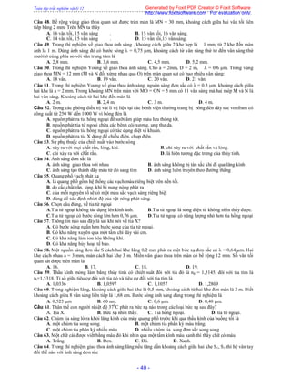 Toàn tập trắc nghiệm vật lý 12
- 40 -
Câu 48. Bề rộng vùng giao thoa quan sát được trên màn là MN = 30 mm, khoảng cách giữa hai vân tối liên
tiếp bằng 2 mm. Trên MN ta thấy
A. 16 vân tối, 15 vân sáng . B. 15 vân tối, 16 vân sáng.
C. 14 vân tối, 15 vân sáng . D. 15 vân tối,15 vân sáng.
Câu 49. Trong thí nghiệm về giao thoa ánh sáng , khoảng cách giữa 2 khe hẹp là 1 mm, từ 2 khe đến màn
ảnh là 1 m. Dùng ánh sáng đỏ có bước sóng  = 0,75 m, khoảng cách từ vân sáng thứ tư đến vân sáng thứ
mười ở cùng phía so với vân trung tâm là
A. 2,8 mm. B. 3,6 mm. C. 4,5 mm. D. 5,2 mm.
Câu 50. Trong thí nghiệm Young về giao thoa ánh sáng. Cho a = 2mm, D = 2 m,  = 0,6 m. Trong vùng
giao thoa MN = 12 mm (M và N đối xứng nhau qua O) trên màn quan sát có bao nhiêu vân sáng:
A. 18 vân. B. 19 vân. C. 20 vân. D. 21 vân.
Câu 51. Trong thí nghiệm Young về giao thoa ánh sáng, nguồn sáng đơn sắc có  = 0,5 m, khoảng cách giữa
hai khe là a = 2 mm. Trong khoảng MN trên màn với MO = ON = 5 mm có 11 vân sáng mà hai mép M và N là
hai vân sáng. Khoảng cách từ hai khe đến màn là
A. 2 m. B. 2,4 m. C. 3 m. D. 4 m.
Câu 52. Trong các phòng điều trị vật lí trị liệu tại các bệnh viện thường trang bị bóng đèn dây tóc vonfram có
công suất từ 250 W đến 1000 W vì bóng đèn là
A. nguồn phát ra tia hồng ngoại để sưỡi ấm giúp máu lưu thông tốt.
B. nguồn phát tia tử ngoại chữa các bệnh còi xương, ung thư da.
C. nguồn phát ra tia hồng ngoại có tác dụng diệt vi khuẫn.
D. nguồn phát ra tia X dùng để chiếu điện, chụp điện.
Câu 53. Sự phụ thuộc của chiết suất vào bước sóng
A. xảy ra với mọi chất rắn, lỏng, khí. B. chỉ xảy ra với chất rắn và lỏng.
C. chỉ xảy ra với chất rắn. D. là hiện tượng đặc trưng của thủy tinh.
Câu 54. Ánh sáng đơn sắc là
A. ánh sáng giao thoa với nhau B. ánh sáng không bị tán sắc khi đi qua lăng kính
C. ánh sáng tạo thành dãy màu từ đỏ sang tím D. ánh sáng luôn truyền theo đường thẳng
Câu 55. Quang phổ vạch phát xạ
A. là quang phổ gồm hệ thống các vạch màu riêng biệt trên nền tối.
B. do cấc chất rắn, lỏng, khí bị nung nóng phát ra
C. của mỗi nguyên tố sẽ có một màu sắc vạch sáng riêng biệt
D. dùng để xác định nhiệt độ của vật nóng phát sáng.
Câu 56. Chọn câu đúng, về tia tử ngoại
A.Tia tử ngoại không tác dụng lên kính ảnh. B.Tia tử ngoại là sóng điện từ không nhìn thấy được.
C.Tia tử ngoại có bước sóng lớn hơn 0,76 µm. D.Tia tử ngoại có năng lượng nhỏ hơn tia hồng ngoại
Câu 57. Thông tin nào sau đây là sai khi nói về tia X?
A. Có bước sóng ngắn hơn bước sóng của tia tử ngoại.
B. Có khả năng xuyên qua một tấm chì dày vài cm.
C. Có khả năng làm ion hóa không khí.
D. Có khả năng hủy hoại tế bào.
Câu 58. Một nguồn sáng đơn sắc S cách hai khe Iâng 0,2 mm phát ra một bức xạ đơn sắc có  = 0,64 m. Hai
khe cách nhau a = 3 mm, màn cách hai khe 3 m. Miền vân giao thoa trên màn có bề rộng 12 mm. Số vân tối
quan sát được trên màn là
A. 16. B. 17. C. 18. D. 19.
Câu 59. Thấu kính mỏng làm bằng thủy tinh có chiết suất đối với tia đỏ là nđ = 1,5145, đối với tia tím là
nt=1,5318. Tỉ số giữa tiêu cự đối với tia đỏ và tiêu cự đối với tia tím là
A. 1,0336 B. 1,0597 C. 1,1057 D. 1,2809
Câu 60. Trong nghiệm Iâng, khoảng cách giữa hai khe là 0,5 mm, khoảng cách từ hai khe đến màn là 2 m. Biết
khoảng cách giữa 8 vân sáng liên tiếp là 1,68 cm. Bước sóng ánh sáng dùng trong thí nghiệm là
A. 0,525 m B. 60 nm. C. 0,6 m. D. 0,48 m.
Câu 61. Thân thể con người nhiệt độ 370
C phát ra bức xạ nào trong các loại bức xạ sau đây?
A. Tia X. B. Bức xạ nhìn thấy. C. Tia hồng ngoại. D. tia tử ngoại.
Câu 62. Chùm tia sáng ló ra khỏi lăng kính của máy quang phổ trước khi qua thấu kính của buồng tối là
A. một chùm tia song song. B. một chùm tia phân kỳ màu trắng.
C. một chùm tia phân kỳ nhiều màu. D. nhiều chùm tia sáng đơn sắc song song
Câu 63. Một chữ cái được viết bằng màu đỏ khi nhìn qua một tấm kính màu xanh thì thấy chữ có màu
A. Trắng. B. Đen. C. Đỏ. D. Xanh.
Câu 64. Trong thí nghiệm giao thoa ánh sáng Iâng nếu tăng dần khoảng cách giữa hai khe S1, S1 thì hệ vân tay
đổi thế nào với ánh sáng đơn sắc
Generated by Foxit PDF Creator © Foxit Software
http://www.foxitsoftware.com For evaluation only.
 