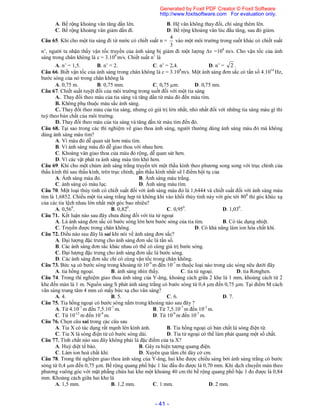 - 41 -
A. Bề rộng khoảng vân tăng dần lên. B. Hệ vân không thay đổi, chỉ sáng thêm lên.
C. Bề rộng khoảng vân giảm dần đi. D. Bề rộng khoảng vân lúc đầu tăng, sau đó giảm.
Câu 65. Khi cho một tia sáng đi từ nước có chiết suất n =
3
4
vào một môi trường trong suốt khác có chiết suất
n’, người ta nhận thấy vận tốc truyền của ánh sáng bị giảm đi một lượng v =108
m/s. Cho vận tốc của ánh
sáng trong chân không là c = 3.108
m/s. Chiết suất n’ là
A. n’ = 1,5. B. n’ = 2. C. n’ = 2,4. D. n’ = 2 .
Câu 66. Biết vận tốc của ánh sáng trong chân không là c = 3.108
m/s. Một ánh sáng đơn sắc có tần số 4.1014
Hz,
bước sóng của nó trong chân không là
A. 0,75 m. B. 0,75 mm. C. 0,75 m. D. 0,75 nm.
Câu 67. Chiết suất tuyệt đối của môi trường trong suốt đối với một tia sáng
A. Thay đổi theo màu của tia sáng và tăng dần từ màu đỏ đến màu tím.
B. Không phụ thuộc màu sắc ánh sáng.
C. Thay đổi theo màu của tia sáng, nhưng có giá trị lớn nhất, nhỏ nhất đối với những tia sáng màu gì thì
tuỳ theo bản chất của môi trường.
D. Thay đổi theo màu của tia sáng và tăng dần từ màu tím đến đỏ.
Câu 68. Tại sao trong các thí nghiệm về giao thoa ánh sáng, người thường dùng ánh sáng màu đỏ mà không
dùng ánh sáng màu tím?
A. Vì màu đỏ dễ quan sát hơn màu tím.
B. Vì ánh sáng màu đỏ dễ giao thoa với nhau hơn.
C. Khoảng vân giao thoa của màu đỏ rộng, dễ quan sát hơn.
D. Vì các vật phát ra ánh sáng màu tím khó hơn.
Câu 69. Khi cho một chùm ánh sáng trắng truyền tới một thấu kính theo phương song song với trục chính của
thấu kính thì sau thấu kính, trên trục chính, gần thấu kính nhất sẽ l điểm hội tụ của
A. Ánh sáng màu đỏ. B. Ánh sáng màu trắng.
C. ánh sáng có màu lục. D. Ánh sáng màu tím.
Câu 70. Một loại thủy tinh có chiết suất đối với ánh sáng màu đỏ là 1,6444 và chiết suất đối với ánh sáng màu
tím là 1,6852. Chiếu một tia sáng trắng hẹp từ không khí vào khối thủy tinh này với góc tới 800
thì góc khúc xạ
của các tia lệch nhau lớn nhất một góc bao nhiêu?
A. 0,560
. B. 0,820
. C. 0,950
. D. 1,030
.
Câu 71. Kết luận nào sau đây chưa đúng đối với tia tử ngoại
A. Là ánh sáng đơn sắc có bước sóng lớn hơn bước sóng của tia tím. B. Có tác dụng nhiệt.
C. Truyền được trong chân không. D. Có khả năng làm ion hóa chất khí.
Câu 72. Điều nào sau đây là sai khi nói về ánh sáng đơn sắc?
A. Đại lượng đặc trưng cho ánh sáng đơn sắc là tần số.
B. Các ánh sáng đơn sắc khác nhau có thể có cùng giá trị bước sóng.
C. Đại lượng đặc trưng cho ánh sáng đơn sắc là bước sóng.
D. Các ánh sáng đơn sắc chỉ có cùng vận tốc trong chân không.
Câu 73. Bức xạ có bước sóng trong khoảng từ 10-9
m đến 10-7
m thuộc loại nào trong các sóng nêu dưới đây
A. tia hồng ngoại. B. ánh sáng nhìn thấy. C. tia tử ngoại. D. tia Rơnghen.
Câu 74. Trong thí nghiệm giao thoa ánh sáng của Y-âng, khoảng cách giữa 2 khe là 1 mm, khoảng cách từ 2
khe đến màn là 1 m. Nguồn sáng S phát ánh sáng trắng có bước sóng từ 0,4 m đến 0,75 m. Tại điểm M cách
vân sáng trung tâm 4 mm có mấy bức xạ cho vân sáng?
A. 4. B. 5. C. 6. D. 7.
Câu 75. Tia hồng ngoại có bước sóng nằm trong khoảng nào sau đây ?
A. Từ 4.10-7
m đến 7,5.10-7
m. B. Từ 7,5.10-7
m đến 10-3
m.
C. Từ 10-12
m đến 10-9
m. D. Từ 10-9
m đến 10-7
m.
Câu 76. Chọn câu sai trong các câu sau
A. Tia X có tác dụng rất mạnh lên kính ảnh. B. Tia hồng ngoại có bản chất là sóng điện từ.
C. Tia X là sóng điện từ có bước sóng dài. D. Tia tử ngoại có thể làm phát quang một số chất.
Câu 77. Tính chất nào sau đây không phải là đặc điểm của ta X?
A. Huỷ diệt tế bào. B. Gây ra hiện tượng quang điện.
C. Làm ion hoá chất khí. D. Xuyên qua tấm chì dày cở cm.
Câu 78. Trong thí nghiệm giao thoa ánh sáng của Y-âng, hai khe được chiếu sáng bởi ánh sáng trắng có bước
sóng từ 0,4 m đến 0,75 m. Bề rộng quang phổ bậc 1 lúc đầu đo được là 0,70 mm. Khi dịch chuyển màn theo
phương vuông góc với mặt phẵng chứa hai khe một khoảng 40 cm thì bề rộng quang phổ bậc 1 đo được là 0,84
mm. Khoảng cách giữa hai khe là
A. 1,5 mm. B. 1,2 mm. C. 1 mm. D. 2 mm.
Generated by Foxit PDF Creator © Foxit Software
http://www.foxitsoftware.com For evaluation only.
 