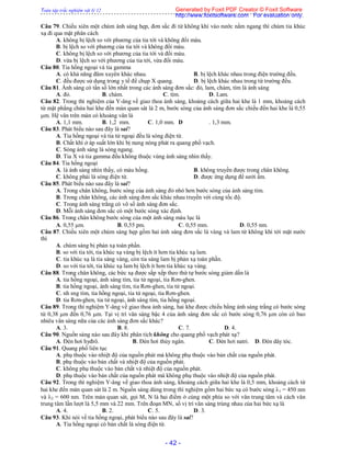 Toàn tập trắc nghiệm vật lý 12
- 42 -
Câu 79. Chiếu xiên một chùm ánh sáng hẹp, đơn sắc đi từ không khí vào nước nằm ngang thì chùm tia khúc
xạ đi qua mặt phân cách
A. không bị lệch so với phương của tia tới và không đổi màu.
B. bị lệch so với phương của tia tới và không đổi màu.
C. không bị lệch so với phương của tia tới và đổi màu.
D. vừa bị lệch so với phương của tia tới, vừa đổi màu.
Câu 80. Tia hồng ngoại và tia gamma
A. có khả năng đâm xuyên khác nhau. B. bị lệch khác nhau trong điện trường đều.
C. đều được sử dụng trong y tế để chụp X quang. D. bị lệch khác nhau trong từ trường đều.
Câu 81. Ánh sáng có tần số lớn nhất trong các ánh sáng đơn sắc: đỏ, lam, chàm, tím là ánh sáng
A. đỏ. B. chàm. C. tím. D. Lam.
Câu 82. Trong thí nghiệm của Y-âng về giao thoa ánh sáng, khoảng cách giữa hai khe là 1 mm, khoảng cách
từ mặt phẳng chứa hai khe đến màn quan sát là 2 m, bước sóng của ánh sáng đơn sắc chiếu đến hai khe là 0,55
m. Hệ vân trên màn có khoảng vân là
A. 1,1 mm. B. 1,2 mm. C. 1,0 mm. D . 1,3 mm.
Câu 83. Phát biểu nào sau đây là sai?
A. Tia hồng ngoại và tia tử ngoại đều là sóng điện từ.
B. Chất khí ở áp suất lớn khi bị nung nóng phát ra quang phổ vạch.
C. Sóng ánh sáng là sóng ngang.
D. Tia X và tia gamma đều không thuộc vùng ánh sáng nhìn thấy.
Câu 84. Tia hồng ngoại
A. là ánh sáng nhìn thấy, có màu hồng. B. không truyền được trong chân không.
C. không phải là sóng điện từ. D. được ứng dụng để sưởi ấm.
Câu 85. Phát biểu nào sau đây là sai?
A. Trong chân không, bước sóng của ánh sáng đỏ nhỏ hơn bước sóng của ánh sáng tím.
B. Trong chân không, các ánh sáng đơn sắc khác nhau truyền với cùng tốc độ.
C. Trong ánh sáng trắng có vô số ánh sáng đơn sắc.
D. Mỗi ánh sáng đơn sắc có một bước sóng xác định.
Câu 86. Trong chân không bước sóng của một ánh sáng màu lục là
A. 0,55 m. B. 0,55 pm. C. 0,55 mm. D. 0,55 nm.
Câu 87. Chiếu xiên một chùm sáng hẹp gồm hai ánh sáng đơn sắc là vàng và lam từ không khí tới mặt nước
thì
A. chùm sáng bị phản xạ toàn phần.
B. so với tia tới, tia khúc xạ vàng bị lệch ít hơn tia khúc xạ lam.
C. tia khúc xạ là tia sáng vàng, còn tia sáng lam bị phản xạ toàn phần.
D. so với tia tới, tia khúc xạ lam bị lệch ít hơn tia khúc xạ vàng.
Câu 88. Trong chân không, các bức xạ được sắp xếp theo thứ tự bước sóng giảm dần là
A. tia hồng ngoại, ánh sáng tím, tia tử ngoại, tia Rơn-ghen.
B. tia hồng ngoại, ánh sáng tím, tia Rơn-ghen, tia tử ngoại.
C. nh sng tím, tia hồng ngoại, tia tử ngoại, tia Rơn-ghen.
D. tia Rơn-ghen, tia tử ngoại, ánh sáng tím, tia hồng ngoại.
Câu 89. Trong thí nghiệm Y-âng về giao thoa ánh sáng, hai khe được chiếu bằng ánh sáng trắng có bước sóng
từ 0,38 m đến 0,76 m. Tại vị trí vân sáng bậc 4 của ánh sáng đơn sắc có bước sóng 0,76 m còn có bao
nhiêu vân sáng nữa của các ánh sáng đơn sắc khác?
A. 3. B. 8. C. 7. D. 4.
Câu 90. Nguồn sáng nào sau đây khi phân tích không cho quang phổ vạch phát xạ?
A. Đèn hơi hyđrô. B. Đèn hơi thủy ngân. C. Đèn hơi natri. D. Đèn dây tóc.
Câu 91. Quang phổ liên tục
A. phụ thuộc vào nhiệt độ của nguồn phát mà không phụ thuộc vào bản chất của nguồn phát.
B. phụ thuộc vào bản chất và nhiệt độ của nguồn phát.
C. không phụ thuộc vào bản chất và nhiệt độ của nguồn phát.
D. phụ thuộc vào bản chất của nguồn phát mà không phụ thuộc vào nhiệt độ của nguồn phát.
Câu 92. Trong thí nghiệm Y-âng về giao thoa ánh sáng, khoảng cách giữa hai khe là 0,5 mm, khoảng cách từ
hai khe đến màn quan sát là 2 m. Nguồn sáng dùng trong thí nghiệm gồm hai bức xạ có bước sóng 1 = 450 nm
và 2 = 600 nm. Trên màn quan sát, gọi M, N là hai điểm ở cùng một phía so với vân trung tâm và cách vân
trung tâm lần lượt là 5,5 mm và 22 mm. Trên đoạn MN, số vị trí vân sáng trùng nhau của hai bức xạ là
A. 4. B. 2. C. 5. D. 3.
Câu 93. Khi nói về tia hồng ngoại, phát biểu nào sau đây là sai?
A. Tia hồng ngoại có bản chất là sóng điện từ.
Generated by Foxit PDF Creator © Foxit Software
http://www.foxitsoftware.com For evaluation only.
 