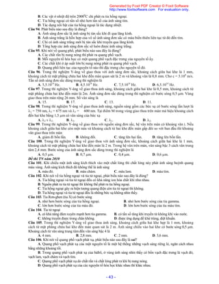 - 43 -
B. Các vật ở nhiệt độ trên 20000
C chỉ phát ra tia hồng ngoại.
C. Tia hồng ngoại có tần số nhỏ hơn tần số của ánh sáng tím.
D. Tác dụng nổi bật của tia hồng ngoại là tác dụng nhiệt.
Câu 94. Phát biểu nào sau đây là đúng?
A. Ánh sáng đơn sắc là ánh sáng bị tán sắc khi đi qua lăng kính.
B. Ánh sáng trắng là hỗn hợp của vô số ánh sáng đơn sắc có màu biến thiên liên tục từ đỏ đến tím.
C. Chỉ có ánh sáng trắng mới bị tán sắc khi truyền qua lăng kính.
D. Tổng hợp các ánh sáng đơn sắc sẽ luôn được ánh sáng trắng.
Câu 95. Khi nói về quang phổ, phát biểu nào sau đây là đúng?
A. Các chất rắn bị nung nóng thì phát ra quang phổ vạch.
B. Mỗi nguyên tố hóa học có một quang phổ vạch đặc trưng của nguyên tố ấy.
C. Các chất khí ở áp suất lớn bị nung nóng phát ra quang phổ vạch.
D. Quang phổ liên tục của nguyên tố nào thì đặc trưng cho nguyên tố đó.
Câu 96. Trong thí nghiệm Y-âng về giao thoa với ánh sáng đơn sắc, khoảng cách giữa hai khe là 1 mm,
khoảng cách từ mặt phẳng chứa hai khe đến màn quan sát là 2 m và khoảng vân là 0,8 mm. Cho c = 3.108
m/s.
Tần số ánh sáng đơn sắc dùng trong thí nghiệm là
A. 5,5.1014
Hz. B. 4,5.1014
Hz. C. 7,5.1014
Hz. D. 6,5.1014
Hz.
Câu 97. Trong thí nghiệm Y-âng về giao thoa ánh sáng, khoảng cách giữa hai khe là 0,5 mm, khoảng cách từ
mặt phẳng chứa hai khe đến màn là 2m. Ánh sáng đơn sắc dùng trong thí nghiệm có bước sóng 0,5 m. Vùng
giao thoa trên màn rộng 26 mm. Số vân sáng là
A. 15. B. 17. C. 13. D. 11.
Câu 98. Trong thí nghiệm Y-âng về giao thoa ánh sáng, nguồn sáng gồm các bức xạ có bước sóng lần lượt là
1 = 750 nm, 2 = 675 nm và 3 = 600 nm. Tại điểm M trong vùng giao thoa trên màn mà hiệu khoảng cách
đến hai khe bằng 1,5 m có vân sáng của bức xạ
A. 2 v 3. B. 3. C. 1. D. 2.
Câu 99. Trong thí nghiệm Y-âng về giao thoa với nguồn sáng đơn sắc, hệ vân trên màn có khoảng vân i. Nếu
khoảng cách giữa hai khe còn một nửa và khoảng cách từ hai khe đến màn gấp đôi so với ban đầu thì khoảng
vân giao thoa trên màn
A. giảm đi bốn lần. B. không đổi. C. tăng lên hai lần. D. tăng lên bốn lần.
Câu 100. Trong thí nghiệm Y-âng về giao thoa với ánh sáng đơn sắc, khoảng cách giữa hai khe là 1 mm,
khoảng cách từ mặt phẳng chứa hai khe đến màn là 2 m. Trong hệ vân trên màn, vân sáng bậc 3 cách vân trung
tâm 2,4 mm. Bước sóng của ánh sáng đơn sắc dùng trong thí nghiệm là
A. 0,5 m. B. 0,7 m. C. 0,4 m. D. 0,6 m.
Đề thi TN năm 2010
Câu 101. Khi chiếu một ánh sáng kích thích vào một chất lỏng thì chất lỏng này phát ánh sáng huỳnh quang
màu vàng. Ánh sáng kích thích đó không thể là ánh sáng
A. màu đỏ. B. màu chàm. C. màu lam. D. màu tím.
Câu 102. Khi nói về tia hồng ngoại và tia tử ngoại, phát biểu nào sau đây là đúng?
A. Tia hồng ngoại và tia tử ngoại đều có khả năng ion hóa chất khí như nhau.
B. Nguồn phát ra tia tử ngoại thì không thể phát ra tia hồng ngoại.
C. Tia hồng ngoại gây ra hiện tượng quang điện còn tia tử ngoại thì không.
D. Tia hồng ngoại và tia tử ngoại đều là những bức xạ không nhìn thấy.
Câu 103. Tia Rơn-ghen (tia X) có bước sóng
A. nhỏ hơn bước sóng của tia hồng ngoại. B. nhỏ hơn bước sóng của tia gamma.
C. lớn hơn bước sóng của tia màu đỏ. D. lớn hơn bước sóng của tia màu tím.
Câu 104. Tia tử ngoại
A. có khả năng đâm xuyên mạnh hơn tia gamma. B. có tần số tăng khi truyền từ không khí vào nước.
C. không truyền được trong chân không. D. được ứng dụng để khử trùng, diệt khuẩn.
Câu 105. Trong thí nghiệm Y-âng về giao thoa ánh sáng, khoảng cách giữa hai khe hẹp là 1 mm, khoảng
cách từ mặt phẳng chứa hai khe đến màn quan sát là 2 m. Ánh sáng chiếu vào hai khe có bước sóng 0,5 µm.
Khoảng cách từ vân sáng trung tâm đến vân sáng bậc 4 là
A. 4 mm. B. 2,8 mm. C. 2 mm. D. 3,6 mm.
Câu 106. Khi nói về quang phổ vạch phát xạ, phát biểu nào sau đây là sai?
A. Quang phổ vạch phát xạ của một nguyên tố là một hệ thống những vạch sáng riêng lẻ, ngăn cách nhau
bằng những khoảng tối.
B. Trong quang phổ vạch phát xạ của hiđrô, ở vùng ánh sáng nhìn thấy có bốn vạch đặc trưng là vạch đỏ,
vạch lam, vạch chàm và vạch tím.
C. Quang phổ vạch phát xạ do chất rắn và chất lỏng phát ra khi bị nung nóng.
D. Quang phổ vạch phát xạ của các nguyên tố hóa học khác nhau thì khác nhau.
Generated by Foxit PDF Creator © Foxit Software
http://www.foxitsoftware.com For evaluation only.
 
