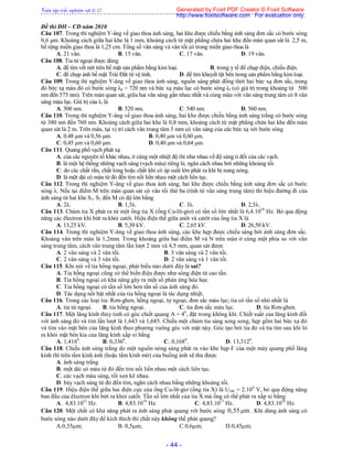 Toàn tập trắc nghiệm vật lý 12
- 44 -
Đề thi ĐH – CĐ năm 2010
Câu 107. Trong thí nghiệm Y-âng về giao thoa ánh sáng, hai khe được chiếu bằng ánh sáng đơn sắc có bước sóng
0,6 μm. Khoảng cách giữa hai khe là 1 mm, khoảng cách từ mặt phẳng chứa hai khe đến màn quan sát là 2,5 m,
bề rộng miền giao thoa là 1,25 cm. Tổng số vân sáng và vân tối có trong miền giao thoa là
A. 21 vân. B. 15 vân. C. 17 vân. D. 19 vân.
Câu 108. Tia tử ngoại được dùng
A. để tìm vết nứt trên bề mặt sản phẩm bằng kim loại. B. trong y tế để chụp điện, chiếu điện.
C. để chụp ảnh bề mặt Trái Đất từ vệ tinh. D. để tìm khuyết tật bên trong sản phẩm bằng kim loại.
Câu 109. Trong thí nghiệm Y-âng về giao thoa ánh sáng, nguồn sáng phát đồng thời hai bức xạ đơn sắc, trong
đó bức xạ màu đỏ có bước sóng λd = 720 nm và bức xạ màu lục có bước sóng λl (có giá trị trong khoảng từ 500
nm đến 575 nm). Trên màn quan sát, giữa hai vân sáng gần nhau nhất và cùng màu với vân sáng trung tâm có 8 vân
sáng màu lục. Giá trị của λl là
A. 500 nm. B. 520 nm. C. 540 nm. D. 560 nm.
Câu 110. Trong thí nghiệm Y-âng về giao thoa ánh sáng, hai khe được chiếu bằng ánh sáng trắng có bước sóng
từ 380 nm đến 760 nm. Khoảng cách giữa hai khe là 0,8 mm, khoảng cách từ mặt phẳng chứa hai khe đến màn
quan sát là 2 m. Trên màn, tại vị trí cách vân trung tâm 3 mm có vân sáng của các bức xạ với bước sóng
A. 0,48 μm và 0,56 μm. B. 0,40 μm và 0,60 μm.
C. 0,45 μm và 0,60 μm. D. 0,40 μm và 0,64 μm.
Câu 111. Quang phổ vạch phát xạ
A. của các nguyên tố khác nhau, ở cùng một nhiệt độ thì như nhau về độ sáng tỉ đối của các vạch.
B. là một hệ thống những vạch sáng (vạch màu) riêng lẻ, ngăn cách nhau bởi những khoảng tối.
C. do các chất rắn, chất lỏng hoặc chất khí có áp suất lớn phát ra khi bị nung nóng.
D. là một dải có màu từ đỏ đến tím nối liền nhau một cách liên tục.
Câu 112. Trong thí nghiệm Y-âng về giao thoa ánh sáng, hai khe được chiếu bằng ánh sáng đơn sắc có bước
sóng λ. Nếu tại điểm M trên màn quan sát có vân tối thứ ba (tính từ vân sáng trung tâm) thì hiệu đường đi của
ánh sáng từ hai khe S1, S2 đến M có độ lớn bằng
A. 2λ. B. 1,5λ. C. 3λ. D. 2,5λ.
Câu 113. Chùm tia X phát ra từ một ống tia X (ống Cu-lít-giơ) có tần số lớn nhất là 6,4.1018
Hz. Bỏ qua động
năng các êlectron khi bứt ra khỏi catôt. Hiệu điện thế giữa anôt và catôt của ống tia X là
A. 13,25 kV. B. 5,30 kV. C. 2,65 kV. D. 26,50 kV.
Câu 114. Trong thí nghiệm Y-âng về giao thoa ánh sáng, các khe hẹp được chiếu sáng bởi ánh sáng đơn sắc.
Khoảng vân trên màn là 1,2mm. Trong khoảng giữa hai điểm M và N trên màn ở cùng một phía so với vân
sáng trung tâm, cách vân trung tâm lần lượt 2 mm và 4,5 mm, quan sát được
A. 2 vân sáng và 2 vân tối. B. 3 vân sáng và 2 vân tối.
C. 2 vân sáng và 3 vân tối. D. 2 vân sáng và 1 vân tối.
Câu 115. Khi nói về tia hồng ngoại, phát biểu nào dưới đây là sai?
A. Tia hồng ngoại cũng có thể biến điệu được như sóng điện từ cao tần.
B. Tia hồng ngoại có khả năng gây ra một số phản ứng hóa học.
C. Tia hồng ngoại có tần số lớn hơn tần số của ánh sáng đỏ.
D. Tác dụng nổi bật nhất của tia hồng ngoại là tác dụng nhiệt.
Câu 116. Trong các loại tia: Rơn-ghen, hồng ngoại, tự ngoại, đơn sắc màu lục; tia có tần số nhỏ nhất là
A. tia tử ngoại. B. tia hồng ngoại. C. tia đơn sắc màu lục. D. tia Rơn-ghen.
Câu 117. Một lăng kính thủy tinh có góc chiết quang A = 40
, đặt trong không khí. Chiết suất của lăng kính đối
với ánh sáng đỏ và tím lần lượt là 1,643 và 1,685. Chiếu một chùm tia sáng song song, hẹp gồm hai bức xạ đỏ
và tím vào mặt bên của lăng kính theo phương vuông góc với mặt này. Góc tạo bởi tia đỏ và tia tím sau khi ló
ra khỏi mặt bên kia của lăng kính xấp xỉ bằng
A. 1,4160
. B. 0,3360
. C. 0,1680
. D. 13,3120
.
Câu 118. Chiếu ánh sáng trắng do một nguồn nóng sáng phát ra vào khe hẹp F của một máy quang phổ lăng
kính thì trên tấm kính ảnh (hoặc tấm kính mờ) của buồng ảnh sẽ thu được
A. ánh sáng trắng
B. một dải có màu từ đỏ đến tím nối liền nhau một cách liên tục.
C. các vạch màu sáng, tối xen kẽ nhau.
D. bảy vạch sáng từ đỏ đến tím, ngăn cách nhau bằng những khoảng tối.
Câu 119. Hiệu điện thế giữa hai điện cực của ống Cu-lít-giơ (ống tia X) là UAK = 2.104
V, bỏ qua động năng
ban đầu của êlectron khi bứt ra khỏi catốt. Tần số lớn nhất của tia X mà ống có thể phát ra xấp xỉ bằng
A. 4,83.1021
Hz. B. 4,83.1019
Hz. C. 4,83.1017
Hz. D. 4,83.1018
Hz.
Câu 120. Một chất có khả năng phát ra ánh sáng phát quang với bước sóng 0,55 m . Khi dùng ánh sáng có
bước sóng nào dưới đây để kích thích thì chất này không thể phát quang?
A.0,35m; B. 0,5m; C.0,6m; D.0,45m;
Generated by Foxit PDF Creator © Foxit Software
http://www.foxitsoftware.com For evaluation only.
 