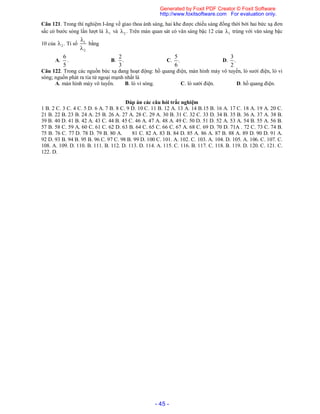 - 45 -
Câu 121. Trong thí nghiệm I-âng về giao thoa ánh sáng, hai khe được chiếu sáng đồng thời bởi hai bức xạ đơn
sắc có bước sóng lần lượt là 1 và 2 . Trên màn quan sát có vân sáng bậc 12 của 1 trùng với vân sáng bậc
10 của 2 . Tỉ số 1
2


bằng
A.
6
5
. B.
2
.
3
C.
5
.
6
D.
3
.
2
Câu 122. Trong các nguồn bức xạ đang hoạt động: hồ quang điện, màn hình máy vô tuyến, lò sưởi điện, lò vi
sóng; nguồn phát ra tia tử ngoại mạnh nhất là
A. màn hình máy vô tuyến. B. lò vi sóng. C. lò sưởi điện. D. hồ quang điện.
Đáp án các câu hỏi trắc nghiệm
1 B. 2 C. 3 C. 4 C. 5 D. 6 A. 7 B. 8 C. 9 D. 10 C. 11 B. 12 A. 13 A. 14 B.15 B. 16 A. 17 C. 18 A. 19 A. 20 C.
21 B. 22 B. 23 B. 24 A. 25 B. 26 A. 27 A. 28 C. 29 A. 30 B. 31 C. 32 C. 33 D. 34 B. 35 B. 36 A. 37 A. 38 B.
39 B. 40 D. 41 B. 42 A. 43 C. 44 B. 45 C. 46 A. 47 A. 48 A. 49 C. 50 D. 51 D. 52 A. 53 A. 54 B. 55 A. 56 B.
57 B. 58 C. 59 A. 60 C. 61 C. 62 D. 63 B. 64 C. 65 C. 66 C. 67 A. 68 C. 69 D. 70 D. 71A . 72 C. 73 C. 74 B.
75 B. 76 C. 77 D. 78 D. 79 B. 80 A. 81 C. 82 A. 83 B. 84 D. 85 A. 86 A. 87 B. 88 A. 89 D. 90 D. 91 A.
92 D. 93 B. 94 B. 95 B. 96 C. 97 C. 98 B. 99 D. 100 C. 101. A. 102. C. 103. A. 104. D. 105. A. 106. C. 107. C.
108. A. 109. D. 110. B. 111. B. 112. D. 113. D. 114. A. 115. C. 116. B. 117. C. 118. B. 119. D. 120. C. 121. C.
122. D.
Generated by Foxit PDF Creator © Foxit Software
http://www.foxitsoftware.com For evaluation only.
 