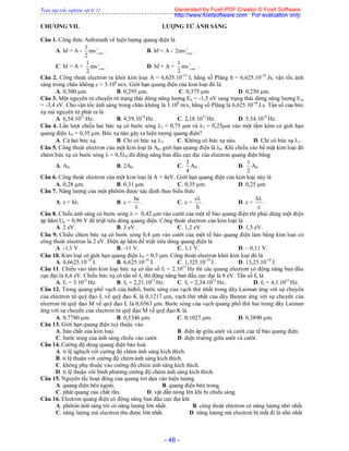 Toàn tập trắc nghiệm vật lý 12
- 46 -
CHƯƠNG VII. LƯỢNG TỬ ÁNH SÁNG
Câu 1. Công thức Anhxtanh về hiện tượng quang điện là
A. hf = A - 2
maxo
mv
2
1
. B. hf = A - 2
maxo
mv2 .
C. hf = A + 2
maxo
mv
2
1
. D. hf + A = 2
maxo
mv
2
1
.
Câu 2. Công thoát electron ra khỏi kim loại A = 6,625.10-19
J, hằng số Plăng h = 6,625.10-34
Js, vận tốc ánh
sáng trong chân không c = 3.108
m/s. Giới hạn quang điện của kim loại đó là
A. 0,300 m. B. 0,295 m. C. 0,375 m. D. 0,250 m.
Câu 3. Một nguyên tử chuyển từ trạng thái dừng năng lượng En = -1,5 eV sang trạng thái dừng năng lượng Em
= -3,4 eV. Cho vận tốc ánh sáng trong chân không là 3.108
m/s, hằng số Plăng là 6,625.10-34
J.s. Tần số của bức
xạ mà nguyên tử phát ra là
A. 6,54.1012
Hz. B. 4,59.1014
Hz. C. 2,18.1013
Hz. D. 5,34.1013
Hz.
Câu 4. Lần lượt chiếu hai bức xạ có bước sóng 1 = 0,75 m và 2 = 0,25m vào một tấm kẻm có giới hạn
quang điện 0 = 0,35 m. Bức xạ nào gây ra hiện tượng quang điện?
A. Cả hai bức xạ. B. Chỉ có bức xạ 2. C. Không có bức xạ nào. D. Chỉ có bức xạ 1.
Câu 5. Công thoát electron của một kim loại là A0, giới hạn quang điện là 0. Khi chiếu vào bề mặt kim loại đó
chùm bức xạ có bước sóng  = 0,50 thì động năng ban đầu cực đại của electron quang điện bằng
A. A0. B. 2A0. C.
4
3
A0. D.
2
1
A0.
Câu 6. Công thoát electron của một kim loại là A = 4eV. Giới hạn quang điện của kim loại này là
A. 0,28 m. B. 0,31 m. C. 0,35 m. D. 0,25 m.
Câu 7. Năng lượng của một phôtôn được xác định theo biểu thức
A.  = h. B.  =

hc
. C.  =
h
c
. D.  =
c
h
.
Câu 8. Chiếu ánh sáng có bước sóng  = 0,42 m vào catôt của một tế bào quang điện thì phải dùng một điện
áp hãm Uh = 0,96 V để triệt tiêu dòng quang điện. Công thoát electron của kim loại là
A. 2 eV. B. 3 eV. C. 1,2 eV. D. 1,5 eV.
Câu 9. Chiếu chùm bức xạ có bước sóng 0,4 m vào catôt của một tế bào quang điện làm bằng kim loại có
công thoát electron là 2 eV. Điện áp hãm để triệt tiêu dòng quang điện là
A. -1,1 V. B. -11 V. C. 1,1 V. D. – 0,11 V.
Câu 10. Kim loại có giới hạn quang điện 0 = 0,3 m. Công thoát electron khỏi kim loại đó là
A. 0,6625.10-19
J. B. 6,625.10-19
J. C. 1,325.10-19
J. D. 13,25.10-19
J.
Câu 11. Chiếu vào tấm kim loại bức xạ có tần số f1 = 2.1015
Hz thì các quang electron có động năng ban đầu
cực đại là 6,6 eV. Chiếu bức xạ có tần số f2 thì động năng ban đầu cực đại là 8 eV. Tần số f2 là
A. f2 = 3.1015
Hz. B. f2 = 2,21.1015
Hz. C. f2 = 2,34.1015
Hz. D. f2 = 4,1.1015
Hz.
Câu 12. Trong quang phổ vạch của hiđrô, bước sóng của vạch thứ nhất trong dãy Laiman ứng với sự chuyển
của electron từ quỹ đạo L về quỹ đạo K là 0,1217 m, vạch thứ nhất của dãy Banme ứng với sự chuyển của
electron từ quỹ đạo M về quỹ đạo L là 0,6563 m. Bước sóng của vạch quang phổ thứ hai trong dãy Laiman
ứng với sự chuyển của electron từ quỹ đạo M về quỹ đạo K là
A. 0,7780 m. B. 0,5346 m. C. 0,1027 m. D. 0,3890 m.
Câu 13. Giới hạn quang điện tuỳ thuộc vào
A. bản chất của kim loại. B. điện áp giữa anôt và catôt của tế bào quang điện.
C. bước sóng của ánh sáng chiếu vào catôt. D. điện trường giữa anôt và catôt.
Câu 14. Cường độ dòng quang điện bảo hoà
A. tỉ lệ nghịch với cường độ chùm ánh sáng kích thích.
B. tỉ lệ thuận với cường độ chùm ánh sáng kích thích.
C. không phụ thuộc vào cường độ chùm ánh sáng kích thích.
D. tỉ lệ thuận với bình phương cường độ chùm ánh sáng kích thích.
Câu 15. Nguyên tắc hoạt đông của quang trở dựa vào hiện tượng
A. quang điện bên ngoài. B. quang điện bên trong.
C. phát quang của chất rắn. D. vật dẫn nóng lên khi bị chiếu sáng.
Câu 16. Electron quang điện có động năng ban đầu cực đại khi
A. phôtôn ánh sáng tới có năng lượng lớn nhất. B. công thoát electron có năng lượng nhỏ nhất.
C. năng lượng mà electron thu được lớn nhất. D. năng lượng mà electron bị mất đi là nhỏ nhất
Generated by Foxit PDF Creator © Foxit Software
http://www.foxitsoftware.com For evaluation only.
 