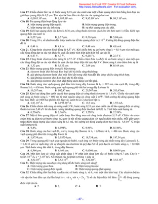 - 47 -
Câu 17. Chiếu chùm bức xạ có bước sóng 0,18 m vào catôt của một tế bào quang điện làm bằng kim loại có
giới hạn quang điện là 0,3 m. Tìm vận tốc ban đầu các đại của các quang electron.
A. 0,0985.105
m/s. B. 0,985.105
m/s. C. 9,85.105
m/s. D. 98,5.105
m/s.
Câu 18. Pin quang điện hoạt động dựa vào
A. hiện tượng quang điện ngoài. B. hiện tượng quang điện trong.
C. hiện tượng tán sắc ánh sáng . D. sự phát quang của các chất.
Câu 19. Giới hạn quang điện của kẻm là 0,36 m, công thoát electron của kẻm lớn hơn natri 1,4 lần. Giới hạn
quang điện của natri là
A. 0,257 m. B. 2,57 m. C. 0,504 m. D. 5,04 m.
Câu 20. Trong 10 s, số electron đến được anôt của tế bào quang điện là 3.1016
. Cường độ dòng quang điện lúc
đó là
A. 0,48 A. B. 4,8 A. C. 0,48 mA. D. 4,8 mA.
Câu 21. Công thoát electron khỏi đồng là 4,57 eV. Khi chiếu bức xạ có bước sóng  = 0,14 m vào một quả
cầu bằng đồng đặt xa các vật khác thì quả cầu được tích điện đến điện thế cực đại là
A. 0,43 V. B. 4,3 V. C. 0,215 V. D. 2,15 V.
Câu 22. Công thoát electron khỏi đồng là 4,57 eV. Chiếu chùm bức xạ điện từ có bước sóng  vào một quả
cầu bằng đồng đặt xa các vật khác thì quả cầu đạt được điện thế cực đại 3 V. Bước sóng  của chùm bức xạ là
A. 1,32 m. B. 0,132 m. C. 2,64 m. D. 0,164 m.
Câu 23. Hiện tượng quang điện trong là hiện tượng
A. electron thoát khỏi bề mặt kim loại khi bị chiếu sáng thích hợp.
B. giải phóng electron thoát khỏi mối liên kết trong chất bán dẫn khi được chiếu sáng thích hợp.
C. giải phóng electron khỏi kim loại khi bị đốt nóng.
D. giải phóng electron khỏi một chất bằng cách dùng ion bắn phá.
Câu 24. Bước sóng của vạch quang phổ đầu tiên trong dãy Laiman là 0 = 122 nm, của vạch H trong dãy
Banme là  = 656 nm. Bước sóng của vạch quang phổ thứ hai trong dãy Laiman là
A. 10,287 nm. B. 102,87 nm. C. 20,567 nm. D. 205,67nm.
Câu 25. Kim loại dùng làm catôt của tế bào quang điện có công thoát electron là 1,8 eV. Chiếu vào catôt một
ánh sáng có bước sóng  = 600 nm từ một nguồn sáng có công suất 2 mW. Tính cường độ dòng quang điện
bảo hoà. Biết cứ 1000 hạt phôtôn tới đập vào catôt thì có 2 electron bật ra.
A. 1,93.10-6
A. B. 0,193.10-6
A. C. 19,3 mA. D. 1,93 mA.
Câu 26. Chiếu chùm ánh sáng có công suất 3 W, bước sóng 0,35 m vào catôt của tế bào quang điện có công
thoát electron 2,48 eV thì đo được cường độ dòng quang điện bảo hoà là 0,02 A. Tính hiệu suất lượng tử.
A. 0,2366%. B. 2,366%. C. 3,258%. D. 2,538%.
Câu 27. Một tế bào quang điện có catôt được làm bằng asen có công thoát electron 5,15 eV. Chiếu vào catôt
chùm bức xạ điện từ có bước sóng 0,2 m và nối tế bào quang điện với nguồn điện một chiều. Mỗi giây catôt
nhận được năng lượng của chùm sáng là 0,3 mJ, thì cường độ dòng quang điện bảo hoà là 4,5.10-6
A. Hiệu
suất lượng tử là
A. 9,4%. B. 0,094%. C. 0,94%. D. 0,186%.
Câu 28. Bước sóng của hai vạch H và H trong dãy Banme là 1 = 656nm và 2 = 486 nm. Bước sóng của
vạch quang phổ đầu tiên trong dãy Pasen là
A. 1,8754 m. B. 0,18754 m. C. 18,754 m. D. 187,54 m.
Câu 29. Trong quang phổ vạch của nguyên tử hiđrô, vạch ứng với bước sóng dài nhất trong dãy Laiman là 1
= 0,1216 m và vạch ứng với sự chuyển của electron từ quỹ đạo M về quỹ đạo K có bước sóng 2 = 0,1026
m. Tính bước sóng dài nhất 3 trong dãy Banme.
A. 6,566 m. B. 65,66 m. C. 0,6566 m. D. 0,0656 m.
Câu 30. Một đèn laze có công suất phát sáng 1 W phát ánh sáng đơn sắc có bước sóng 0,7 m. Cho h =
6,625.10-34
Js, c = 3.108
m/s. Số phôtôn của nó phát ra trong 1 giây là
A. 3,52.1019
. B. 3,52.1020
. C. 3,52.1018
. D. 3,52.1016
.
Câu 31. Hiện tượng nào sau được ứng dụng để đo bước sóng ánh sáng?
A. Hiện tượng giao thoa. B. Hiện tượng tán sắc.
C. Hiện tượng quang điện ngoài. D. Hiện tượng quang-phát quang.
Câu 32. Chiếu đồng thời hai bức xạ đơn sắc có bước sóng 1 và 2 vào một tấm kim loại. Các electron bật ra
với vận tốc ban đầu cực đại lần lượt là v
1
và v
2
với v
1
= 2v
2
. Tỉ số các hiệu điện thế hãm
2h
1h
U
U
để dòng quang
điện triệt tiêu là
A. 2. B. 3. C. 4. D. 5.
Generated by Foxit PDF Creator © Foxit Software
http://www.foxitsoftware.com For evaluation only.
 