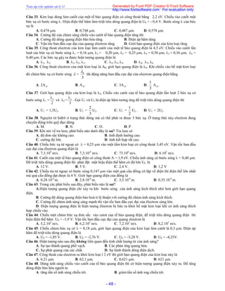 Toàn tập trắc nghiệm vật lý 12
- 48 -
Câu 33. Kim loại dùng làm catốt của một tế bào quang điện có công thoát bằng 2,2 eV. Chiếu vào catốt một
bức xạ có bước sóng . Hiệu điện thế hãm làm triệt tiêu dòng quang điện là Uh = - 0,4 V. Bước sóng  của bức
xạ là
A. 0,478 m. B. 0,748 m. C. 0,487 m. D. 0,578 m.
Câu 34. Cường độ của chùm sáng chiếu vào catôt tế bào quang điện tăng thì
A. Cường độ dòng quang điện bão hòa tăng. B. Điện áp hãm tăng.
C. Vận tốc ban đầu cực đại của quang electron tăng. D. Giới hạn quang điện của kim loại tăng.
Câu 35. Công thoát electron của kim loại làm catôt của một tế bào quang điện là 4,5 eV. Chiếu vào catôt lần
lượt các bức xạ có bước sóng 1 = 0,16 m, 2 = 0,20 m, 3 = 0,25 m, 4 = 0,30 m, 5 = 0,36 m, 6 =
0,40 m. Các bức xạ gây ra được hiện tượng quang điện là
A. 1, 2. B. 1, 2, 3. C. 2, 3, 4. D. 4, 5, 6.
Câu 36. Công thoát electron của một kim loại là A0, giới hạn quang điện là 0. Khi chiếu vào bề mặt kim loại
đó chùm bức xạ có bước sóng  = 0
3

thì động năng ban đầu cực đại của electron quang điện bằng
A. 2A 0 . B. A 0 . C. 3A 0 . D.
1
3
A 0 .
Câu 37. Giới hạn quang điện của kim loại là 0. Chiếu vào catôt của tế bào quang điện lần lượt 2 bức xạ có
bước sóng 1 =
2
0

và 2 =
3
0

. Gọi U1 và U2 là điện áp hãm tương ứng để triệt tiêu dòng quang điện thì
A. U1 = 1,5U2. B. U1 =
3
2
U2. C. U1 =
2
1
U2 . D. U1 = 2U2.
Câu 38. Nguyên tử hiđrô ở trạng thái dừng mà có thể phát ra được 3 bức xạ. Ở trạng thái này electron đang
chuyển động trên quỹ đạo dừng
A. M. B. N. C. O. D. P
Câu 39. Khi nói về tia laze, phát biểu nào dưới đây là sai? Tia laze có
A. độ đơn sắc không cao. B. tính định hướng cao.
C. cường độ lớn. D. tính kết hợp rất cao.
Câu 40. Chiếu bức xạ tử ngoại có  = 0,25 m vào một tấm kim loại có công thoát 3,45 eV. Vận tốc ban đầu
cực đại của êlectron quang điện là
A. 7,3.105
m/s. B. 7,3.10-6
m/s. C. 73.106
m/s. D. 6.105
m/s.
Câu 41. Catốt của một tế bào quang điện có công thoát A = 1,9 eV. Chiếu ánh sáng có bước sóng  = 0,40 m.
Để triệt tiêu dòng quang điện thì phải đặt một hiệu điện thế hãm có độ lớn Uh là
A. 12 V. B. 5 V. C. 2,4 V. D. 1,2 V
Câu 42. Chiếu tia tử ngoại có bước sóng 0,147 m vào một quả cầu đồng cô lập về điện thì điện thế lớn nhất
mà quả cầu đồng đạt được là 4 V. Giới hạn quang điện của đồng là
A. 0,28.10-6
m. B. 2,8.10-6
m. C. 3,5.10-6
m. D. 0,35.10-6
m.
Câu 43. Trong các phát biểu sau đây, phát biểu nào là sai?
A.Hiện tượng quang điện chỉ xảy ra khi bước sóng của ánh sáng kích thích nhỏ hơn giới hạn quang
điện.
B. Cường độ dòng quang điện bảo hoà tỉ lệ thuận với cường độ chùm ánh sáng kích thích.
C. Cường độ chùm ánh sáng càng mạnh thì vận tốc ban đầu cực đại của êlectron càng lớn.
D. Hiện tượng quang điện là hiện tượng êlectron bị bức ra khỏi bề mặt kim loại khi có ánh sáng thích
hợp chiếu vào.
Câu 44. Chiếu một chùm bức xạ đơn sắc vào catot của tế bào quang điện, để triệt tiêu dòng quang điện thì
hiệu điện thế hãm Uh = -1,9 V. Vận tốc ban đầu cực đại của quang electron là
A. 5,2.105
m/s. B. 6,2.105
m/s. C. 7,2.105
m/s. D. 8,2.105
m/s.
Câu 45. Chiếu chùm bức xạ có  = 0,18 m, giới hạn quang điện của kim loại làm catôt là 0,3 m. Điện áp
hãm để triệt tiêu dòng quang điện là
A. Uh = -1,85 V. B. Uh = -2,76 V. C. Uh = -3,20 V. D. Uh = -4,25V.
Câu 46. Hiện tượng nào sau đây không liên quan đến tính chất lượng tử của ánh sáng?
A. Sự tạo thành quang phổ vạch. B. Các phản ứng quang hóa.
C. Sự phát quang của các chất. D. Sự hình thành dòng điện dịch.
Câu 47. Công thoát của electron ra khỏi kim loại l 2 eV thì giới hạn quang điện của kim loại này là
A. 6,21 m. B. 62,1 m. C. 0,621 m. D. 621 m.
Câu 48. Dùng ánh sáng chiếu vào catốt của tế bào quang điện thì có hiện tượng quang điện xảy ra. Để tăng
dòng điện bảo hòa người ta
A. tăng tần số ánh sáng chiếu tới. B. giảm tần số ánh sng chiếu tới.
Generated by Foxit PDF Creator © Foxit Software
http://www.foxitsoftware.com For evaluation only.
 