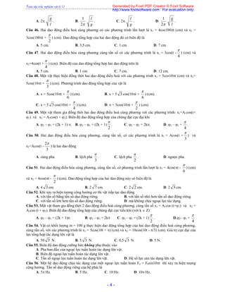Toàn tập trắc nghiệm vật lý 12
- 4 -
A. 2.
l
g
. B.
2
1
g
l
. C. 2.
g
l
. D.
2
1
l
g
.
Câu 46. Hai dao động điều hoà cùng phương có các phương trình lần lượt là x1 = 4cos100t (cm) và x2 =
3cos(100t +
2

) (cm). Dao động tổng hợp của hai dao động đó có biên độ là
A. 5 cm. B. 3,5 cm. C. 1 cm. D. 7 cm.
Câu 47. Hai dao động điều hòa cùng phương cùng tần số có các phương trình là x1 = 3cos(t -
4

) (cm) và
x2=4cos(t +
4

) (cm). Biên độ của dao động tổng hợp hai dao động trên là
A. 5 cm. B. 1 cm. C. 7 cm. D. 12 cm.
Câu 48. Một vật thực hiện đồng thời hai dao động điều hoà với các phương trình x1 = 5cos10t (cm) và x2=
5cos(10t +
3

) (cm). Phương trình dao động tổng hợp của vật là
A. x = 5cos(10t +
6

) (cm). B. x = 5 3 cos(10t +
6

) (cm).
C. x = 5 3 cos(10t +
4

) (cm). D. x = 5cos(10t +
2

) (cm).
Câu 49. Một vật tham gia đồng thời hai dao động điều hoà cùng phương với các phương trình: x1=A1cos(t+
1) và x2 = A2cos(t + 2). Biên độ dao động tổng hợp của chúng đạt cực đại khi
A. 2 – 1 = (2k + 1) . B. 2 – 1 = (2k + 1)
2

. C. 2 – 1 = 2k. D. 2 – 1 =
4

.
Câu 50. Hai dao động điều hòa cùng phương, cùng tần số, có các phương trình là x1 = Acos(t +
3

) và
x2=Acos(t -
3
2
) là hai dao động
A. cùng pha. B. lệch pha
3

. C. lệch pha
2

. D. ngược pha.
Câu 51. Hai dao động điều hòa cùng phương, cùng tần số, có phương trình lần lượt là x1 = 4cos(t -
6

) (cm)
và x2 = 4cos(t -
2

) (cm). Dao động tổng hợp của hai dao động này có biên độ là
A. 4 3 cm. B. 2 7 cm. C. 2 2 cm. D. 2 3 cm.
Câu 52. Khi xảy ra hiện tượng cộng hưởng cơ thì vật tiếp tục dao động
A. với tần số bằng tần số dao động riêng. B. với tần số nhỏ hơn tần số dao động riêng.
C. với tần số lớn hơn tần số dao động riêng. D. mà không chịu ngoại lực tác dụng.
Câu 53. Một vật tham gia đồng thời 2 dao động điều hoà cùng phương, cùng tần số x1 = A1cos (t+1) và x2 =
A2cos (t + 2). Biên độ dao động tổng hợp của chúng đạt cực tiểu khi (với k  Z)
A. 2 – 1 = (2k + 1). B. 2 – 1 = 2k C. 2 – 1 = (2k + 1)
2

. D.2– 1 =
4

Câu 54. Vật có khối lượng m = 100 g thực hiện dao động tổng hợp của hai dao động điều hoà cùng phương,
cùng tần số, với các phương trình là x1 = 5cos(10t + ) (cm) và x2 = 10cos(10t - /3) (cm). Giá trị cực đại của
lực tổng hợp tác dụng lên vật là
A. 50 3 N. B. 5 3 N. C. 0,5 3 N. D. 5 N.
Câu 55. Biên độ dao động cưỡng bức không phụ thuộc vào
A. Pha ban đầu của ngoại lực tuần hoàn tác dụng lên vật.
B. Biên độ ngoại lực tuần hoàn tác dụng lên vật.
C. Tần số ngoại lực tuần hoàn tác dụng lên vật. D. Hệ số lực cản tác dụng lên vật.
Câu 56. Một hệ dao động chịu tác dụng của một ngoại lực tuần hoàn Fn = F0sin10t thì xảy ra hiện tượng
cộng hưởng. Tần số dao động riêng của hệ phải là
A. 5 Hz. B. 5 Hz. C. 10 Hz. D. 10 Hz.
Generated by Foxit PDF Creator © Foxit Software
http://www.foxitsoftware.com For evaluation only.
 