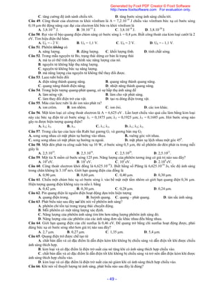 - 49 -
C. tăng cường độ ánh sánh chiếu tới. D. tăng bước sóng ánh sáng chiếu tới.
Câu 49. Công thoát của electron ra khỏi vônfram là A = 7,2.10-19
J chiếu vào vônfram bức xạ có bước sóng
0,18 m thì động năng cực đại của electron khi bức ra khỏi vônfram là
A. 3,8.10-19
J. B. 38.10-19
J. C. 3,8.10-18
J. D. 3,8.10-20
J.
Câu 50. Rọi vào tế bào quang điện chùm sáng có bước sóng  = 0,4 m. Biết công thoát của kim loại catôt là 2
eV. Tìm hiệu điện thế hãm.
A. Uh = - 2 V. B. Uh = 1,1 V. C. Uh = 2 V. D. Uh = - 1,1 V.
Câu 51. Phôtôn không có
A. năng lượng. B. động lượng. C. khối lượng tĩnh. D. tính chất sóng.
Câu 52. Trong mẫu nguyên tử Bo, trạng thái dừng cơ bản là trạng thái
A. mà ta có thể tính được chính xác năng lượng của nó.
B. nguyên tử không hấp thụ năng lượng.
C. nguyên tử không bức xạ năng lượng.
D. mà năng lượng của nguyên tử không thể thay đổi được.
Câu 53. Laze rubi biến đổi
A. điện năng thành quang năng. B. quang năng thành quang năng.
C. quang năng thành điện năng. D. nhiệt năng thành quang năng.
Câu 54. Trong hiện tượng quang-phát quang, có sự hấp thụ ánh sáng để
A. làm nóng vật. B. làm cho vật phát sáng.
C. làm thay đổi điện trở của vật. D. tạo ra dòng điện trong vật.
Câu 55. Màu của laze rubi là do ion nào phát ra?
A. ion crôm. B. ion nhôm. C. ion ôxi. D. các ion khác.
Câu 56. Một kim loại có công thoát electron là A = 6,625 eV . Lần lượt chiếu vào quả cầu làm bằng kim loại
này các bức xạ điện từ có bước sóng: 1 = 0,1875 m; 2 = 0,1925 m; 3 = 0,1685 m. Hỏi bước sóng nào
gây ra được hiện tượng quang điện?
A. 2; 3. B. 3. C. 1; 3. D. 1; 2; 3.
Câu 57. Trong cấu tạo của laze rắn Rubi hai gương G1 và gương bán mạ G2
A. song song nhau có mặt phản xạ hướng vào nhau. B. vuông góc với nhau.
C. song song nhau có mặt phản xạ hướng ra ngoài. D. mặt phản xạ lệch nhau một góc 450
.
Câu 58. Một đèn phát ra công suất bức xạ 10 W, ở bước sóng 0,5 m, thì số phôtôn do đèn phát ra trong mỗi
giây là
A. 2,5.1019
. B. 2,5.1018
. C. 2,5.1020
. D. 2,5.1021
.
Câu 59. Một tia X mềm có bước sóng 125 pm. Năng lượng của phôtôn tương ứng có giá trị nào sau đây?
A. 104
eV. B. 103
eV. C. 102
eV. D. 2.104
eV.
Câu 60. Công thoát electron khỏi đồng là 6,625.10-19
J. Biết hằng số Plăng là 6,625.10-34
Js, tốc độ ánh sáng
trong chân không là 3.108
m/s. Giới hạn quang điện của đồng là
A. 0,90 m. B. 0,60 m. C. 0,40 m. D. 0,30 m.
Câu 61. Chiếu một chùm bức xạ có bước sóng  vào bề mặt một tấm nhôm có giới hạn quang điện 0,36 m.
Hiện tượng quang điện không xảy ra nếu  bằng
A. 0,42 m. B. 0,30 m. C. 0,28 m. D. 0,24 m.
Câu 62. Pin quang điện là nguồn điện hoạt động dựa trên hiện tượng
A. quang điện trong. B. huỳnh quang. C. quang – phát quang. D. tán sắc ánh sáng.
Câu 63. Phát biểu nào sau đây sai khi nói về phôtôn ánh sáng?
A. phôtôn chỉ tồn tại trong trạng thái chuyển động.
B. Mỗi phôtôn có một năng lượng xác định.
C. Năng lượng của phôtôn ánh sáng tím lớn hơn năng lượng phôtôn ánh sáng đỏ.
D. Năng lượng của các phôtôn của các ánh sáng đơn sắc khác nhau đều bằng nhau.
Câu 64. Giới hạn quang điện của chì sunfua là 0,46 eV. Để quang trở bằng chì sunfua hoạt động được, phải
dùng bức xạ có bước sóng nhỏ hơn giá trị nào sau đây?
A. 2,7 m. B. 0,27 m. C. 1,35 m. D. 5,4 m.
Câu 65. Quang điện trở được chế tạo từ
A. chất bán dẫn và có đặc điểm là dẫn điện kém khi không bị chiếu sáng và dẫn điện tốt khi được chiếu
ánh sáng thích hợp.
B. kim loại và có đặc điểm là điện trở suất của nó tăng khi có ánh sáng thích hợp chiếu vào.
C. chất bán dẫn và có đặc điểm là dẫn điện tốt khi không bị chiếu sáng và trở nên dẫn điện kém khi được
ánh sáng thích hợp chiếu vào.
D. kim loại và có đặc điểm là điện trở suất của nó giảm khi có ánh sáng thích hợp chiếu vào.
Câu 66. Khi nói về thuyết lượng tử ánh sáng, phát biểu nào sau đây là đúng?
Generated by Foxit PDF Creator © Foxit Software
http://www.foxitsoftware.com For evaluation only.
 