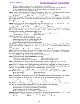 Toàn tập trắc nghiệm vật lý 12
- 50 -
A. Năng lượng phôtôn càng nhỏ khi cường độ chùm ánh sáng càng nhỏ.
B. Phôtôn có thể chuyển động hay đứng yên tùy thuộc vào nguồn sáng chuyển động hay đứng yên.
C. Năng lượng của phôtôn càng lớn khi tần số của ánh sáng ứng với phôtôn đó càng nhỏ.
D. Ánh sáng được tạo bởi các hạt gọi là phôtôn.
Câu 67. Nguyên tử hiđtô ở trạng thái cơ bản có mức năng lượng bằng -13,6 eV. Để chuyển lên trạng thái dừng
có mức năng lượng -3,4 eV thì nguyên tử hiđrô phải hấp thụ một phôtôn có năng lượng
A. 10,2 eV. B. -10,2 eV. C. 17 eV. D. 4 eV.
Câu 68. Một đám nguyên tử hiđrô đang ở trạng thái kích thích mà êlectron chuyển động trên quỹ đạo dừng N.
Khi êlectron chuyển về các quỹ đạo dừng bên trong thì quang phổ vạch phát xạ của đám nguyên tử đó có bao
nhiêu vạch?
A. 3. B. 1. C. 6. D. 4.
Câu 69. Trong chân không, bức xạ đơn sắc vàng có bước sóng là 0,589 m. Lấy h = 6,625.10-34
Js; c = 3.108
m/s và e = 1,6.10-19
C. Năng lượng của phôtôn ứng với bức xạ này có giá trị là
A. 2,11 eV. B. 4,22 eV. C. 0,42 eV. D. 0,21 eV.
Câu 70. Công thoát electron của một kim loại là 7,64.10-19
J. Chiếu lần lượt vào bề mặt tấm kim loại này các
bức xạ có bước sóng là 1 = 0,18 m, 2 = 0,21 m và 3 = 0,35 m. Lấy h = 6,625.10-34
Js, c = 3.108
m/s. Bức
xạ nào gây được hiện tượng quang điện đối với kim loại đó?
A. Hai bức xạ (1 và 2). B. Không có bức xạ nào trong ba bức xạ trên.
C. Cả ba bức xạ (1, 2 và 3). D. Chỉ có bức xạ 1.
Câu 71. Pin quang điện là nguồn điện, trong đó
A. hóa năng được biến đổi trực tiếp thành điện năng.
B. quang năng được biến đổi trực tiếp thành điện năng.
C. cơ năng được biến đổi trực tiếp thành điện năng.
D. nhiệt năng được biến đổi trực tiếp thành điện năng.
Câu 72. Đối với nguyên tử hiđrô, khi êlectron chuyển từ quỹ đạo M về quỹ đạo K thì nguyên tử phát ra phôtôn
có bước sóng 0,1026 µm. Lấy h = 6,625.10-34
Js, e = 1,6.10-19
C và c = 3.108
m/s. Năng lượng của phôtôn này
bằng
A. 1,21 eV. B. 11,2 eV. C. 12,1 eV. D. 121 eV.
Câu 73. Chiếu đồng thời hai bức xạ có bước sóng 0,452 µm và 0,243 µm vào catôt của một tế bào quang điện.
Kim loại làm catôt có giới hạn quang điện là 0,5 µm. Lấy h = 6,625. 10-34
Js, c = 3.108
m/s và me = 9,1.10-31
kg. Vận tốc ban đầu cực đại của các êlectron quang điện bằng
A. 2,29.104
m/s. B. 9,24.103
m/s. C. 9,61.105
m/s. D. 1,34.106
m/s.
Câu 74. Dùng thuyết lượng tử ánh sáng không giải thích được
A. hiện tượng quang – phát quang. B. hiện tượng giao thoa ánh sáng.
C. nguyên tắc hoạt động của pin quang điện. D. hiện tượng quang điện ngoài.
Câu 75.Gọi năng lượng của phôtôn ánh sáng đỏ, ánh sáng lục và ánh sáng tím lần lượt là Đ, L và T thì
A. T > L > eĐ. B. T > Đ > eL. C. Đ > L > eT. D. L > T > Đ.
Câu 76. Đối với nguyên tử hiđrô, các mức năng lượng ứng với các quỹ đạo dừng K, M có giá trị lần lượt là: -
13,6 eV; -1,51 eV. Cho biết h = 6,625.10-34
Js; c = 3.108
m/s và e = 1,6.10-19
C. Khi êlectron chuyển từ quỹ đạo
dừng M về quỹ đạo dừng K, thì nguyên tử hiđrô có thể phát ra bức xạ có bước sóng
A. 102,7 m. B. 102,7 mm. C. 102,7 nm. D. 102,7 pm.
Câu 77. Khi chiếu vào một chất lỏng ánh sáng màu chàm thì ánh sáng huỳnh quang phát ra không thể là
A. ánh sáng màu tím. B. ánh sáng màuvàng.
C. ánh sáng màu đỏ. D. ánh sáng màu lục.
Câu 78. Trong quang phổ vạch của nguyên tử hiđrô, bước sóng dài nhất của vạch quang phổ trong dãy Lai-
man và trong dãy Ban-me lần lượt là 1 và 2. Bước sóng dài thứ hai thuộc dãy Lai-man có giá trị là
A. 1 2
1 22( )
 
  
. B. 1 2
1 2
 
  
. C. 1 2
1 2
 
  
. D. 1 2
2 1
 
  
.
Câu 79. Trong một thí nghiệm, hiện tượng quang điện xảy ra khi chiếu chùm sáng đơn sắc tới bề mặt tấm kim
loại. Nếu giữ nguyên bước sóng ánh sáng kích thích mà tăng cường độ của chùm sáng thì
A. số lectron bật ra khỏi tấm kim loại trong một giây tăng lên.
B. động năng ban đầu cực đại của êlectron quang điện tăng lên.
C. giới hạn quang điện của kim loại bị giảm xuống.
D. vận tốc ban đầu cực đại của các êlectron quang điện tăng lên.
Câu 80. Một nguồn phát ra ánh sáng có bước sóng 662,5 nm với công suất phát sáng là 1,5.10-4
W. Lấy
h=6,625.10-34
Js; c = 3.108
m/s. Số phôtôn được nguồn phát ra trong một giây là
A. 5.1014
. B. 6.1014
. C. 4.1014
. D. 3.1014
.
Generated by Foxit PDF Creator © Foxit Software
http://www.foxitsoftware.com For evaluation only.
 