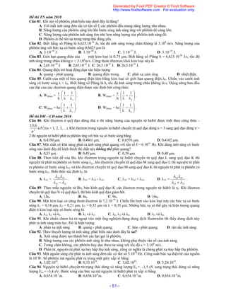 - 51 -
Đề thi TN năm 2010
Câu 81. Khi nói về phôtôn, phát biểu nào dưới đây là đúng?
A. Với mỗi ánh sáng đơn sắc có tần số f, các phôtôn đều mang năng lượng như nhau.
B. Năng lượng của phôtôn càng lớn khi bước sóng ánh sáng ứng với phôtôn đó càng lớn.
C. Năng lượng của phôtôn ánh sáng tím nhỏ hơn năng lượng của phôtôn ánh sáng đỏ.
D. Phôtôn có thể tồn tại trong trạng thái đứng yên.
Câu 82. Biết hằng số Plăng là 6,625.10-34
Js, tốc độ ánh sáng trong chân không là 3.108
m/s. Năng lượng của
phôtôn ứng với bức xạ có bước sóng 0,6625 µm là
A. 3.10-18
J. B. 3.10-20
J. C. 3.10-17
J. D. 3.10-19
J.
Câu 83. Giới hạn quang điện của một kim loại là 0,75 μm. Biết hằng số Plăng h = 6,625.10-34
J.s, tốc độ
ánh sáng trong chân không c = 3.108
m/s. Công thoát êlectron khỏi kim loại này là
A. 2,65.10-19
J. B. 2,65.10-32
J. C. 26,5.10-32
J. D. 26,5.10-19
J.
Câu 84. Quang điện trở hoạt động dựa vào hiện tượng
A. quang - phát quang. B. quang điện trong. C. phát xạ cảm ứng. D. nhiệt điện.
Câu 85. Catốt của một tế bào quang điện làm bằng kim loại có giới hạn quang điện λ0. Chiếu vào catốt ánh
sáng có bước sóng λ < λ0. Biết hằng số Plăng là h, tốc độ ánh sáng trong chân không là c. Động năng ban đầu
cực đại của các electron quang điện được xác định bởi công thức:
A. Wđmax =
h
c








 0
11
. B. Wđmax =
h
c








 0
11
.
C. Wđmax = hc 







 0
11
. D. Wđmax = hc 







 0
11
.
Đề thi ĐH – CĐ năm 2010
Câu 86. Khi êlectron ở quỹ đạo dừng thứ n thì năng lượng của nguyên tử hiđrô được tính theo công thức -
2
6,13
n
(eV) (n = 1, 2, 3,…). Khi êlectron trong nguyên tử hiđrô chuyển từ quỹ đạo dừng n = 3 sang quỹ đạo dừng n =
2 thì nguyên tử hiđrô phát ra phôtôn ứng với bức xạ có bước sóng bằng
A. 0,4350 μm. B. 0,4861 μm. C. 0,6576 μm. D. 0,4102 μm.
Câu 87. Một chất có khả năng phát ra ánh sáng phát quang với tần số f = 6.1014
Hz. Khi dùng ánh sáng có bước
sóng nào dưới đây để kích thích thì chất này không thể phát quang?
A. 0,55 μm. B. 0,45 μm. C. 0,38 μm. D. 0,40 μm.
Câu 88. Theo tiên đề của Bo, khi êlectron trong nguyên tử hiđrô chuyển từ quỹ đạo L sang quỹ đạo K thì
nguyên tử phát ra phôtôn có bước sóng λ21, khi êlectron chuyển từ quỹ đạo M sang quỹ đạo L thì nguyên tử phát
ra phôtôn có bước sóng λ32 và khi êlectron chuyển từ quỹ đạo M sang quỹ đạo K thì nguyên tử phát ra phôtôn có
bước sóng λ31. Biểu thức xác định λ31 là
A. 31 =
3121
2132



. B. 31 = 32 - 21. C. 31 = 32 + 21. D. 31 =
3121
2132



.
Câu 89. Theo mẫu nguyên tử Bo, bán kính quỹ đạo K của êlectron trong nguyên tử hiđrô là r0. Khi êlectron
chuyển từ quỹđạo N về quỹ đạo L thì bán kính quỹ đạo giảm bớt
A. 12r0. B. 4r0. C. 9r0. D. 16r0.
Câu 90. Một kim loại có công thoát êlectron là 7,2.10-19
J. Chiếu lần lượt vào kim loại này các bức xạ có bước
sóng λ1 = 0,18 μm, λ2 = 0,21 μm, λ3 = 0,32 μm và λ = 0,35 μm. Những bức xạ có thể gây ra hiện tượng quang
điện ở kim loại này có bước sóng là
A. λ1, λ2 và λ3. B. λ1 và λ2. C. λ2, λ3 và λ4. D. λ3 và λ4.
Câu 91. Khi chiếu chùm tia tử ngoại vào một ống nghiệm đựng dung dịch fluorexêin thì thấy dung dịch này
phát ra ánh sáng màu lục. Đó là hiện tượng
A. phản xạ ánh sáng. B. quang - phát quang. C. hóa - phát quang. D. tán sắc ánh sáng.
Câu 92. Theo thuyết lượng tử ánh sáng, phát biểu nào dưới đây là sai?
A. Ánh sáng được tạo thành bởi các hạt gọi là phôtôn.
B. Năng lượng của các phôtôn ánh sáng là như nhau, không phụ thuộc tần số của ánh sáng.
C. Trong chân không, các phôtôn bay dọc theo tia sáng với tốc độ c = 3.108
m/s.
D. Phân tử, nguyên tử phát xạ hay hấp thụ ánh sáng, cũng có nghĩa là chúng phát xạ hay hấp thụ phôtôn.
Câu 93. Một nguồn sáng chỉ phát ra ánh sáng đơn sắc có tần số 5.1014
Hz. Công suất bức xạ điện từ của nguồn
là 10 W. Số phôtôn mà nguồn phát ra trong một giây xấp xỉ bằng
A. 3,02.1019
. B. 0,33.1019
. C. 3,02.1020
. D. 3,24.1019
.
Câu 94. Nguyên tử hiđrô chuyển từ trạng thái dừng có năng lượng En = -1,5 eV sang trạng thái dừng có năng
lượng Em = -3,4 eV. Bước sóng của bức xạ mà nguyên tử hiđrô phát ra xấp xỉ bằng
A. 0,654.10-7
m. B. 0,654.10-6
m. C. 0,654.10-5
m. D. 0,654.10-4
m.
Generated by Foxit PDF Creator © Foxit Software
http://www.foxitsoftware.com For evaluation only.
 