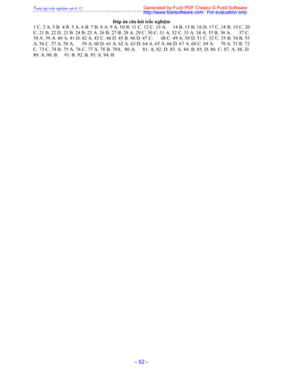 Toàn tập trắc nghiệm vật lý 12
- 52 -
Đáp án câu hỏi trắc nghiệm
1 C. 2 A. 3 B. 4 B. 5 A. 6 B. 7 B. 8 A. 9 A. 10 B. 11 C. 12 C. 13 A. 14 B. 15 B. 16 D. 17 C. 18 B. 19 C. 20
C. 21 B. 22 D. 23 B. 24 B. 25 A. 26 B. 27 B. 28 A. 29 C. 30 C. 31 A. 32 C. 33 A. 34 A. 35 B. 36 A. 37 C.
38 A. 39 A. 40 A. 41 D. 42 A. 43 C. 44 D. 45 B. 46 D. 47 C. 48 C. 49 A. 50 D. 51 C. 52 C. 53 B. 54 B. 55
A. 56 C. 57 A. 58 A. 59 A. 60 D. 61 A. 62 A. 63 D. 64 A. 65 A. 66 D. 67 A. 68 C. 69 A. 70 A. 71 B. 72
C. 73 C. 74 B. 75 A. 76 C. 77 A. 78 B. 79A . 80 A. 81. A. 82. D. 83. A. 84. B. 85. D. 86. C. 87. A. 88. D.
89. A. 90. B. 91. B. 92. B. 93. A. 94. B.
Generated by Foxit PDF Creator © Foxit Software
http://www.foxitsoftware.com For evaluation only.
 