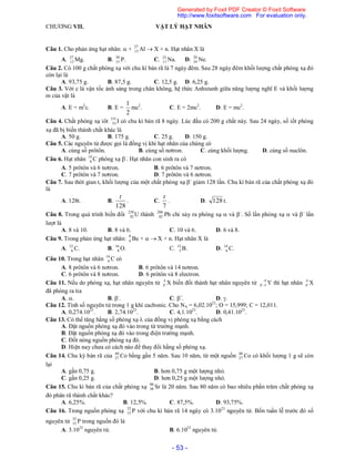 - 53 -
CHƯƠNG VII. VẬT LÝ HẠT NHÂN
Câu 1. Cho phản ứng hạt nhân:  + 27
13 Al  X + n. Hạt nhân X là
A. 27
13 Mg. B. 30
15 P. C. 23
11 Na. D. 20
10 Ne.
Câu 2. Có 100 g chất phóng xạ với chu kì bán rã là 7 ngày đêm. Sau 28 ngày đêm khối lượng chất phóng xạ đó
còn lại là
A. 93,75 g. B. 87,5 g. C. 12,5 g. D. 6,25 g.
Câu 3. Với c là vận tốc ánh sáng trong chân không, hệ thức Anhxtanh giữa năng lượng nghĩ E và khối lượng
m của vật là
A. E = m2
c. B. E =
2
1
mc2
. C. E = 2mc2
. D. E = mc2
.
Câu 4. Chất phóng xạ iôt 131
53 I có chu kì bán rã 8 ngày. Lúc đầu có 200 g chất này. Sau 24 ngày, số iốt phóng
xạ đã bị biến thành chất khác là
A. 50 g. B. 175 g. C. 25 g. D. 150 g.
Câu 5. Các nguyên tử được gọi là đồng vị khi hạt nhân của chúng có
A. cùng số prôtôn. B. cùng số nơtron. C. cùng khối lượng. D. cùng số nuclôn.
Câu 6. Hạt nhân 14
6 C phóng xạ -
. Hạt nhân con sinh ra có
A. 5 prôtôn và 6 nơtron. B. 6 prôtôn và 7 nơtron.
C. 7 prôtôn và 7 nơtron. D. 7 prôtôn và 6 nơtron.
Câu 7. Sau thời gian t, khối lượng của một chất phóng xạ -
giảm 128 lần. Chu kì bán rã của chất phóng xạ đó
là
A. 128t. B.
128
t
. C.
7
t
. D. 128 t.
Câu 8. Trong quá trình biến đổi 238
92 U thành 206
82 Pb chỉ xảy ra phóng xạ  và -
. Số lần phóng xạ  và -
lần
lượt là
A. 8 và 10. B. 8 và 6. C. 10 và 6. D. 6 và 8.
Câu 9. Trong phản ứng hạt nhân: 9
4 Be +   X + n. Hạt nhân X là
A. 12
6 C. B. 16
8 O. C. 12
5 B. D. 14
6 C.
Câu 10. Trong hạt nhân 14
6 C có
A. 8 prôtôn và 6 nơtron. B. 6 prôtôn và 14 nơtron.
C. 6 prôtôn và 8 nơtron. D. 6 prôtôn và 8 electron.
Câu 11. Nếu do phóng xạ, hạt nhân nguyên tử A
Z X biến đổi thành hạt nhân nguyên tử A
Z 1 Y thì hạt nhân A
Z X
đã phóng ra tia
A. . B. -
. C. +
. D. .
Câu 12. Tính số nguyên tử trong 1 g khí cacbonic. Cho NA = 6,02.1023
; O = 15,999; C = 12,011.
A. 0,274.1023
. B. 2,74.1023
. C. 4,1.1023
. D. 0,41.1023
.
Câu 13. Có thể tăng hằng số phóng xạ  của đồng vị phóng xạ bằng cách
A. Đặt nguồn phóng xạ đó vào trong từ trường mạnh.
B. Đặt nguồn phóng xạ đó vào trong điện trường mạnh.
C. Đốt nóng nguồn phóng xạ đó.
D. Hiện nay chưa có cách nào để thay đổi hằng số phóng xạ.
Câu 14. Chu kỳ bán rã của 60
27 Co bằng gần 5 năm. Sau 10 năm, từ một nguồn 60
27 Co có khối lượng 1 g sẽ còn
lại
A. gần 0,75 g. B. hơn 0,75 g một lượng nhỏ.
C. gần 0,25 g. D. hơn 0,25 g một lượng nhỏ.
Câu 15. Chu kì bán rã của chất phóng xạ 90
38 Sr là 20 năm. Sau 80 năm có bao nhiêu phần trăm chất phóng xạ
đó phân rã thành chất khác?
A. 6,25%. B. 12,5%. C. 87,5%. D. 93,75%.
Câu 16. Trong nguồn phóng xạ 32
15 P với chu kì bán rã 14 ngày có 3.1023
nguyên tử. Bốn tuần lễ trước đó số
nguyên tử 32
15 P trong nguồn đó là
A. 3.1023
nguyên tử. B. 6.1023
nguyên tử.
Generated by Foxit PDF Creator © Foxit Software
http://www.foxitsoftware.com For evaluation only.
 