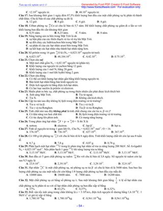 Toàn tập trắc nghiệm vật lý 12
- 54 -
C. 12.1023
nguyên tử. D. 48.1023
nguyên tử.
Câu 17. Sau khoảng thời gian 1 ngày đêm 87,5% khối lượng ban đầu của một chất phóng xạ bị phân rã thành
chất khác. Chu kì bán rã của chất phóng xạ đó là
A. 12 giờ. B. 8 giờ. C. 6 giờ. D. 4 giờ.
Câu 18. Côban phóng xạ 60
27 Co có chu kì bán rã 5,7 năm. Để khối lượng chất phóng xạ giãm đi e lần so với
khối lượng ban đầu thì cần khoảng thời gian
A. 8,55 năm. B. 8,23 năm. C. 9 năm. D. 8 năm.
Câu 19. Năng lượng sản ra bên trong Mặt Trời là do
A. sự bắn phá của các thiên thạch và tia vũ trụ lên Mặt Trời.
B. sự đốt cháy các hiđrôcacbon bên trong Mặt Trời.
C. sự phân rã của các hạt nhân urani bên trong Mặt Trời.
D. sự kết hợp các hạt nhân nhẹ thành hạt nhân nặng hơn.
Câu 20. Số prôtôn trong 16 gam 16
8 O là (NA = 6,023.1023
nguyên tử/mol)
A. 6,023.1023
. B. 48,184.1023
. C. 8,42.1023
. D. 0.75.1023
.
Câu 21. Chọn câu sai
A. Một mol chất gồm NA = 6,02.1023
nguyên tử (phân tử).
B. Khối lượng của nguyên tử cacbon bằng 12 gam.
C. Khối lượng của 1 mol N2 bằng 28 gam.
D. Khối lượng của 1 mol khí hyđrô bằng 2 gam.
Câu 22. Chọn câu đúng.
A. Có thể coi khối lượng hạt nhân gần bằng khối lượng nguyên tử.
B. Bán kính hạt nhân bằng bán kính nguyên tử.
C. Điện tích nguyên tử bằng điện tích hạt nhân.
D. Có hai loại nuclôn là prôtôn và electron.
Câu 23. Muốn phát ra bức xạ, chất phóng xạ trong thiên nhiên cần phải được kích thích bởi
A. Ánh sáng Mặt Trời. B. Tia tử ngoại.
C. Tia X. D. Không cần kích thích.
Câu 24. Cặp tia nào sau đây không bị lệch trong điện trường và từ trường?
A. Tia  và tia . B. Tia  và tia .
C. Tia  và tia Rơnghen. D. Tia  và tia Rơnghen.
Câu 25. Tính chất nào sau đây không phải là tính chất chung của các tia ,  và ?
A. Có khả năng ion hoá chất khí. B. Bị lệch trong điện trường và từ trường.
C. Có tác dụng lên phim ảnh. D. Có mang năng lượng.
Câu 26. Trong phản ứng hạt nhân 19
9 F + p  16
8 O + X thì X là
A. nơtron. B. electron. C. hạt +
. D. hạt .
Câu 27. Tính số nguyên tử trong 1 gam khí O2. Cho NA = 6,022.1023
mol-1
; O = 16.
A. 376.1020
. B. 736.1030
. C. 637.1020
. D. 367.1030
.
Câu 28. Có 100 g iôt phóng xạ 131
53 I với chu kì bán rã là 8 ngày đêm. Tính khối lượng chất iôt còn lại sau 8 tuần
lễ.
A. 8,7 g. B. 7,8 g. C. 0,87 g. D. 0,78 g.
Câu 29. Phân hạch một hạt nhân 235
U trong lò phản ứng hạt nhân sẽ tỏa ra năng lượng 200 MeV. Số Avôgađrô
NA = 6,023.1023
mol-1
. Nếu phân hạch 1 gam 235
U thì năng lượng tỏa ra bằng
A. 5,13.1023
MeV. B. 5,13.1020
MeV. C. 5,13.1026
MeV. D. 5,13.1025
MeV.
Câu 30. Ban đầu có 5 gam chất phóng xạ radon 222
86 Rn với chu kì bán rã 3,8 ngày. Số nguyên tử radon còn lại
sau 9,5 ngày là
A. 23,9.1021
. B. 2,39.1021
. C. 3,29.1021
. D. 32,9.1021
.
Câu 31. Hạt nhân C14
6 là một chất phóng xạ, nó phóng xạ ra tia -
có chu kì bán rã là 5600 năm. Sau bao lâu
lượng chất phóng xạ của một mẫu chỉ còn bằng 1/8 lượng chất phóng xạ ban đầu của mẫu đó.
A. 16800 năm. B. 18600 năm. C. 7800 năm. D. 16200 năm.
Câu 32. Một chất phóng xạ có hằng số phóng xạ . Sau một khoảng thời gian bằng

1
tỉ lệ số hạt nhân của
chất phóng xạ bị phân rã so với số hạt nhân chất phóng xạ ban đầu xấp xĩ bằng
A. 37%. B. 63,2%. C. 0,37%. D. 6,32%.
Câu 33. Biết vận tốc ánh sáng trong chân không là c = 3.108
m/s, điện tích nguyên tố dương bằng 1,6.10-19
C. 1
MeV/c2
có giá trị xấp xĩ bằng
A. 1,780.10-30
kg. B. 1,780.1030
kg. C. 0,561.10-30
kg. D. 0,561.1030
kg.
Generated by Foxit PDF Creator © Foxit Software
http://www.foxitsoftware.com For evaluation only.
 
