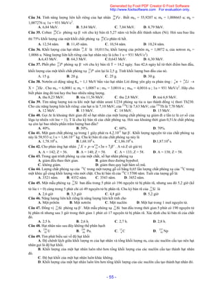 - 55 -
Câu 34. Tính năng lượng liên kết riêng của hạt nhân Fe56
26 . Biết mFe = 55,9207 u; mn = 1,008665 u; mp =
1,007276 u; 1u = 931 MeV/c2
.
A. 6,84 MeV. B. 5,84 MeV. C. 7,84 MeV. D. 8,79 MeV.
Câu 35. Coban Co60
27 phóng xạ -
với chu kỳ bán rã 5,27 năm và biến đổi thành niken (Ni). Hỏi sau bao lâu
thì 75% khối lượng của một khối chất phóng xạ Co60
27 phân rã hết.
A. 12,54 năm. B. 11,45 năm. C. 10,54 năm. D. 10,24 năm.
Câu 36. Khối lượng của hạt nhân X10
5 là 10,0113u; khối lượng của prôtôn mp = 1,0072 u, của nơtron mn =
1,0086 u. Năng lượng liên kết riêng của hạt nhân này là (cho 1 u = 931 MeV/c2
)
A.6,43 MeV. B. 64,3 MeV. C.0,643 MeV. D. 6,30 MeV.
Câu 37. Phốt pho P32
15 phóng xạ -
với chu kỳ bán rã T = 14,2 ngày. Sau 42,6 ngày kể từ thời điểm ban đầu,
khối lượng của một khối chất phóng xạ P32
15 còn lại là 2,5 g. Tính khối lượng ban đầu của nó.
A. 15 g. B. 20 g. C. 25 g. D. 30 g.
Câu 38. Nơtrôn có động năng Kn = 1,1 MeV bắn vào hạt nhân Liti đứng yên gây ra phản ứng : n1
0 + Li6
3 
X + He4
2 . Cho mLi = 6,0081 u; mn = 1,0087 u ; mX = 3,0016 u ; mHe = 4,0016 u ; 1u = 931 MeV/c2
. Hãy cho
biết phản ứng đó toả hay thu bao nhiêu năng lượng.
A. thu 8,23 MeV. B. tỏa 11,56 MeV. C. thu 2,8 MeV. D. toả 6,8 MeV.
Câu 39. Tìm năng lượng toả ra khi một hạt nhân urani U234 phóng xạ tia  tạo thành đồng vị thori Th230.
Cho các năng lượng liên kết riêng: của hạt  là 7,10 MeV; của 234
U là 7,63 MeV; của 230
Th là 7,70 MeV.
A. 12 MeV. B. 13 MeV. C. 14 MeV. D. 15 MeV.
Câu 40. Gọi t là khoảng thời gian để số hạt nhân của một lượng chất phóng xạ giảm đi e lần (e là cơ số của
lôga tự nhiên với lne = 1), T là chu kỳ bán rã của chất phóng xạ. Hỏi sau khoảng thời gian 0,51t chất phóng
xạ còn lại bao nhiêu phần trăm lượng ban đầu?
A. 40%. B. 50%. C. 60%. D. 70%.
Câu 41. Một gam chất phóng xạ trong 1 giây phát ra 4,2.1013
hạt -
. Khối lượng nguyên tử của chất phóng xạ
này là 58,933 u; l u = 1,66.10-27
kg. Chu kì bán rã của chất phóng xạ này là
A. 1,78.108
s. B.1,68.108
s. C.1,86.108
s. D.1,87.108
s.
Câu 42. Cho phản ứng hạt nhân 
 73138
52 npXA
Z . A và Z có giá trị
A. A = 142; Z = 56. B. A = 140; Z = 58. C. A = 133; Z = 58. D. A = 138; Z = 58.
Câu 43. Trong quá trình phóng xạ của một chất, số hạt nhân phóng xạ
A. giảm đều theo thời gian. B. giảm theo đường hypebol.
C. không giảm. D. giảm theo quy luật hàm số mũ.
Câu 44. Lượng chất phóng xạ của 14
C trong một tượng gỗ cổ bằng 0,65 lần lượng chất phóng xạ của 14
C trong
một khúc gỗ cùng khối lượng vừa mới chặt. Chu kì bán rã của 14
C l 5700 năm. Tuổi của tượng gỗ là:
A. 3521 năm. B. 4352 năm. C. 3543 năm. D. 3452 năm.
Câu 45. Một mẫu phóng xạ Si31
14 ban đầu trong 5 phút có 196 nguyên tử bị phân rã, nhưng sau đó 5,2 giờ (kể
từ lúc t = 0) cùng trong 5 phút chỉ có 49 nguyên tử bị phân rã. Chu kỳ bán rã của Si31
14 là
A. 2,6 giờ B. 3,3 giờ C. 4,8 giờ D. 5,2 giờ
Câu 46. Năng lượng liên kết riêng là năng lượng liên kết tính cho
A. Một prôtôn B. Một nơtrôn C. Một nuclôn D. Một hạt trong 1 mol nguyên tử.
Câu 47. Đồng vị Si
 phóng xạ –
. Một mẫu phóng xạ Si
 ban đầu trong thời gian 5 phút có 190 nguyên tử
bị phân rã nhưng sau 3 giờ trong thời gian 1 phút có 17 nguyên tử bị phân rã. Xác định chu kì bán rã của chất
đó.
A. 2,5 h. B. 2,6 h. C. 2,7 h. D. 2,8 h.
Câu 48. Hạt nhân nào sau đây không thể phân hạch
A. 239
92 U B. 239
94 Pu. C. 12
6 C D. 237
93 Np
Câu 49. Tìm phát biểu sai về độ hụt khối
A. Độ chênh lệch giữa khối lượng m của hạt nhân và tổng khối lượng mo của các nuclôn cấu tạo nên hạt
nhân gọi là độ hụt khối.
B. Khối lượng của một hạt nhân luôn nhỏ hơn tổng khối lượng của các nuclôn cấu tạo thành hạt nhân
đó.
C. Độ hụt khối của một hạt nhân luôn khác không.
D. Khối lượng của một hạt nhân luôn lớn hơn tổng khối lượng của các nuclôn cấu tạo thành hạt nhân đó.
Generated by Foxit PDF Creator © Foxit Software
http://www.foxitsoftware.com For evaluation only.
 