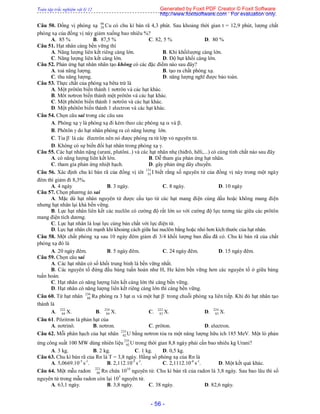 Toàn tập trắc nghiệm vật lý 12
- 56 -
Câu 50. Đồng vị phóng xạ 66
29 Cu có chu kì bán rã 4,3 phút. Sau khoảng thời gian t = 12,9 phút, lượng chất
phóng xạ của đồng vị này giảm xuống bao nhiêu %?
A. 85 % B. 87,5 % C. 82, 5 % D. 80 %
Câu 51. Hạt nhân càng bền vững thì
A. Năng lượng liên kết riêng càng lớn. B. Khi khốilượng càng lớn.
C. Năng lượng liên kết càng lớn. D. Độ hụt khối càng lớn.
Câu 52. Phản ứng hạt nhân nhân tạo không có các đặc điểm nào sau đây?
A. toả năng lượng. B. tạo ra chất phóng xạ.
C. thu năng lượng. D. năng lượng nghĩ được bảo toàn.
Câu 53. Thực chất của phóng xạ bêta trừ là
A. Một prôtôn biến thành 1 nơtrôn và các hạt khác.
B. Môt nơtron biến thành một prôtôn và các hạt khác.
C. Một phôtôn biến thành 1 nơtrôn và các hạt khác.
D. Một phôtôn biến thành 1 electron và các hạt khác.
Câu 54. Chọn câu sai trong các câu sau
A. Phóng xạ  là phóng xạ đi kèm theo các phóng xạ  và .
B. Phôtôn  do hạt nhân phóng ra có năng lượng lớn.
C. Tia -
là các êlectrôn nên nó được phóng ra từ lớp vỏ nguyên tử.
D. Không có sự biến đổi hạt nhân trong phóng xạ .
Câu 55. Các hạt nhân nặng (urani, plutôni..) và các hạt nhân nhẹ (hiđrô, hêli,...) có cùng tính chất nào sau đây
A. có năng lượng liên kết lớn. B. Dễ tham gia phản ứng hạt nhân.
C. tham gia phản ứng nhiệt hạch. D. gây phản ứng dây chuyền.
Câu 56. Xác định chu kì bán rã của đồng vị iôt 131
53 I biết rằng số nguyên tử của đồng vị này trong một ngày
đêm thì giảm đi 8,3%.
A. 4 ngày B. 3 ngày. C. 8 ngày. D. 10 ngày
Câu 57. Chọn phương án sai
A. Mặc dù hạt nhân nguyên tử được cấu tạo từ các hạt mang điện cùng dấu hoặc không mang điện
nhưng hạt nhân lại khá bền vững.
B. Lực hạt nhân liên kết các nuclôn có cường độ rất lớn so với cường độ lực tương tác giữa các prôtôn
mang điện tích dương.
C. Lực hạt nhân là loại lực cùng bản chất với lực điện từ.
D. Lực hạt nhân chỉ mạnh khi khoảng cách giữa hai nuclôn bằng hoặc nhỏ hơn kích thước của hạt nhân.
Câu 58. Một chất phóng xạ sau 10 ngày đêm giảm đi 3/4 khối lượng ban đầu đã có. Chu kì bán rã của chất
phóng xạ đó là
A. 20 ngày đêm. B. 5 ngày đêm. C. 24 ngày đêm. D. 15 ngày đêm.
Câu 59. Chọn câu sai
A. Các hạt nhân có số khối trung bình là bền vững nhất.
B. Các nguyên tố đứng đầu bảng tuần hoàn như H, He kém bền vững hơn các nguyên tố ở giữa bảng
tuần hoàn.
C. Hạt nhân có năng lượng liên kết càng lớn thì càng bền vững.
D. Hạt nhân có năng lượng liên kết riêng càng lớn thì càng bền vững.
Câu 60. Từ hạt nhân 236
88 Ra phóng ra 3 hạt  và một hạt -
trong chuỗi phóng xạ liên tiếp. Khi đó hạt nhân tạo
thành là
A. 222
84 X. B. 224
84 X. C. 222
83 X. D. 224
83 X.
Câu 61. Pôzitron là phản hạt của
A. nơtrinô. B. nơtron. C. prôton. D. electron.
Câu 62. Mỗi phân hạch của hạt nhân 235
92 U bằng nơtron tỏa ra một năng lượng hữu ích 185 MeV. Một lò phản
ứng công suất 100 MW dùng nhiên liệu 235
92 U trong thời gian 8,8 ngày phải cần bao nhiêu kg Urani?
A. 3 kg. B. 2 kg. C. 1 kg. D. 0,5 kg.
Câu 63. Chu kì bán rã của Rn là T = 3,8 ngày. Hằng số phóng xạ của Rn là
A. 5,0669.10-5
s-1
. B. 2,112.10-5
s-1
. C. 2,1112.10-6
s-1
. D. Một kết quả khác.
Câu 64. Một mẫu radon 222
86 Rn chứa 1010
nguyên tử. Chu kì bán rã của radon là 3,8 ngày. Sau bao lâu thì số
nguyên tử trong mẫu radon còn lại 105
nguyên tử.
A. 63,1 ngày. B. 3,8 ngày. C. 38 ngày. D. 82,6 ngày.
Generated by Foxit PDF Creator © Foxit Software
http://www.foxitsoftware.com For evaluation only.
 
