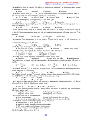 - 57 -
Câu 65. Đồng vị phóng xạ của silic 27
14 Si phân rã trở thành đồng vị của nhôm 27
13 Al. Trong phân rã này hạt nào
đã bay khỏi hạt nhân silic?
A. nơtron. B. prôtôn. C. electron. D. pôzitron.
Câu 66. Phản ứng hạt nhân 1
1 H + 7
3 Li  2 4
2 He toả năng lượng 17,3 MeV. Xác định năng lượng toả ra khi có 1
gam hêli được tạo ra nhờ các phản ứng này. Cho NA = 6,023.1023
mol-1
.
A. 13,02.1026
MeV. B. 13,02.1023
MeV. C. 13,02.1020
MeV. D. 13,02.1019
MeV.
Câu 67. Xác định hạt phóng xạ trong phân rã 60
27 Co biến thành 60
28 Ni.
A. hạt -
. B. hạt +
. C. hạt . D. hạt prôtôn.
Câu 68. Ban đầu có 1 gam chất phóng xạ. Sau một ngày chỉ còn lại 9,3.10-10
gam chất phóng xạ đó. Chu kỳ
bán rã của chất phóng xạ là
A. 24 phút. B. 32 phút. C. 48 phút. D. 63 phút.
Câu 69. Tính tuổi của một tượng gổ cổ biết rằng lượng chất phóng xạ 14
6 C phóng xạ -
hiện nay của tượng gổ
ấy bằng 0,77 lần lượng chất phóng xạ của một khúc gổ cùng khối lượng mới chặt. Biết chu kì bán rã của 14
6 C là
5600 năm.
A. 2112 năm. B. 1056 năm. C. 1500 năm. D. 2500 năm.
Câu 70. Côban 60
27 Co là chất phóng xạ với chu kì bán rã
3
16
năm. Nếu lúc đầu có 1 kg chất phóng xạ này thì
sau 16 năm khối lượng 60
27 Co bị phân rã là
A. 875 g. B. 125 g. C. 500 g. D. 250 g.
Câu 71. Đại lượng đặc trưng cho mức bền vững của hạt nhân là
A. năng lượng liên kết riêng. B. số prôtôn C. số nuclôn. D. năng lượng liên kết.
Câu 72. Hạt nhân 30
15 P phóng xạ +
. Hạt nhân con được sinh ra từ hạt nhân này có
A. 15 prôtôn và 15 nơtron. B. 14 prôtôn và 16 nơtron.
C. 16 prôtôn và 14 nơtron. D. 17 prôtôn và 13 nơtron.
Câu 73. Đại lượng nào sau đây không bảo toàn trong các phản ứng hạt nhân?
A. số nuclôn. B. điện tích. C. năng lượng toàn phần D. khối lượng nghỉ.
Câu 74. Độ phóng xạ của một khối chất phóng xạ giảm n lần sau thời gian t. Chu kì bán rã của chất phóng xạ
này bằng
A. T =
2ln
ln n
.t. B. T = (ln n – ln 2).t. C. T =
nln
2ln
.t. D. T = (ln n + ln 2).t.
Câu 75. Chất phóng xạ 24
11 Na có chu kì bán rã 15 giờ. So với khối lượng Na ban đầu, khối lượng chất này bị
phân rã trong vòng 5h đầu tiên bằng
A. 70,7%. B. 29,3%. C. 79,4%. D. 20,6%
Câu 76. Phân hạch một hạt nhân 235
U trong lò phản ứng hạt nhân sẽ tỏa ra năng lượng 200 MeV. Số Avôgađrô
NA = 6,023.1023
mol-1
. Nếu phân hạch 1 gam 235
U thì năng lượng tỏa ra bằng
A. 5,13.1023
MeV. B. 5,13.1020
MeV.
C. 5,13.1026
MeV. D. 5,13.10-23
MeV.
Câu 77. Gọi N0 là số hạt nhân ban đầu của chất phóng xạ. N là số hạt nhân còn lại tại thời điểm t,  là hằng số
phóng xạ, T là chu kì bán rã. Biểu thức nào sau đây đúng?
A. N = N0et
. B. N = N02 T
t

. C. N = N0e-
. D. N = N02-t
.
Câu 78. Trong phản ứng hạt nhân phân hạch, những phần tử nào sau đây có động năng góp năng lượng lớn
nhất khi xảy ra phản ứng?
A. Động năng của các nơtron. B. Động năng của các prôton .
C. Động năng của các mãnh. D. Động năng của các electron.
Câu 79. Năng lượng liên kết của một hạt nhân
A. có thể dương hoặc âm. B. càng lớn thì hạt nhân càng bền vững.
C. càng nhỏ thì hạt nhân càng bền vững. D. có thể bằng 0 với các hạt nhân đặc biệt.
Câu 80. Chu kì bán rã của một chất phóng xạ là khoảng thời gian để
A. quá trình phóng xạ lặp lại như lúc đầu.
B. một nửa số nguyên tử chất ấy biến đổi thành chất khác.
C. khối lượng ban đầu của chất ấy giảm đi một phần tư.
D. hằng số phóng xạ của chất ấy giảm đi còn một nửa.
Câu 81. Trong hạt nhân nguyên tử 210
84 Po có
Generated by Foxit PDF Creator © Foxit Software
http://www.foxitsoftware.com For evaluation only.
 