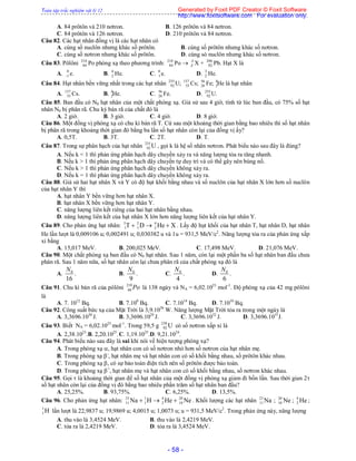 Toàn tập trắc nghiệm vật lý 12
- 58 -
A. 84 prôtôn và 210 nơtron. B. 126 prôtôn và 84 nơtron.
C. 84 prôtôn và 126 nơtron. D. 210 prôtôn và 84 nơtron.
Câu 82. Các hạt nhân đồng vị là các hạt nhân có
A. cùng số nuclôn nhưng khác số prôtôn. B. cùng số prôtôn nhưng khác số nơtron.
C. cùng số nơtron nhưng khác số prôtôn. D. cùng só nuclôn nhưng khác số nơtron.
Câu 83. Pôlôni 210
84 Po phóng xạ theo phương trình: 210
84 Po  A
Z X + 206
82 Pb. Hạt X là
A. 0
1 e. B. 4
2 He. C. 0
1 e. D. 3
2 He.
Câu 84. Hạt nhân bền vững nhất trong các hạt nhân 235
92 U; 137
55 Cs; 56
26 Fe; 4
2He là hạt nhân
A. 137
55 Cs. B. 4
2He. C. 56
26 Fe. D. 235
92 U.
Câu 85. Ban đầu có N0 hạt nhân của một chất phóng xạ. Giả sử sau 4 giờ, tính từ lúc ban đầu, có 75% số hạt
nhân N0 bị phân rã. Chu kỳ bán rã của chất đó là
A. 2 giờ. B. 3 giờ. C. 4 giờ. D. 8 giờ.
Câu 86. Một đồng vị phóng xạ có chu kì bán rã T. Cứ sau một khoảng thời gian bằng bao nhiêu thì số hạt nhân
bị phân rã trong khoảng thời gian đó bằng ba lần số hạt nhân còn lại của đồng vị ấy?
A. 0,5T. B. 3T. C. 2T. D. T.
Câu 87. Trong sự phân hạch của hạt nhân 235
92 U , gọi k là hệ số nhân nơtron. Phát biểu nào sau đây là đúng?
A. Nếu k < 1 thì phản ứng phân hạch dây chuyền xảy ra và năng lượng tỏa ra tăng nhanh.
B. Nếu k > 1 thì phản ứng phân hạch dây chuyền tự duy trì và có thể gây nên bùng nổ.
C. Nếu k > 1 thì phản ứng phân hạch dây chuyền không xảy ra.
D. Nếu k = 1 thì phản ứng phân hạch dây chuyền không xảy ra.
Câu 88. Giả sử hai hạt nhân X và Y có độ hụt khối bằng nhau và số nuclôn của hạt nhân X lớn hơn số nuclôn
của hạt nhân Y thì
A. hạt nhân Y bền vững hơn hạt nhân X.
B. hạt nhân X bền vững hơn hạt nhân Y.
C. năng lượng liên kết riêng của hai hạt nhân bằng nhau.
D. năng lượng liên kết của hạt nhân X lớn hơn năng lượng liên kết của hạt nhân Y.
Câu 89. Cho phản ứng hạt nhân: 3 2 4
1 1 2T D He X   . Lấy độ hụt khối của hạt nhân T, hạt nhân D, hạt nhân
He lần lượt là 0,009106 u; 0,002491 u; 0,030382 u và 1u = 931,5 MeV/c2
. Năng lượng tỏa ra của phản ứng xấp
xỉ bằng
A. 15,017 MeV. B. 200,025 MeV. C. 17,498 MeV. D. 21,076 MeV.
Câu 90. Một chất phóng xạ ban đầu có N0 hạt nhân. Sau 1 năm, còn lại một phần ba số hạt nhân ban đầu chưa
phân rã. Sau 1 năm nữa, số hạt nhân còn lại chưa phân rã của chất phóng xạ đó là
A. 0
16
N
. B. 0
9
N
. C. 0
4
N
. D. 0
6
N
.
Câu 91. Chu kì bán rã của pôlôni 210
84 Po là 138 ngày và NA = 6,02.1023
mol-1
. Độ phóng xạ của 42 mg pôlôni
là
A. 7. 1012
Bq. B. 7.109
Bq. C. 7.1014
Bq. D. 7.1010
Bq.
Câu 92. Công suất bức xạ của Mặt Trời là 3,9.1026
W. Năng lượng Mặt Trời tỏa ra trong một ngày là
A. 3,3696.1030
J. B. 3,3696.1029
J. C. 3,3696.1032
J. D. 3,3696.1031
J.
Câu 93. Biết NA = 6,02.1023
mol-1
. Trong 59,5 g 238
92 U có số nơtron xấp xỉ là
A. 2,38.1023
.B. 2,20.1025
.C. 1,19.1025
.D. 9,21.1024
.
Câu 94. Phát biểu nào sau đây là sai khi nói về hiện tượng phóng xạ?
A. Trong phóng xạ , hạt nhân con có số nơtron nhỏ hơn số nơtron của hạt nhân mẹ.
B. Trong phóng xạ -
, hạt nhân mẹ và hạt nhân con có số khối bằng nhau, số prôtôn khác nhau.
C. Trong phóng xạ , có sự bảo toàn điện tích nên số prôtôn được bảo toàn.
D. Trong phóng xạ +
, hạt nhân mẹ và hạt nhân con có số khối bằng nhau, số nơtron khác nhau.
Câu 95. Gọi  là khoảng thời gian để số hạt nhân của một đồng vị phóng xạ giảm đi bốn lần. Sau thời gian 2
số hạt nhân còn lại của đồng vị đó bằng bao nhiêu phần trăm số hạt nhân ban đầu?
A. 25,25%. B. 93,75%. C. 6,25%. D. 13,5%.
Câu 96. Cho phản ứng hạt nhân: 23 1 4 20
11 1 2 10Na H He Ne   . Khối lượng các hạt nhân 23
11 Na ; 20
10 Ne ; 4
2 He ;
1
1 H lần lượt là 22,9837 u; 19,9869 u; 4,0015 u; 1,0073 u; u = 931,5 MeV/c2
. Trong phản ứng này, năng lượng
A. thu vào là 3,4524 MeV. B. thu vào là 2,4219 MeV.
C. tỏa ra là 2,4219 MeV. D. tỏa ra là 3,4524 MeV.
Generated by Foxit PDF Creator © Foxit Software
http://www.foxitsoftware.com For evaluation only.
 