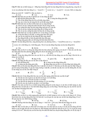 - 5 -
Câu 57. Một vật có khối lượng m = 200g thực hiện đồng thời hai dao động điều hoà cùng phương, cùng tần số
và có các phương trình dao động là x1 = 6cos(15t +
3

) (cm) và x2 = A2cos(15t + ) (cm). Biết cơ năng dao
động của vật là W = 0,06075 J. Hãy xác định A2.
A. 4 cm. B. 1 cm. C. 6 cm. D. 3 cm.
Câu 58. Phát biểu nào sau đây là sai khi nói về dao động tắt dần?
A. Biên độ dao động giảm dần. B. Cơ năng dao động giảm dần.
C. Tần số dao động càng lớn thì sự tắt dần càng chậm.
D. Lực cản và lực ma sát càng lớn thì sự tắt dần càng nhanh.
Câu 59. Điều kiện nào sau đây là điều kiện của sự cộng hưởng?
A. Chu kì của lực cưỡng bức phải lớn hơn chu kì riêng của hệ.
B. Lực cưỡng bức phải lớn hơn hoặc bằng một giá trị F0 nào đó.
C. Tần số của lực cưỡng bức phải bằng tần số riêng của hệ.
D. Tần số của lực cưỡng bức phải lớn hơn tần số riêng của hệ.
Câu 60. Nhận định nào sau đây là sai khi nói về dao động cơ tắt dần?
A. Trong dao động cơ tắt dần, cơ năng giảm theo thời gian.
B. Lực ma sát càng lớn thì dao động tắt dần càng nhanh.
C. Dao động tắt dần có biên độ giảm dần theo thời gian.
D. Động năng giảm dần còn thế năng thì biến thiên điều hòa.
Câu 61. Hai dao động điều hòa, cùng phương theo các phương trình x1 = 3cos(20t) (cm) và x2 = 4cos(20t +
2

) (cm); với x tính bằng cm, t tính bằng giây. Tần số của dao động tổng hợp của hai dao động đó là
A. 5 Hz. B. 20 Hz C. 10 Hz. D. 20 Hz.
Câu 62. Một con lắc lò xo đang dao động điều hòa theo phương nằm ngang với chu kì T. Nếu cho con lắc này
dao động điều hòa theo phương thẳng đứng thì chu kì dao động của nó lúc này là
A. 4T. B. 2T. C. 0,5T. D. T.
Câu 63. Trong dao động điều hòa của con lắc lò xo, nếu biên độ dao động của con lắc tăng 4 lần thì thì cơ
năng của con lắc sẽ
A. tăng 2 lần. B. tăng 16 lần. C. giảm 2 lần. D. giảm 16 lần.
Câu 64. Dao động tắt dần của con lắc đơn có đặc điểm là
A. biên độ không đổi. B. cơ năng của dao động không đổi.
C. cơ năng của dao động giảm dần. D. động năng của con lắc ở vị trí cân bằng luôn không đổi.
Câu 65. Một con lắc đơn dao động điều hòa ở mặt đất với chu kì T. Nếu đưa con lắc đơn này lên Mặt Trăng có
gia tốc trọng trường bằng 1/6 gia tốc trọng trường ở mặt đất, coi độ dài của dây treo con lắc không đổi, thì chu
kì dao động của con lắc trên Mặt Trăng là
A. 6T. B. 6 T. C.
6
T
. D.
2

.
Câu 66. Khi nói về dao động điều hòa của con lắc nằm ngang, phát biểu nào sau đây là sai?
A. Tốc độ của vật có giá trị cực đại khi nó đi qua vị trí cân bằng.
B. Gia tốc của vật có độ lớn cực đại ở vị trí biên.
C. Lực đàn hồi tác dụng lên vật luôn hướng về vị trí cân bằng.
D. Gia tốc của vật có giá trị cực đại ở vị trí cân bằng.
Câu 67. Cho một con lắc lò xo có khối lượng không đáng kể có độ cứng k và vật nhỏ có khối lượng m, dao
động điều hòa với biên độ A. Vào thời điểm động năng của con lắc bằng 3 lần thế năng của vật, độ lớn vận tốc
của vật được tính bằng biểu thức
A. v = A
m
k
4
. B. v = A
m
k
8
. C. v = A
m
k
2
. D. v = A
m
k
4
3
.
Câu 68. Một con lắc lò xo nằm ngang gồm một hòn bi có khối lượng m và lò xo nhẹ có độ cứng k=45 (N/m).
Kích thích cho vật dao động điều hòa với biên độ 2 cm thì gia tốc cực đại của vật khi dao động bằng 18 m/s2
.
Bỏ qua mọi lực cản. Khối lượng m bằng
A. 75 g. B. 0,45 kg. C. 50 g. D. 0,25 kg.
Câu 69. Phương trình dao động của vật có dạng x = 4sin2
(5t + /4) (cm). Biên độ dao động của vật là
A. 4 cm. B. 2 cm. C. 4 2 cm. D. 2 2 cm.
Câu 70. Một con lắc đơn có chiều dài 0,3m được treo vào trần một toa xe lửa. Con lắc bị kích động mỗi khi
bánh xe của toa gặp chổ nối của các đoạn ray. Biết khoảng cách giữa hai mối nối ray là 12,5 m và gia tốc trọng
trường là 9,8 m/s2
. Biên độ của con lắc đơn này lớn nhất khi đoàn tàu chuyển động thẳng đều với tốc độ xấp xĩ
Generated by Foxit PDF Creator © Foxit Software
http://www.foxitsoftware.com For evaluation only.
 