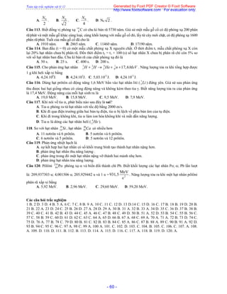 Toàn tập trắc nghiệm vật lý 12
- 60 -
A.
2
0N
. B.
2
0N
. C.
4
0N
. D. N0 2 .
Câu 113. Biết đồng vị phóng xạ 14
6 C có chu kì bán rã 5730 năm. Giả sử một mẫu gỗ cổ có độ phóng xạ 200 phân
rã/phút và một mẫu gỗ khác cùng loại, cùng khối lượng với mẫu gỗ cổ đó, lấy từ cây mới chặt, có độ phóng xạ 1600
phân rã/phút. Tuổi của mẫu gỗ cổ đã cho là
A. 1910 năm. B. 2865 năm. C. 11460 năm. D. 17190 năm.
Câu 114. Ban đầu (t = 0) có một mẫu chất phóng xạ X nguyên chất. Ở thời điểm t1 mẫu chất phóng xạ X còn
lại 20% hạt nhân chưa bị phân rã. Đến thời điểm t2 = t1 + 100 (s) số hạt nhân X chưa bị phân rã chỉ còn 5% so
với số hạt nhân ban đầu. Chu kì bán rã của chất phóng xạ đó là
A. 50 s. B. 25 s. C. 400 s. D. 200 s.
Câu 115. Cho phản ứng hạt nhân 3 2 4 1
1 1 2 0 17,6H H He n MeV    . Năng lượng tỏa ra khi tổng hợp được
1 g khí heli xấp xỉ bằng
A. 4,24.108
J. B. 4,24.105
J. C. 5,03.1011
J. D. 4,24.1011
J.
Câu 116. Dùng hạt prôtôn có động năng 1,6 MeV bắn vào hạt nhân liti ( 7
3 Li ) đứng yên. Giả sử sau phản ứng
thu được hai hạt giống nhau có cùng động năng và không kèm theo tia . Biết năng lượng tỏa ra của phản ứng
là 17,4 MeV. Động năng của mỗi hạt sinh ra là
A. 19,0 MeV. B. 15,8 MeV. C. 9,5 MeV. D. 7,9 MeV.
Câu 117. Khi nói về tia , phát biểu nào sau đây là sai?
A. Tia  phóng ra từ hạt nhân với tốc độ bằng 2000 m/s.
B. Khi đi qua điện trường giữa hai bản tụ điện, tia  bị lệch về phía bản âm của tụ điện.
C. Khi đi trong không khí, tia  làm ion hóa không khí và mất dần năng lượng.
D. Tia  là dòng các hạt nhân heli ( 4
2 He ).
118. So với hạt nhân 29
14 Si , hạt nhân 40
20 Ca có nhiều hơn
A. 11 nơtrôn và 6 prôtôn. B. 5 nơtrôn và 6 prôtôn.
C. 6 nơtrôn và 5 prôtôn. D. 5 nơtrôn và 12 prôtôn.
Câu 119. Phản ứng nhiệt hạch là
A. sự kết hợp hai hạt nhân có số khối trung bình tạo thành hạt nhân nặng hơn.
B. phản ứng hạt nhân thu năng lượng .
C. phản ứng trong đó một hạt nhân nặng vỡ thành hai mảnh nhẹ hơn.
D. phản ứng hạt nhân tỏa năng lượng.
Câu 120. Pôlôni 210
84 Po phóng xạ  và biến đổi thành chì Pb. Biết khối lượng các hạt nhân Po; ; Pb lần lượt
là: 209,937303 u; 4,001506 u; 205,929442 u và 1 u = 2
MeV
931,5
c
. Năng lượng tỏa ra khi một hạt nhân pôlôni
phân rã xấp xỉ bằng
A. 5,92 MeV. B. 2,96 MeV. C. 29,60 MeV. D. 59,20 MeV.
Các câu hỏi trắc nghiệm
1 B. 2 D. 3 D. 4 B. 5 A. 6 C. 7 C. 8 B. 9 A. 10 C. 11 C. 12 D. 13 D.14 C. 15 D. 16 C. 17 B. 18 B. 19 D. 20 B.
21 B. 22 A. 23 D. 24 C. 25 B. 26 D. 27 A. 28 D. 29 A. 30 B. 31 A. 32 B. 33 A. 34 D. 35 C. 36 D. 37 B. 38 B.
39 C. 40 C. 41 B. 42 B. 43 D. 44 C. 45 A. 46 C. 47 B. 48 C. 49 D. 50 B. 51 A. 52 D. 53 B. 54 C. 55 B. 56 C.
57 C. 58 B. 59 C. 60 D. 61 D. 62 C. 63 C. 64 A. 65 D. 66 B. 67 A. 68 C. 69 A. 70 A. 71 A. 72 B. 73 D. 74 C.
75 D. 76 A. 77 B. 78 C. 79 D. 80 B. 81 C. 82 B. 83 B. 84 C. 85 A. 86 C. 87 B. 88 A. 89 C. 90 B. 91 A. 92 D.
93 B. 94 C. 95 C. 96 C. 97 A. 98 C. 99 A. 100 A. 101. C. 102. D. 103. C. 104. B. 105. C. 106. C. 107. A. 108.
A. 109. D. 110. D. 111. B. 112. B. 113. D. 114. A. 115. D. 116. C. 117. A. 118. B. 119. D. 120. A.
Generated by Foxit PDF Creator © Foxit Software
http://www.foxitsoftware.com For evaluation only.
 