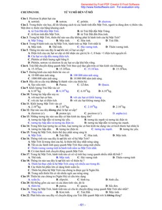 - 61 -
CHƯƠNGVIII. TỪ VI MÔ ĐẾN VĨ MÔ
Câu 1. Pôzitron là phản hạt của
A. nơtrinô. B. nơtron. C. prôtôn. D. electron.
Câu 2. Trong thiên văn học, để đo khoảng cách từ các hành tinh đến Mặt Trời, người ta dùng đơn vị thiên văn.
Một đơn vị thiên văn bằng khoảng cách
A. từ Trái Đất đến Mặt Trời. B. từ Trái Đất đến Mặt Trăng.
C. từ Kim tinh đến Mặt Trời. D. từ Trái Đất đến Hỏa tinh.
Câu 3. Trong hệ Mặt Trời, thiên thể nào sau đây không phải là hành tinh của hệ Mặt Trời?
A. Mặt Trăng. B. Mộc tinh. C. Hỏa tinh. D. Trái Đất.
Câu 4. Trong 8 hành tinh của hệ Mặt Trời, hành tinh xa Mặt Trời nhất là
A. Mộc tinh. B. Thổ tinh. C. Hải vương tinh. D. Thiên vương tinh.
Câu 5. Thông tin nào sau đây là sai khi nói về hạt sơ cấp?
A. Điện tích của các hạt sơ cấp có thể nhận các giá trị là -1, 0 hoặc +1 điện tích nguyên tố.
B. Các hạt sơ cấp đều mang điện tích.
C. Phôtôn có khối lượng nghĩ bằng 0.
D. Phôtôn, nơtron và electron là các hạt sơ cấp khá bền vững.
Câu 6. Trái Đất chuyển động quanh Mặt Trời theo quỹ đạo gần tròn có bán kính vào khoảng
A. 15.105
km. B. 15.106
km. C. 15.107
km. D. 15.108
km.
Câu 7. Đường kính của một thiên hà vào cở
A. 10 000 năm ánh sáng. B. 100 000 năm ánh sáng.
C. 1000 000 năm ánh sáng. D. 10 000 000 năm ánh sáng.
Câu 8. Hãy chỉ ra cấu trúc không là thành viên của thiên hà.
A. Sao siêu mới. B. Punxa. C. Lỗ đen. D. Quaza.
Câu 9. Khối lượng Trái Đất vào cở
A. 6.1023
kg. B. 6.1024
kg. C. 6.1025
kg. D. 6.1026
kg.
Câu 10. Tương tác hấp dẫn xảy ra:
A. với mọi hạt cơ bản. B. với các hạt có khối lượng.
C. với các hạt có điện tích. D. với các hạt không mang điện.
Câu 11. Khối lượng Mặt Trời vào cở
A. 2.1028
kg. B. 2.1029
kg. C. 2.1030
kg. D. 2.1031
kg.
Câu 12. Hạt nào sau dây khơng phải là hạt sơ cấp?
A. êlectron (e-
). B. proton (p). C. pozitron (e+
). D. anpha ().
Câu 13. Những tương tác nào sau đây có bán kính tác dụng lớn?
A. tương tác hấp dẫn và tương tác yếu. B. tương tác mạnh và tương tác điện từ.
C. tương tác hấp dẫn và tương tác điện từ. D. tương tác hấp dẫn và tương tác mạnh.
Câu 14. Trong bốn loại tương tác cơ bản, loại tương tác có bán kính tác dụng vào cở kích thước hạt nhân là
A. tương tác hấp dẫn. B. tương tác điện từ. C. tương tác mạnh. D. tương tác yếu.
Câu 15. Trong hệ Mặt Trời, thiên thể duy nhất nóng sáng là
A. Mặt Trời. B. Trái Đất. C. Hỏa tinh. D. Mộc tinh.
Câu 16. Thông tinh nào sau đây là sai khi nói về hệ Mặt Trời?
A. Mặt Trời là trung tâm của hệ, là thiên thể duy nhất nóng sáng.
B. Tất cả các hành tinh quay quanh Mặt Trời theo cùng một chiều.
C. Thiên vương vương tinh là hành tinh nằm xa Mặt Trời nhất.
D. Có tám hành tinh chuyển động quanh Mặt Trời.
Câu 17. Trong hệ Mặt Trời, hành tinh nào có số vệ tinh bay xung quanh nhiều nhất đã biết ?
A. Thổ tinh. B. Mộc tinh. C. Hải vương tinh D. Thiên vương tinh
Câu 18. Thông tin nào sau đây là sai khi nói về thiên hà ?
A. Thiên hà thực chất là hệ Mặt Trời cùng với nhiều sao trong đó.
B. Các thiên hà phần lớn có dạng hình xoắn ốc.
C. Thiên hà chứa hệ Mặt Trời của chúng ta được gọi là Ngân Hà.
D. Trong mỗi thiên Hà có rất nhiều ngôi sao nóng sáng.
Câu 19. Thiên hà của chúng ta (Ngân Hà) có cấu trúc dạng
A. xoắn ốc. B. elípxôit. C. hình trụ. D. hình cầu.
Câu 20. Hệ thống gồm các sao và các đám tinh vân, đó là
A. thiên hà. B. punxa. C. quaza. D. hốc đen.
Câu 21. Trong hệ Mặt Trời, hành tinh nào có chu kì chuyển động xung quanh Mặt Trời nhỏ nhất?
A. Thủy tinh. B. Kim tinh. C. Trái Đất. D. Mộc tinh.
Câu 22. Phát biểu nào sau đây về chuyển động của Trái Đất quanh Mặt trời là không đúng?
Generated by Foxit PDF Creator © Foxit Software
http://www.foxitsoftware.com For evaluation only.
 