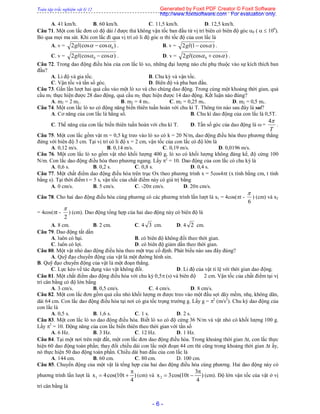 Toàn tập trắc nghiệm vật lý 12
- 6 -
A. 41 km/h. B. 60 km/h. C. 11,5 km/h. D. 12,5 km/h.
Câu 71. Một con lắc đơn có độ dài l được thả không vận tốc ban đầu từ vị trí biên có biên độ góc 0 (   100
).
Bỏ qua mọi ma sát. Khi con lắc đi qua vị trí có li độ góc  thì tốc độ của con lắc là
A. v = )cos(cos2 0 gl . B. v = )cos1(2 gl .
C. v = )cos(cos2 0  gl . D. v = )cos(cos2 0  gl .
Câu 72. Trong dao động điều hòa của con lắc lò xo, những đại lượng nào chỉ phụ thuộc vào sự kích thích ban
đầu?
A. Li độ và gia tốc. B. Chu kỳ và vận tốc.
C. Vận tốc và tần số góc. D. Biên độ và pha ban đầu.
Câu 73. Gắn lần lượt hai quả cầu vào một lò xo và cho chúng dao động. Trong cùng một khoảng thời gian, quả
cầu m1 thực hiện được 28 dao động, quả cầu m2 thực hiện được 14 dao động. Kết luận nào đúng?
A. m2 = 2 m1. B. m2 = 4 m1. C. m2 = 0,25 m1. D. m2 = 0,5 m1.
Câu 74. Một con lắc lò xo có động năng biến thiên tuần hoàn với chu kì T. Thông tin nào sau đây là sai?
A. Cơ năng của con lắc là hằng số. B. Chu kì dao động của con lắc là 0,5T.
C. Thế năng của con lắc biến thiên tuần hoàn với chu kì T. D. Tần số góc của dao động là  =
T
4
.
Câu 75. Một con lắc gồm vật m = 0,5 kg treo vào lò xo có k = 20 N/m, dao động điều hòa theo phương thẳng
đứng với biên độ 3 cm. Tại vị trí có li độ x = 2 cm, vận tốc của con lắc có độ lớn là
A. 0,12 m/s. B. 0,14 m/s. C. 0,19 m/s. D. 0,0196 m/s.
Câu 76. Một con lắc lò xo gồm vật nhỏ khối lượng 400 g, lò xo có khối lượng không đáng kể, độ cứng 100
N/m. Con lắc dao động điều hòa theo phương ngang. Lấy 2
= 10. Dao động của con lắc có chu kỳ là
A. 0,6 s. B. 0,2 s. C. 0,8 s. D. 0,4 s.
Câu 77. Một chất điểm dao động điều hòa trên trục Ox theo phương trình x = 5cos4t (x tính bằng cm, t tính
bằng s). Tại thời điểm t = 5 s, vận tốc của chất điểm này có giá trị bằng
A. 0 cm/s. B. 5 cm/s. C. -20 cm/s. D. 20 cm/s.
Câu 78. Cho hai dao động điều hòa cùng phương có các phương trình lần lượt là x1 = 4cos(t -
6

) (cm) và x2
= 4cos(t -
2

) (cm). Dao động tổng hợp của hai dao động này có biên độ là
A. 8 cm. B. 2 cm. C. 4 3 cm. D. 4 2 cm.
Câu 79. Dao động tắt dần
A. luôn có hại. B. có biên độ không đổi theo thời gian.
C. luôn có lợi. D. có biên độ giảm dần theo thời gian.
Câu 80. Một vật nhỏ dao động điều hòa theo một trục cố định. Phát biểu nào sau đây đúng?
A. Quỹ đạo chuyển động của vật là một đường hình sin.
B. Quỹ đạo chuyển động của vật là một đoạn thẳng.
C. Lực kéo về tác dụng vào vật không đổi. D. Li độ của vật tỉ lệ với thời gian dao động.
Câu 81. Một chất điểm dao động điều hòa với chu kỳ 0,5 (s) và biên độ 2 cm. Vận tốc của chất điểm tại vị
trí cân bằng có độ lớn bằng
A. 3 cm/s. B. 0,5 cm/s. C. 4 cm/s. D. 8 cm/s.
Câu 82. Một con lắc đơn gồm quả cầu nhỏ khối lượng m được treo vào một đầu sợi dây mềm, nhẹ, không dãn,
dài 64 cm. Con lắc dao động điều hòa tại nơi có gia tốc trọng trường g. Lấy g = 2
(m/s2
). Chu kỳ dao động của
con lắc là
A. 0,5 s. B. 1,6 s. C. 1 s. D. 2 s.
Câu 83. Một con lắc lò xo dao động điều hòa. Biết lò xo có độ cứng 36 N/m và vật nhỏ có khối lượng 100 g.
Lấy 2
= 10. Động năng của con lắc biến thiên theo thời gian với tần số
A. 6 Hz. B. 3 Hz. C. 12 Hz. D. 1 Hz.
Câu 84. Tại một nơi trên mặt đất, một con lắc đơn dao động điều hòa. Trong khoảng thời gian t, con lắc thực
hiện 60 dao động toàn phần; thay đổi chiều dài con lắc một đoạn 44 cm thì cũng trong khoảng thời gian t ấy,
nó thực hiện 50 dao động toàn phần. Chiều dài ban đầu của con lắc là
A. 144 cm. B. 60 cm. C. 80 cm. D. 100 cm.
Câu 85. Chuyển động của một vật là tổng hợp của hai dao động điều hòa cùng phương. Hai dao động này có
phương trình lần lượt là 1x 4cos(10t )
4

  (cm) và 2
3
x 3cos(10t )
4

  (cm). Độ lớn vận tốc của vật ở vị
trí cân bằng là
Generated by Foxit PDF Creator © Foxit Software
http://www.foxitsoftware.com For evaluation only.
 