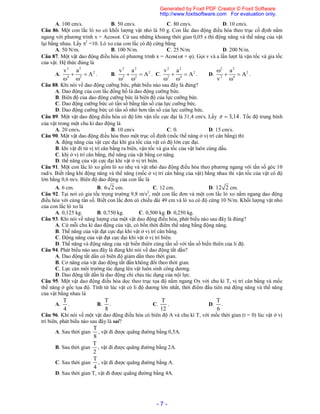 - 7 -
A. 100 cm/s. B. 50 cm/s. C. 80 cm/s. D. 10 cm/s.
Câu 86. Một con lắc lò xo có khối lượng vật nhỏ là 50 g. Con lắc dao động điều hòa theo trục cố định nằm
ngang với phương trình x = Acost. Cứ sau những khoảng thời gian 0,05 s thì động năng và thế năng của vật
lại bằng nhau. Lấy 2
=10. Lò xo của con lắc có độ cứng bằng
A. 50 N/m. B. 100 N/m. C. 25 N/m. D. 200 N/m.
Câu 87. Một vật dao động điều hòa có phương trình x = Acos(t + ). Gọi v và a lần lượt là vận tốc và gia tốc
của vật. Hệ thức đúng là
A.
2 2
2
4 2
v a
A 
 
. B.
2 2
2
2 2
v a
A 
 
. C.
2 2
2
2 4
v a
A 
 
. D.
2 2
2
2 4
a
A
v

 

.
Câu 88. Khi nói về dao động cưỡng bức, phát biểu nào sau đây là đúng?
A. Dao động của con lắc đồng hồ là dao động cưỡng bức.
B. Biên độ của dao động cưỡng bức là biên độ của lực cưỡng bức.
C. Dao động cưỡng bức có tần số bằng tần số của lực cưỡng bức.
D. Dao động cưỡng bức có tần số nhỏ hơn tần số của lực cưỡng bức.
Câu 89. Một vật dao động điều hòa có độ lớn vận tốc cực đại là 31,4 cm/s. Lấy 3,14  . Tốc độ trung bình
của vật trong một chu kì dao động là
A. 20 cm/s. B. 10 cm/s C. 0. D. 15 cm/s.
Câu 90. Một vật dao động điều hòa theo một trục cố định (mốc thế năng ở vị trí cân bằng) thì
A. động năng của vật cực đại khi gia tốc của vật có độ lớn cực đại.
B. khi vật đi từ vị trí cân bằng ra biên, vận tốc và gia tốc của vật luôn cùng dấu.
C. khi ở vị trí cân bằng, thế năng của vật bằng cơ năng.
D. thế năng của vật cực đại khi vật ở vị trí biên.
Câu 91. Một con lắc lò xo gồm lò xo nhẹ và vật nhỏ dao động điều hòa theo phương ngang với tần số góc 10
rad/s. Biết rằng khi động năng và thế năng (mốc ở vị trí cân bằng của vật) bằng nhau thì vận tốc của vật có độ
lớn bằng 0,6 m/s. Biên độ dao động của con lắc là
A. 6 cm. B. 6 2 cm. C. 12 cm. D. 12 2 cm.
Câu 92. Tại nơi có gia tốc trọng trường 9,8 m/s2
, một con lắc đơn và một con lắc lò xo nằm ngang dao động
điều hòa với cùng tần số. Biết con lắc đơn có chiều dài 49 cm và lò xo có độ cứng 10 N/m. Khối lượng vật nhỏ
của con lắc lò xo là
A. 0,125 kg. B. 0,750 kg. C. 0,500 kg. D. 0,250 kg.
Câu 93. Khi nói về năng lượng của một vật dao động điều hòa, phát biểu nào sau đây là đúng?
A. Cứ mỗi chu kì dao động của vật, có bốn thời điểm thế năng bằng động năng.
B. Thế năng của vật đạt cực đại khi vật ở vị trí cân bằng.
C. Động năng của vật đạt cực đại khi vật ở vị trí biên.
D. Thế năng và động năng của vật biến thiên cùng tần số với tần số biến thiên của li độ.
Câu 94. Phát biểu nào sau đây là đúng khi nói về dao động tắt dần?
A. Dao động tắt dần có biên độ giảm dần theo thời gian.
B. Cơ năng của vật dao động tắt dần không đổi theo thời gian.
C. Lực cản môi trường tác dụng lên vật luôn sinh công dương.
D. Dao động tắt dần là dao động chỉ chịu tác dụng của nội lực.
Câu 95. Một vật dao động điều hòa dọc theo trục tọa độ nằm ngang Ox với chu kì T, vị trí cân bằng và mốc
thế năng ở gốc tọa độ. Tính từ lúc vật có li độ dương lớn nhất, thời điểm đầu tiên mà động năng và thế năng
của vật bằng nhau là
A.
T
4
. B.
T
8
. C.
T
12
. D.
T
6
.
Câu 96. Khi nói về một vật dao động điều hòa có biên độ A và chu kì T, với mốc thời gian (t = 0) lúc vật ở vị
trí biên, phát biểu nào sau đây là sai?
A. Sau thời gian
T
8
, vật đi được quãng đường bằng 0,5A.
B. Sau thời gian
T
2
, vật đi được quãng đường bằng 2A.
C. Sau thời gian
T
4
, vật đi được quãng đường bằng A.
D. Sau thời gian T, vật đi được quãng đường bằng 4A.
Generated by Foxit PDF Creator © Foxit Software
http://www.foxitsoftware.com For evaluation only.
 