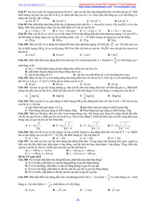 Toàn tập trắc nghiệm vật lý 12
- 8 -
Câu 97. Tại nơi có gia tốc trọng trường là 9,8 m/s2
, một con lắc đơn dao động điều hòa với biên độ góc 60
. Biết
khối lượng vật nhỏ của con lắc là 90 g và chiều dài dây treo là 1 m. Chọn mốc thế năng tại vị trí cân bằng, cơ
năng của con lắc xấp xỉ bằng
A. 6,8.10-3
J. B. 3,8.10-3
J. C. 5,8.10-3
J. D. 4,8.10-3
J.
Câu 98. Một chất điểm dao động điều hịa cĩ phương trình vận tốc v = 4cos2t (cm/s). Gốc tọa độ ở vị trí cân
bằng. Mốc thời gian được chọn vào lúc chất điểm có li độ và vận tốc là
A. x = 2 cm, v = 0. B. x = 0, v = 4 cm/s. C. x = -2 cm, v = 0 D. x = 0, v = -4 cm/s.
Câu 99. Một con lắc lò xo với lò xo có độ cứng 50 N/m dao động điều hòa theo phương ngang. Cứ sau 0,05 s
thì thế năng và động năng của con lắc lại bằng nhau. Lấy 2
= 10. Khối lượng vật nặng của con lắc bằng
A. 250 g. B. 100 g C. 25 g. D. 50 g.
Câu 100. Một con lắc lò xo đang dao động điều hòa theo phương ngang với biên độ 2 cm. Vật nhỏ của con
lắc có khối lượng 100 g, lò xo có độ cứng 100 N/m. Khi vật nhỏ có vận tốc 10 10 cm/s thì gia tốc của nó có
độ lớn là
A. 4 m/s2
. B. 10 m/s2
. C. 2 m/s2
. D. 5 m/s2
.
Câu 101. Một chất điểm dao động điều hòa trên trục Ox có phương trình x 8cos( t )
4

   (x tính bằng cm, t
tính bằng s) thì
A. lúc t = 0 chất điểm đang chuyển động theo chiều âm của trục Ox.
B. chất điểm chuyển động trên đoạn thẳng dài 8 cm.
C. chu kì dao động là 4 s. D. vận tốc của chất điểm tại vị trí cân bằng là 8 cm/s.
Câu 102. Một con lắc lò xo treo thẳng đứng dao động điều hòa với chu kì 0,4 s. Khi vật ở vị trí cân bằng, lò xo
dài 44 cm. Lấy g = 2
(m/s2
). Chiều dài tự nhiên của lò xo là
A. 36 cm. B. 40 cm. C. 42 cm. D. 38 cm.
Câu 103. Tại nơi có gia tốc trọng trường g, một con lắc đơn dao động điều hòa với biên độ góc 0. Biết khối
lượng vật nhỏ của con lắc là m, chiều dài dây treo là l mốc thế năng ở vị trí cân bằng. Cơ năng của con lắc là
A. 2
0
1
mg
2
 . B. 2
0mg  C. 2
0
1
mg
4
 . D. 2
02mg  .
Câu 104. Một con lắc lò xo, quả nặng có khối lượng 200 g dao động điều hòa với chu kì 0,8 s. Để chu kì của
con lắc là 1 s thì cần
A. gắn thêm một quả nặng 112,5 g. B.gắn thêm một quả nặng có khối lượng 50g
C. Thay bằng một quả nặng có khối lượng 160g. D.Thay bằng một quả nặng có khối lượng 128g
Câu 105. Một con lắc đơn, dây treo dài l treo trong thang máy, khi thang máy đang đi xuống nhanh dần đều
với độ lớn gia tốc là a. Biết gia tốc rơi tự do là g. Chu kì dao động T (biên độ nhỏ) của con lắc trong thời gian
thang máy có gia tốc đó cho bởi biểu thức
A. T = 2
g
l
. B. T = 2
ag
l

. C. T = 2
ag
l

. D. T = 2 22
ag
l

.
Câu 106. Một con lắc lò xo có độ cứng k và vật có khối lượng m, dao động điều hòa với chu kì T = 1s. Muốn
tần số dao động của con lắc là f’ = 0,5 Hz, thì khối lượng m’ của vật phải là:
A. m’ = 2m. B. m’ = 3m. C. m’ = 4m. D. m’ = 5m.
Câu 107. Tại một nơi hai con lắc đơn đang dao động điều hòa. Trong cùng một khoảng thời gian, người ta
thấy con lắc thứ nhất thực hiện được 4 dao động, con lắc thứ hai thực hiện được 5 dao động. Tổng chiều dài
của hai con lắc là 164 cm. Chiều dài của mỗi con lắc lần lượt là
A. l1 = 100 m, l2 = 6,4 m. B. l1 = 64 cm, l2 = 100 cm.
C. l1 = 1,00 m, l2 = 64 cm. D. l1 = 6,4 cm, l2 = 100 cm.
Đề thi TN năm 2010
Câu 108. Nói về một chất điểm dao động điều hòa, phát biểu nào dưới đây đúng?
A. Ở vị trí biên, chất điểm có vận tốc bằng không và gia tốc bằng không.
B. Ở vị trí cân bằng, chất điểm có vận tốc bằng không và gia tốc cực đại.
C. Ở vị trí cân bằng, chất điểm có độ lớn vận tốc cực đại và gia tốc bằng không.
D. Ở vị trí biên, chất điểm có độ lớn vận tốc cực đại và gia tốc cực đại.
Câu 109. Một chất điểm dao động điều hòa với phương trình li độ x = 2cos(2πt +
2

) (x tính bằng cm, t tính
bằng s). Tại thời điểm t =
4
1
s, chất điểm có li độ bằng
A. 2 cm. B. - 3 cm. C. – 2 cm. D. 3 cm.
Generated by Foxit PDF Creator © Foxit Software
http://www.foxitsoftware.com For evaluation only.
 