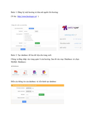 Bước 1: Đăng ký một hosting và đưa mã nguồn lên hosting:
(Ví dụ : http://www.hostinger.vn/ )
Bước 2: Tạo database để lưu dữ liệu cho trang web:
Chúng ta đăng nhập vào trang quản lí của hosting. Sau đó vào mục Databases và chọn
MySQL Databases:
Điền các thông tin của database và tiến hành tạo database
 